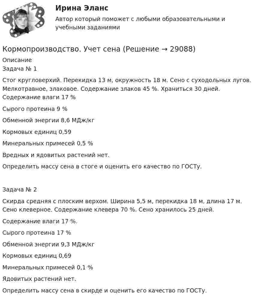      
          Описание
          Задача № 1Стог кругловерхий. Перекидка 13 м, окружность 18 м. Сено с суходольных лугов. Мелкотравное, злаковое. Содержание злаков 45 %. Храниться 30 дней. Содержание влаги 17 %Сырого протеина 9 %Обменной энергии 8,6 МДж/кгКормовых единиц 0,59Минеральных примесей 0,5 %Вредных и ядовитых растений нет.Определить массу сена в стоге и оценить его качество по ГОСТу.Задача № 2Скирда средняя с плоским верхом. Ширина 5,5 м, перекидка 18 м, длина 17 м. Сено клеверное. Содержание клевера 70 %. Сено хранилось 25 дней.Содержание влаги 17 %.Сырого протеина 17 %Обменной энергии 9,3 МДж/кгКормовых единиц 0,69Минеральных примесей 0,1 %Ядовитых растений нет.Определить массу сена в скирде и оценить его качество по ГОСТу.  
            
            
            К органам негосударственного финансового контроля следует отнести ...Кормопроизводство. Учет  сена«Король-солнце» - так называли во ФранцииКороткая катушка площадью S поперечного сечения, равной 150 см2, содержит N = 200 витков провода, по которому течёт ток I = 4 А. Катушка помещена в однородное магнитное поле напряжённостью H = 8 кА/м.Короткая катушка площадью поперечного сечения 250 см2, содержащая 500 витков провода, по которому течёт ток 5 А, помещена в однородное магнитное поле напряжённостью 1 кА/м. Вычислите магнитный моментКороткая катушка площадью поперечного сечения 250 см2, содержащая 500 витков провода, по которому течёт ток силой 5 А, помещена в однородное магнитное поле напряжённостью 1000 А/м. Найти вращающий момент, Короткая катушка площадью поперечного сечения S = 250 см2, содержащая N = 500 витков провода, по которому течёт ток I = 5 А, помещена в однородное магнитное поле напряжённостью H = 1000 А/м. Найти:❤️Копирайтинг Синергия 2022 Новый сборник из 90 ответов (средний балл 80/100)Копирайтинг. Синергия. 40 баллов из 40 на ОТЛИЧНО! Компетентностный тест 2023 г. 4 семестр.Копирайтинг. Синергия-5!Копирайтинг. Синергия. 94 балла из 100 на ОТЛИЧНО! Компетентностный тест + Итоговый тест 2023 г. 4 семестр.Копирайтинг. Синергия. Только ИТОГОВЫЙ тест (30 вопросов) 2023 г. 4 семестр 54 балла из 60. Копировальный портативный аппарат Copy & PasteКораблики из яиц -  Для того чтобы приготовить это неординарное блюдо,  понадобятся,   простые ингредиенты