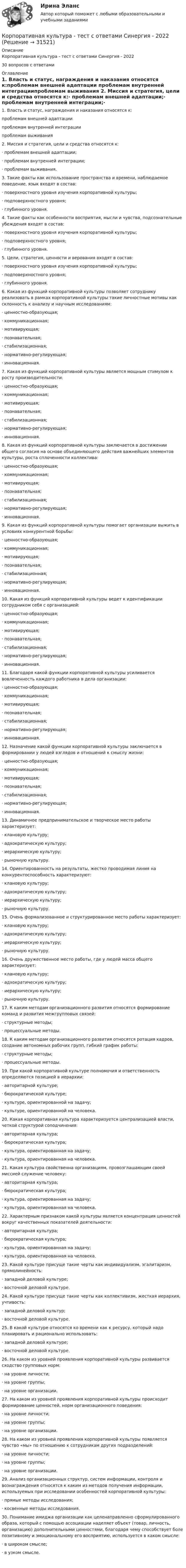      
          Описание
          Корпоративная культура - тест с ответами Синергия - 202230 вопросов с ответами 
          Оглавление
          1. Власть и статус, награждения и наказания относятся к:проблемам внешней адаптации  проблемам внутренней интеграциипроблемам выживания  2. Миссия и стратегия, цели и средства относятся к:·         проблемам внешней адаптации;·        проблемам внутренней интеграции;·        проблемам выживания.3. Такие факты как использование пространства и времени, наблюдаемое поведение, язык входят в состав:·         поверхностного уровня изучения корпоративной культуры;·        подповерхностного уровня;·        глубинного уровня.4. Такие факты как особенности восприятия, мысли и чувства, подсознательные убеждения входят в состав:·        поверхностного уровня изучения корпоративной культуры;·        подповерхностного уровня;·         глубинного уровня.5. Цели, стратегия, ценности и верования входят в состав:·        поверхностного уровня изучения корпоративной культуры;·         подповерхностного уровня;·        глубинного уровня.6. Какая из функций корпоративной культуры позволяет сотруднику реализовать в рамках корпоративной культуры такие личностные мотивы как склонность к анализу и научным исследованиям:·        ценностно-образующая;·        коммуникационная;·        мотивирующая;·        познавательная;·        стабилизационная;·        нормативно-регулирующая;·        инновационная.7. Какая из функций корпоративной культуры является мощным стимулом к росту производительности:·        ценностно-образующая;·        коммуникационная;·         мотивирующая;·        познавательная;·        стабилизационная;·        нормативно-регулирующая;·        инновационная.8. Какая из функций корпоративной культуры заключается в достижении общего согласия на основе объединяющего действия важнейших элементов культуры, роста сплоченности коллектива:·        ценностно-образующая;·        коммуникационная;·        мотивирующая;·        познавательная;·         стабилизационная;·        нормативно-регулирующая;·        инновационная.9. Какая из функций корпоративной культуры помогает организации выжить в условиях конкурентной борьбы:·        ценностно-образующая;·        коммуникационная;·        мотивирующая;·        познавательная;·        стабилизационная;·        нормативно-регулирующая;·         инновационная.10. Какая из функций корпоративной культуры ведет к идентификации сотрудником себя с организацией:·        ценностно-образующая;·        коммуникационная;·        мотивирующая;·        познавательная;·        стабилизационная;·        нормативно-регулирующая;·        инновационная.11. Благодаря какой функции корпоративной культуры усиливается вовлеченность каждого работника в дела организации:·        ценностно-образующая;·        коммуникационная;·        мотивирующая;·        познавательная;·        стабилизационная;·        нормативно-регулирующая;·        инновационная.12. Назначение какой функции корпоративной культуры заключается в формировании у людей взглядов и отношений к смыслу жизни:·        ценностно-образующая;·        коммуникационная;·        мотивирующая;·        познавательная;·        стабилизационная;·        нормативно-регулирующая;·        инновационная.13. Динамичное предпринимательское и творческое место работы характеризует:·        клановую культуру;·        адхократическую культуру;·        иерархическую культуру;·        рыночную культуру.14. Ориентированность на результаты, жестко проводимая линия на конкурентоспособность характеризуют:·        клановую культуру;·        адхократическую культуру;·        иерархическую культуру;·         рыночную культуру.15. Очень формализованное и структурированное место работы характеризует:·        клановую культуру;·        адхократическую культуру;·        иерархическую культуру;·        рыночную культуру.16. Очень дружественное место работы, где у людей масса общего характеризует:·        клановую культуру;·        адхократическую культуру;·        иерархическую культуру;·        рыночную культуру.17. К каким методам организационного развития относятся формирование команд и развития межгрупповых связей:·        структурные методы;·        процессуальные методы.18. К каким методам организационного развития относятся ротация кадров, создание автономных рабочих групп, гибкий график работы:·        структурные методы;·        процессуальные методы.19. При какой корпоративной культуре полномочия и ответственность определяются позицией в иерархии:·        авторитарной культуре;·         бюрократической культуре;·        культуре, ориентированной на задачу;·        культуре, ориентированной на человека.20. Какая корпоративная культура характеризуется централизацией власти, четкой структурой соподчинения:·         авторитарная культура;·        бюрократическая культура;·        культура, ориентированная на задачу;·        культура, ориентированная на человека.21. Какая культура свойственна организациям, провозглашающим своей миссией служение человеку:·        авторитарная культура;·        бюрократическая культура;·        культура, ориентированная на задачу;·        культура, ориентированная на человека.22. Характерным признаком какой культуры является концентрация ценностей вокруг качественных показателей деятельности:·        авторитарная культура;·        бюрократическая культура;·         культура, ориентированная на задачу;·        культура, ориентированная на человека.23. Какой культуре присуще такие черты как индивидуализм, эгалитаризм, прямолинейность:·        западной деловой культуре;·        восточной деловой культуре.24. Какой культуре присуще такие черты как коллективизм, жесткая иерархия, учтивость:·        западной деловой культур;·        восточной деловой культуре.25. В какой культуре относятся ко времени как к ресурсу, который надо планировать и рационально использовать:·         западной деловой культуре;·        восточной деловой культуре.26. На каком из уровней проявления корпоративной культуры развивается сходство групповых норм:·        на уровне личности;·         на уровне группы;·        на уровне организации.27. На каком из уровней проявления корпоративной культуры происходит формирование ценностей, норм организационного поведения:·        на уровне личности;·        на уровне группы;·        на уровне организации.28. На каком из уровней проявления корпоративной культуры появляется чувство «мы» по отношению к сотрудникам других подразделений:·        на уровне личности;·        на уровне группы;·         на уровне организации.29. Анализ организационных структур, систем информации, контроля и вознаграждения относятся к каким из методов получения информации, используемых при исследовании особенностей корпоративной культуры:·         прямые методы исследования;·        косвенные методы исследования.30. Понимание имиджа организации как целенаправленно сформулированного образа, который с помощью ассоциации наделяет объект (товар, личность, организацию) дополнительными ценностями, благодаря чему способствует боле позитивному и эмоциональному его восприятию, используется в каком смысле:·        в широком смысле;·        в узком смысле. 
            
            
            Корпоративная культура как фактор конкурентоспособности компаний в современных условиях.Корпоративная культура - тест с ответами Синергия - 2022Корпоративная культура. Характеристика корпоративной культурыКорпоративная репутация. Способы оценки корпоративной репутацииКорпоративная социальная ответственностьКорпоративная социальная ответственностьКорпоративная социальная ответственность Корпоративная и социальная ответственность _ПЗ 1Корпоративная и социальная ответственность _ПЗ 2Корпоративная и социальная ответственность _ПЗ 3Корпоративная и социальная ответственность _ПЗ 4Корпоративная и социальная ответственность . Практическая работа 1Корпоративная и социальная ответственность . Практическая работа 3Корпоративная и социальная ответственность . Практическая работа 4