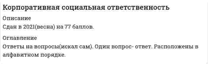     
          Описание
          Все вопросы и ответы к ним. Актуальная, полная база вопросов. 50 вопросов с ответами. Сдано на 93 балла из 100 (отлично). Год формирования базы ответов и сдачи - 2021.Верные ответы выделены зеленым цветом.После покупки, вы получите файл с ответами на вопросы которые указаны ниже 
          Оглавление
          1. Форма финансовой помощи, выделяемой компанией на реализацию долгосрочных и совместных партнерских социальных программ, направленных на повышение уровня жизни различных слоев общества, называется … корпоративным фондом социальными инвестициями спонсорством денежными грантами2. К объективным факторам формирования внутрикорпоративной социальной ответственности относят …. характеристики руководителей организации (компетентность и стиль управления) стадию жизненного цикла организации характеристики персонала (сплоченность, лояльность и конкурентоспособность) кредиторскую задолженность3. Этические нормативы – это … правила, в определенной профессиональной, деловой, общественной среде определяющие правильное и неправильное поведение регламент работы предприятия правила общения должностные обязанности сотрудников организации4. Реализуя социальную ответственность, организации должны действовать … осуществляя защиту среды обитания реализуя маркетинговую деятельность с целью максимизации прибыли5 Теория … традиционно подчеркивает, что единственная ответственность бизнеса – это увеличение прибыли для своих акционеров корпоративного эгоизма корпоративного альтруизма ответственного поведения социальной ответственности благотворительности6. Концепция социально ответственного бизнеса включает в себя … Тип ответа: Одиночный выбор членство в различных предпринимательских и общественных ассоциациях и союзах соблюдение трудового законодательства теории корпоративного альтруизма и корпоративного эгоизма7. Теория корпоративного альтруизма и корпоративного эгоизма ... является элементом классификации стейкхолдеров По степени влияния на социальную деятельность компании По характеру взаимодействия с предприятием По характеру институциональной формы8. Корпоративная ответственность традиционно сводилась исключительно к обязательствам перед акционерами компании (Shareholder model) В Великобритании В Японии В США В Германии9. В такой модели позиций бизнеса и власти, как в … в контексте социальной ответственности бизнес вынужден участвовать в социальном развитии ввиду слабости государства, его неспособности поддерживать социальную инфраструктуру местного сообщества Социальное партнерство Добровольно-принудительная Благотворительность Город-комбинат Торг10. Финансовая помощь, выделяемая компанией на реализацию долгосрочных социальных программ, направленных на снижение социального напряжения и повышение уровня жизни населения, называется… Благотворительными пожертвованиями и спонсорской помощью Денежными грантами Эквивалентным финансированием Социальным бюджетом Социальными инвестициями Социально значимым маркетингом11. Теория … утверждает, что социальная ответственность бизнеса – это просто «хороший бизнес», поскольку сокращает долгосрочные потери прибыли корпоративного эгоизма корпоративного альтруизма ответственного поведения социальной ответственности разумного эгоизма12. Показатель эффективности внешних социальных инвестиций и социальных программ «Publicity» – это … рост известности и узнаваемости (в %) отношения с контактными группами за период социальных инвестиций рост реализации (объема продаж), других показателей13. Устойчивое соответствие … в условиях развитой правовой системы невозможно, поскольку влечет за собой слишком высокие издержки для компаний, в том числе и судебные Уровню законопослушности Уровню фрагментарности Стратегическому уровню Уровню пративоправности/безответственности14. Концепция социально ответственного бизнеса в конце 60-х − начале 70-х годов XX в. стала формироваться … в США в Великобритании в Японии в Германии15. Примером наступления социальной ответственности бизнеса является ситуация, когда … Тип ответа: Одиночный выбор субъект бизнеса уделил недостаточно внимания требованиям общества субъект бизнеса уделяет пристальное внимание запросам общества происходит замедление воспроизводства трудовых ресурсов на территориях, являющихся ресурсной базой для данного вида бизнеса16. Корпоративный стандарт … по значимости стоит в одном ряду со стандартами управления качеством (ИСО 9000) и чаще всего используется для аудита КСО крупных организаций Тип ответа: Одиночный выбор GRI Global compact Social Accountability SA8000 ИСО 900017. Теория, которая гласит, что корпорации обязаны вносить значительный вклад в улучшение качества жизни людей, называется теорией … корпоративного эгоизма корпоративного альтруизма ответственного поведения социальной ответственности18. Российский стандарт КСО ВОК-КСО-2007 является аналогом стандарта … GRI Global compact Social Accountability SA8000 ИСО 900019. Социальная политика современной организации включает … Тип ответа: Одиночный выбор финансирование науки, образования, культуры, здравоохранения сокращение расходной части бюджета организации выплату бонусов топ-менеджерам маркетинговую деятельность и рекламу20. Наиболее приемлемая форма реализации КСО в сложившихся для российских корпораций условиях – это … механизм межсекторного социального партнерства вложения в форме социальных инвестиций участие в бизнес-ассоциациях21. Субъективные факторы формирования внутрикорпоративной социальной ответственности включают в себя … потребителей характеристики персонала (сплоченность, лояльность и конкурентоспособность) акционеров зрелость системы социального партнерства22. Наиболее точная формула, определяющая корпоративную культуру: «…» Тип ответа: Одиночный выбор конкурентный рынок труда – занятость – достойная оплата труда ориентация на роли – следование задачам – влияние на человека − получение власти организационная культура = корпоративная культура общие ценности – взаимовыгодные отношения и сотрудничество – добросовестное организационное поведение23. … − это препятствие для реализации социальной ответственности Тип ответа: Одиночный выбор Нарушение принципа максимизации прибыли Недостаток умения решать экономические проблемы Снижение объемов выпускаемой продукции и предоставляемых услуг24. Концепция социального аудита в конце 40-х годов XX в. начала формироваться … Тип ответа: Одиночный выбор в США в Великобритании в Японии25. Корпоративная социальная ответственность рассматривается как механизм достижения экономической эффективности в рамках … подхода  общегуманитарного инструментального нормативного26. В научной среде активная разработка теоретико-методологических подходов к пониманию корпоративной социальной ответственности начинается … Тип ответа: Одиночный выбор во второй половине ХХ в. в начале ХХ в. в начале ХХI в.27. Корпоративная социальная ответственность рассматривается как совокупность обязательств компании перед акционерами и другими заинтересованными сторонами в рамках … подхода Тип ответа: Одиночный выбор общегуманитарного инструментального нормативного28. В практике социального аудита наиболее распространенным на данный момент является международный стандарт … Тип ответа: Одиночный выбор Social Accountability SA8000 ИСО 9000 ISO 26000 AccountАbility 1000 FTSE4Good Index29. Основные принципы работы биржевых маклеров, которые были особенно выделены и зафиксированы в «Банковской энциклопедии», изданной в России в 1916 году благотворительность и меценатство нравственность и добродетельность честность и соблюдение торговой тайны уважение прав частной собственности верность слов управдивость и уважение к власти30. Модель социального партнерства, характеризующаяся регулированием социально-трудовых отношений на уровне предприятия и – в значительно меньшей степени – на уровне отрасли или региона, существует … в США в Норвегии в Швеции в Бельгии31. Социальная ответственность – это … Правило этический принципзакон, обязательный для исполнения норматив32. Основной показатель эффективности социального инвестирования, который характеризует степень удовлетворенности населения качеством жизни ...социальный эффект социальная эффективность социально-экономическая эффективность экономическая эффективность33. Адресная помощь, выделяемой компанией для реализации социальных программ как в денежной, так и в натуральной форме (продукция, помещения, транспорт, оборудование, призовые фонды, оплата счетов организации и др.), называется ...Социально-значимые маркетингом Денежным грантами Благотворительные пожертвования и спонсорской помощью34. К внутренним факторам, определяющим границы корпоративной социальной ответственности, относят … риски (финансовые, инвестиционные, политические, экономические и пр.) интересы/ожидания ключевых стейкхолдеров, способных влиять на характер стратегически важных решений (акционеры, поставщики, сотрудники) уровень конкуренции и динамику конкурентной борьбы35. Уровень травматизма на производстве относится к… индикаторам результативной корпоративной социальной ответственности Экономическим Социальным Экологическим36. Адресная финансовая помощь, выделяемая компанией на реализацию социальных программ в области образования и на проведение прикладных исследований, называется … денежными грантами благотворительными пожертвованиями и спонсорской помощью социально значимым маркетингом социальными инвестициями37. Физические лица являются элементом классификации стейкхолдеров … Тип ответа: Одиночный выбор по характеру институциональной формы по характеру взаимодействия с предприятием по степени влияния на социальную деятельность компании38. К внешним факторам, определяющим границы корпоративной социальной ответственности, относятся … Тип ответа: Одиночный выбор институциональные условия и ограничения (законодательство, нормативные акты, международные соглашения, общественные инициативы и пр.) интересы/ожидания ключевых стейкхолдеров, способных влиять на характер стратегически важных решений (акционеры, поставщики, сотрудники) конкурентные преимущества (ключевые факторы успеха), определяющие положительную динамику развития компании39. Фондовым индексом является … Тип ответа: Одиночный выбор GRI Global compact Social Accountability SA8000 ИСО 9000 Dow Jones Sustainability Index-DJSI40. Соответствие … позволяет снизить некоторые трансакционные издержки, но не дает компании каких-либо дополнительных конкурентных преимуществ уровню противоправности/безответственности уровню законопослушности уровню фрагментарности41. Добровольное пенсионное обеспечение относится к … индикаторам результативности корпоративной социальной ответственности экономическим экологическим социальным42. Социальная ответственность бизнеса проявляется путем … уплаты налогов в фонд медицинского страхования формирования премиального фонда своевременной выплаты заработной платы работникам социально ориентированной политики в отношении сотрудников корпорации43. Адресная финансовая помощь, которая заключается в направлении процента от продаж конкретного товара на реализацию социальных программ компании, называется … Тип ответа: Одиночный выбор денежными грантами благотворительными пожертвованиями и спонсорской помощью социально значимым маркетингом социальными инвестициями44. Адресная финансовая помощь, которая заключается в совместном финансировании социальных программ со стороны компании, органов государственного управления и некоммерческого сектора, называется … Тип ответа: Одиночный выбор денежными грантами благотворительными пожертвованиями и спонсорской помощью социально значимым маркетингом эквивалентным финансированием45. К объектам социальной ответственности можно отнести … Тип ответа: Одиночный выбор различные социальные группы безработицу прибыль46. Стандарт КСО, в основе которого лежит концепция устойчивого развития, то есть нахождения баланса между потребностями нынешнего поколения в экономическом благосостоянии, благоприятной окружающей среде и социальном благополучии и аналогичными потребностями будущих поколений, – это … Тип ответа: Одиночный выбор GRI Global compact Social Accountability SA8000 ИСО 900047. Средства, направляемые на социальные нужды, … Тип ответа: Одиночный выбор являются для предприятия издержками не являются для предприятия издержками в зависимости от экономической конъюнктуры могут являться для предприятия издержками48. Партнерство, характеризующаяся регулированием социально-трудовых отношений на уровне предприятия и в значительно меньшей степени на уровне отрасли или региона, существует… В Норвегии В США В Бельгии В Швеции49. Понятие «корпорация» в современной российской экономике трактуется как… Объединенная группа, круг лиц одной профессии, одного сословия Совокупность лиц, объединившихся для достижения какой-либо цели, которое является юридическим лицом Форма организационной предпринимательской деятельности, предусматривающая долевую собственность, юридический статус и сосредоточения функции управления в руках верхнего эшелона профессиональных управляющих ( менеджеров), работающих по найму50. Наиболее ёмкое и современное определение социальной ответственности бизнеса добровольный вклад бизнеса в развитие общества в социальной, экономической и экологической сферах, связанный напрямую с основной деятельностью компании и выходящий за рамки определенного законом минимума участие компаний в реализации социальных программ в местных сообществах на принципах партнерства определенные ожидания общества по отношению к собственникам и менеджменту, производственным структурам взаимодействие бизнеса, общества и государства в общем и целом 
            
            
            Корпоративная социальная ответственность (93 балла, все ответы на тест Синергия)💯 Корпоративная социальная ответственность (все ответы на тест Синергия / МТИ / МосАП)Корпоративная социальная ответственность. Ответы на тест Синергия.Корпоративная социальная ответственность Ответы на Тест СинергияКорпоративная социальная ответственность Синергия Корпоративная социальная ответственность. Синергия Корпоративная социальная ответственность.Тест СинергияКонцепция … основывалась на том, что физическое воспитание должно строиться исключительно на знаниях, подтвержденных анатомией и биологиейКонцепция русского общинного социализма была разработана …Концепция супернейтральности денег означает отсутствие взаимосвязи между изменением объема денежной массы и производства (валового продукта) …Концепция целевого маркетинга заключается в том, что основные усилия сосредоточены на …Копание роторным карьерным экскаватором можно осуществлять:Копирайтинг (тест с ответами Синергия)Корпоративная культура