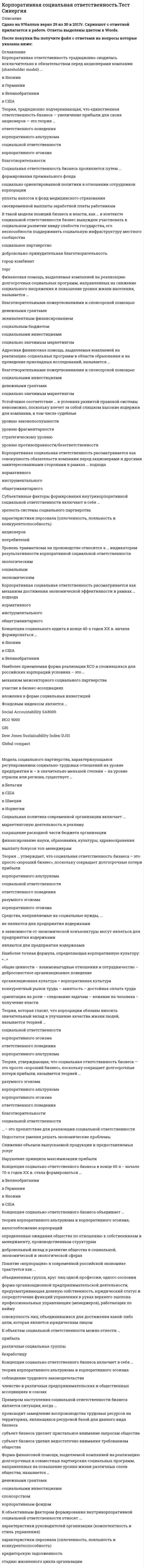    
          Описание
          46 вопросов с ответамиСдано на 97 баллов из 100 ОтличноГод сдачи - 2020.После покупки Вы получите файл с ответами на вопросы которые указаны ниже:***(Если нужна помощь с другими предметами или сдачей тестов онлайн, пишите в личные сообщения) 
          Оглавление
          1. К внешним фактором, определяющим границы корпоративной социальной ответственности относятся*Институциональные условия и ограничения (законодательство, нормативные акты, международные соглашения, общественные инициативы и пр.)*Интересы/ожидания ключевых стейкхолдеров, способных влиять на характер стратегически важных решений (акционеры, поставщики, сотрудники)*Конкурентные преимущества (ключевые факторы успеха), определяющие положительную динамику развития компании2. Показатель эффективности внешних социальных инвестиций и социальных программ «Publicity» – это …*рост известности и узнаваемости (в %)*Рост реализации (объем продаж), других показателей *Отношения контактными группами за период социальных инвестиций3. В практике социального аудита наиболее распространенным на данный момент является международный стандарт …*Account Ability 1000*ИСО 9000 *Social Accountability SA8000 *FTSE4Good Index *ISO 26000 4. Адресная помощь, выделяемая компанией для реализации социальных программ как в денежной, так и в натуральной форме (продукция, помещения, транспорт, оборудование, призовые фонды, оплата счетов организаций – получателей помощи и др.), называется …*Благотворительными пожертвованиями и спонсорской помощью*Социально-значимые маркетингом *Денежным грантами5. Корпоративный стандарт … по значимости стоит в одном ряду со стандартами управления качеством (ИСО 9000) и чаще всего используется для аудита КСО крупных организаций*GRI *Global compact *Social Accountability SA8000 *ИСО 90006. Корпоративная ответственность традиционно сводилась исключительно к обязательствам перед акционерами компании (shareholder model) … *В США*В Великобритании *В Японии *В Германии7. Теория, традиционно подчеркивающая, что единственная ответственность бизнеса — увеличение прибыли для своих акционеров — это теория … *корпоративного эгоизма*корпоративного альтруизма *ответственного поведения *социальной ответственности благотворительности8. Социальная ответственность бизнеса проявляется путем … *социально ориентированной политики в отношении сотрудников корпорации*уплаты налогов в фонд медицинского страхования *формирования премиального фонда *своевременной выплаты заработной платы работникам9. В такой модели позиций бизнеса и власти, как … в контексте социальной ответственности бизнес вынужден участвовать в социальном развитии ввиду слабости государства, его неспособности поддерживать социальную инфраструктуру местного сообщества *Город-комбинат*Социальное партнерство *Добровольно-принудительная *Благотворительность *Торг10. Финансовая помощь, выделяемая компанией на реализацию долгосрочных социальных программ, направленных на снижение социального напряжения и повышение уровня жизни населения, называется … *Социальными инвестициями*Благотворительными пожертвованиями и спонсорской помощью *Денежными грантами *Эквивалентным финансированием *Социальным бюджетом *Социально значимым маркетингом11. Адресная финансовая помощь, выделяемая компанией на реализацию социальных программ в области образования и на проведение прикладных исследований, называется … *денежными грантами*благотворительными пожертвованиями и спонсорской помощью *социально значимым маркетингом *социальными инвестициями 12. Устойчивое соответствие … в условиях развитой правовой системы невозможно, поскольку влечет за собой слишком высокие издержки для компании, в том числе судебные *Уровню противоправности/безответственности*Уровню законопослушности *Уровню фрагментарности *Стратегическому уровню13. Корпоративная социальная ответственность рассматривается как совокупность обязательств компании перед акционерами и другими заинтересованными сторонами в рамках … подхода *нормативного*общегуманитарного *инструментального 14. Субъективные факторы формирования внутрикорпоративной социальной ответственности включают в себя … *характеристики персонала (сплоченность, лояльность и конкурентоспособность)*потребителей *акционеров *зрелость системы социального партнерства15. Уровень травматизма на производстве относится к … индикаторам результативности корпоративной социальной ответственности *социальным*экономическим *экологическим16. Корпоративная социальная ответственность рассматривается как механизм достижения экономической эффективности в рамках … подхода *инструментального*общегуманитарного *нормативного17. Концепция социального аудита в конце 40-х годов XX в. начала формироваться … *в США*В Великобритании *В Японии18. Наиболее приемлемая форма реализации КСО в сложившихся для российских корпораций условиях – это … *вложения в форме социальных инвестиций*механизм межсекторного социального партнерства *участие в бизнес-ассоциациях19. Фондовым индексом является … *Dow Jones Sustainability Index-DJSI*GRI *Global compact*ИСО 9000*Social Accountability SA800020. Модель социального партнерства, характеризующаяся регулированием социально-трудовых отношений на уровне предприятия и – в значительно меньшей степени – на уровне отрасли или региона, существует … *в США*В Норвегии *В Бельгии *В Швеции21. Социальная политика современной организации включает … *финансирование науки, образования, культуры, здравоохранения*сокращение расходной части бюджета организации *выплату бонусов топ-менеджерам *маркетинговую деятельность и рекламу22. Теория … утверждает, что социальная ответственность бизнеса – это просто «хороший бизнес», поскольку сокращает долгосрочные потери прибыли *разумного эгоизма*корпоративного эгоизма *корпоративного альтруизма *ответственного поведения *социальной ответственности 23. Средства, направляемые на социальные нужды, …*Не являются для предприятия издержками *Являются для предприятия издержками *В зависимости от экономической конъюнктуры могут являться для предприятия издержками24. Наиболее точная формула, определяющая корпоративную культуру: «…» *Общие ценности – взаимовыгодное отношение и сотрудничество – добросовестное организационное поведение *Конкурентный рынок труда – занятость – достойная оплата труда *Организационная культура = корпоративная культура *Ориентация на роли – следование задачам – влияние на человека – получение власти25. Теория, которая гласит, что корпорации обязаны вносить значительный вклад в улучшение качества жизни людей, называется теорией … *корпоративного альтруизма*корпоративного эгоизма *ответственного поведения *социальной ответственности26. К внутренним факторам, определяющим границы корпоративной социальной ответственности, относят … *интересы/ожидания ключевых стейкхолдеров, способных влиять на характер стратегически важных решений (акционеры, поставщики, сотрудники) *риски (финансовые, инвестиционные, политические, экономические и пр.) *уровень конкуренции и динамику конкурентной борьбы27. … − это препятствие для реализации социальной ответственности *Нарушение принципа максимизации прибыли*Недостаток умения решать экономические проблемы *Снижение объемов выпускаемой продукции и предоставляемых услуг28. Концепция социально ответственного бизнеса в конце 60-х − начале 70-х годов XX в. стала формироваться … в СШАВ Великобритании В Японии В Германии29. Концепция социально ответственного бизнеса объединяет … ­ *добровольный вклад в развитие общества в социальной, экономической и экологической сферах*определенные ожидания общества по отношению к собственникам и *менеджменту, производственным структурам *взаимодействие бизнеса, общества и государства в общем и целом *теории корпоративного альтруизма и корпоративного эгоизма29. Понятие «корпорация» в современной российской экономике трактуется как … *совокупность лиц, объединившихся для достижения какой-либо цели, которая является юридическим лицом*объединенная группа, круг лиц одной профессии, одного сословия *форма организационной предпринимательской деятельности, предусматривающая долевую собственность, юридический статус и сосредоточение функций управления в руках верхнего эшелона профессиональных управляющих (менеджеров), работающих по найму30. К объектам социальной ответственности можно отнести … *различные социальные группы*безработицу *прибыль31. Концепция социально ответственного бизнеса включает в себя … *теории корпоративного альтруизма и корпоративного эгоизма*членство в различных предпринимательских и общественных ассоциациях и союзах *соблюдение трудового законодательства32. Примером наступления социальной ответственности бизнеса является ситуация, когда …*Происходит замедление воспроизводства трудовых ресурсов на территории, являющаяся ресурсной базой для данного вида бизнеса *Субъект бизнеса уделяет пристальное внимание запросам общества *Субъект бизнеса уделил недостаточное внимание требованиям общества33. Форма финансовой помощи, выделяемой компанией на реализацию долгосрочных и совместных партнерских социальных программ, направленных на повышение уровня жизни различных слоев общества, называется … *социальными инвестициями*корпоративный фонд *спонсорство *денежные гранты *социально значимый маркетинг34. К объективным факторам формирования внутрикорпоративной социальной ответственности относят …. *стадию жизненного цикла организации*характеристики руководителей организации (компетентность и стиль управления)*характеристики персонала (сплоченность, лояльность и конкурентоспособность) *кредиторскую задолженность35. Российский стандарт КСО ВОК-КСО-2007 является аналогом стандарта … *Social Accountability SA8000*GRI *Global compact*ИСО 900036. В научной среде активная разработка теоретико-методологических подходов к пониманию корпоративной социальной ответственности начинается … *во второй половине ХХ в.*в начале ХХ в. *в начале ХХI в.37. Добровольное пенсионное обеспечение относится к ... индикаторам результативности корпоративной социальной *экономическим *экологическим *социальным38. Стандарт КСО, в основе которого лежит концепция устойчивого развития, то есть нахождения баланса между потребностями нынешнего поколения в экономическом благосостоянии, благоприятной окружающей среде и социальном благополучии и аналогичными потребностями будущих поколений, – это …*GRI *ИСО 9000 *Social Accountability SA8000 39. Соответствие … позволяет снизить некоторые трансакционные издержки, но не дает компании каких-либо дополнительных конкурентных преимуществ *уровню законопослушности *уровню противоправности/безответственности *уровню фрагментарности40. Реализуя социальную ответственность, организации должны действовать ... *осуществляя защиту среды обитания *реализуя маркетинговую деятельность *с целью максимизации прибыли41. Этические нормативы — это ... *правила, в определенной профессиональной, деловой, общественной среде определяющие правильное и неправильное поведение *регламент работы предприятия *правила общения *должностные обязанности сотрудников организации42. В такой модели позиций бизнеса и власти, как … в контексте социальной ответственности бизнес вынужден участвовать в социальном развитии ввиду слабости государства, его неспособности поддерживать социальную инфраструктуру местного сообщества*Социальное партнерство *Добровольно-принудительная *Благотворительность *Город-комбинат *Торг43. Адресная финансовая помощь, которая заключается в направлении процента от продаж конкретного товара на реализацию социальных программ компании, называется … *социально значимым маркетингом*денежными грантами *благотворительными пожертвованиями и спонсорской помощью *социальными инвестициями 44. Адресная финансовая помощь, которая заключается в совместном финансировании социальных программ со стороны компании, органов государственного управления и некоммерческого сектора, называется … *эквивалентным финансированием*денежными грантами *благотворительными пожертвованиями и спонсорской помощью *социально значимым маркетингом 45. Мотив компаний на … скорее стратегический и инструментальный, нежели нормативный, а решения принимаются на основании анализа затрат и результатов стратегическом уровне инструментальном уровне нормативном уровне 46. Физические лица являются элементом классификации стейкхолдеров … по характеру институциональной формы по характеру взаимодействия с предприятием по степени влияния на социальную деятельность компании 
            
            
            Корпоративная социальная ответственность (тест с ответами Синергия)Корпоративная социальная ответственность (тест с ответами Синергия). 2Корпоративное управление (тест с ответами Синергия)Корпоративные информационные системы СИНЕРГИЯ 97/100Корпоративные информационные системы тест ответы на вопросы СинергияКорпоративные информационные системы (тест с ответами Синергия )Корпоративные информационные системы. Тест с ответами Синергия. 2021. Корпоративная социальная ответственностьКорпоративная социальная ответственность (93 балла, все ответы на тест Синергия)💯 Корпоративная социальная ответственность (все ответы на тест Синергия / МТИ / МосАП)Корпоративная социальная ответственность. Ответы на тест Синергия.Корпоративная социальная ответственность Ответы на Тест СинергияКорпоративная социальная ответственность Синергия Корпоративная социальная ответственность. Синергия 
