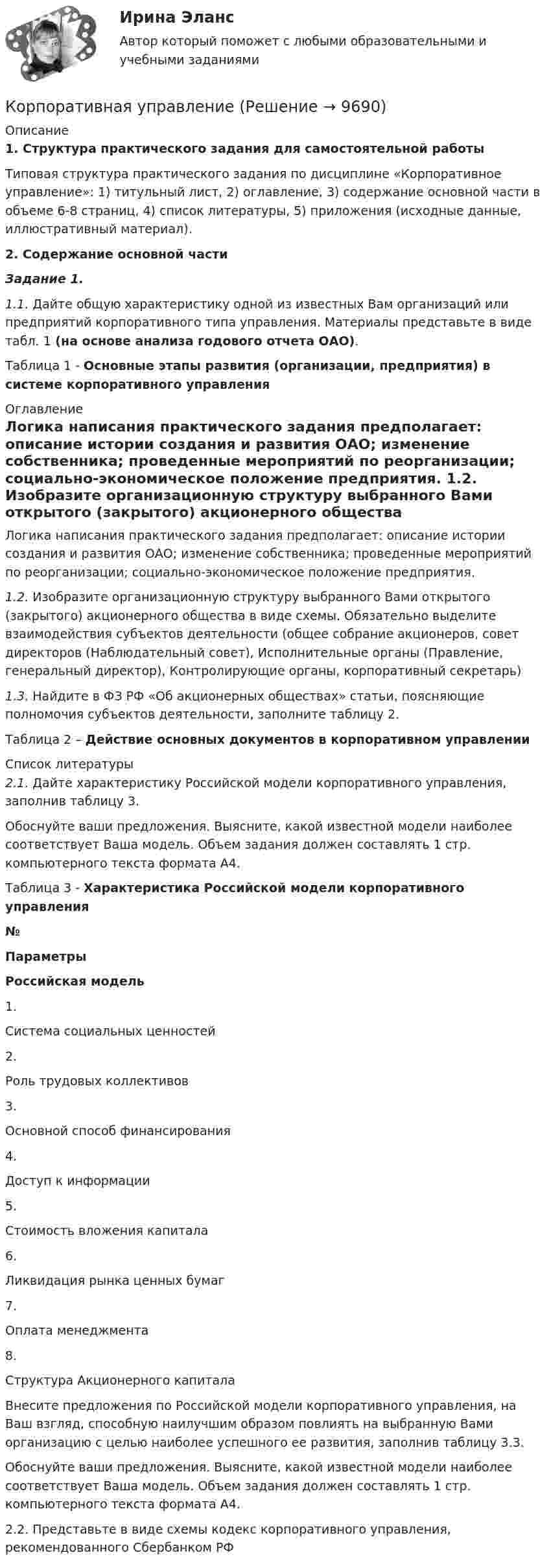     
          Описание
          1.     Структура практического задания для самостоятельной работы	Типовая структура практического  задания по дисциплине «Корпоративное управление»: 1) титульный лист, 2) оглавление, 3) содержание основной части в объеме 6-8 страниц, 4) список литературы, 5) приложения (исходные данные, иллюстративный материал). 2.       Содержание основной части Задание 1.                 1.1. Дайте общую характеристику одной из известных Вам организаций или предприятий корпоративного типа управления. Материалы представьте в виде табл. 1 (на основе анализа годового отчета ОАО).Таблица 1 - Основные этапы развития (организации, предприятия) в системе корпоративного управления 
          Оглавление
          	Логика написания практического задания предполагает: описание истории создания и развития ОАО; изменение собственника; проведенные мероприятий по реорганизации; социально-экономическое положение предприятия. 1.2. Изобразите организационную структуру выбранного Вами открытого (закрытого) акционерного общества в виде схемы. Обязательно выделите взаимодействия субъектов деятельности (общее собрание акционеров, совет директоров (Наблюдательный совет), Исполнительные органы (Правление, генеральный директор), Контролирующие органы, корпоративный секретарь)  1.3. Найдите в ФЗ РФ «Об акционерных обществах» статьи, поясняющие полномочия субъектов деятельности, заполните таблицу 2.Таблица 2 – Действие основных документов в корпоративном управлении 
          Список литературы
           2.1. Дайте характеристику Российской модели корпоративного управления, заполнив таблицу 3.	Обоснуйте ваши предложения. Выясните, какой известной модели наиболее соответствует Ваша модель. Объем задания должен составлять 1 стр. компьютерного текста формата А4.Таблица 3 - Характеристика Российской модели корпоративного управления № Параметры Российская модель   1. Система социальных ценностей    2. Роль трудовых коллективов    3. Основной способ финансирования    4. Доступ к информации    5. Стоимость вложения капитала    6. Ликвидация рынка ценных бумаг    7. Оплата менеджмента    8. Структура Акционерного капитала   Внесите предложения по Российской модели корпоративного управления, на Ваш взгляд, способную наилучшим образом повлиять на выбранную Вами организацию с целью наиболее успешного ее развития, заполнив таблицу 3.3.Обоснуйте ваши предложения. Выясните, какой известной модели наиболее соответствует Ваша модель. Объем задания должен составлять 1 стр. компьютерного текста формата А4.2.2. Представьте в виде схемы кодекс корпоративного управления, рекомендованного Сбербанком РФ
            
            
            Корпоративная социальная ответственность -  тесты с ответами -  Синергия - 2022Корпоративная управление💯 Корпоративное кредитование банка.фэ_БАК (ответы на тест Синергия / МОИ / МТИ / МосАП, декабрь 2023)Корпоративное кредитование банка.фэ_БАК. Синергия. Ответы на итоговый тестКорпоративное правоКорпоративное право 6 семестрКорпоративное право 7 семестр (Синергия/МОИ/МТИ/МОСАП)Корпоративная социальная ответственность ММУ 2023г.Корпоративная социальная ответственность Ответы на тест Витте МУИВКорпоративная социальная ответственность Ответы на тест Синергия МОИ МТИКорпоративная социальная ответственность (Ответы на тест Синергия/МОИ/ МТИ /МОСАП)💯 Корпоративная социальная ответственность (ответы на тест Синергия / МОИ / МТИ / МосАП, декабрь 2023)Корпоративная социальная ответственность (ответы на тест Синергия / МТИ / МОИ / МосАП)корпоративная социальная ответственность СИНЕРГИЯ 2022 ОТВЕТЫ СБОРНИК ВСЕХ ВОПРОСОВ