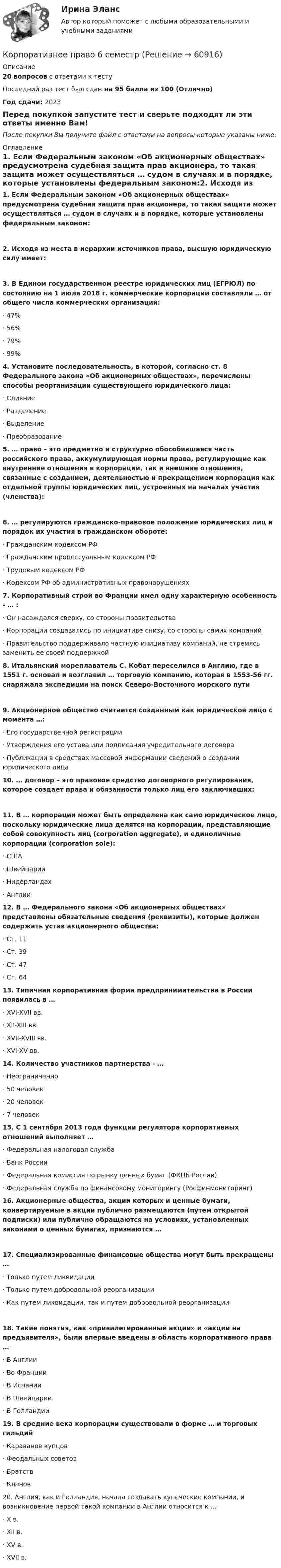     
            Описание
            20 вопросов с ответами к тесту Последний раз тест был сдан на 95 балла из 100 (Отлично)Год сдачи: 2023Перед покупкой запустите тест и сверьте подходят ли эти ответы именно Вам!После покупки Вы получите файл с ответами на вопросы которые указаны ниже: 
            Оглавление
            1.    Если Федеральным законом «Об акционерных обществах» предусмотрена судебная защита прав акционера, то такая защита может осуществляться … судом в случаях и в порядке, которые установлены федеральным законом:2.    Исходя из места в иерархии источников права, высшую юридическую силу имеет:3.    В Едином государственном реестре юридических лиц (ЕГРЮЛ) по состоянию на 1 июля 2018 г. коммерческие корпорации составляли … от общего числа коммерческих организаций:·       47%·       56%·       79%·       99% 4.    Установите последовательность, в которой, согласно ст. 8 Федерального закона «Об акционерных обществах», перечислены способы реорганизации существующего юридического лица:·       Слияние ·       Разделение·       Выделение·       Преобразование 5.    … право – это предметно и структурно обособившаяся часть российского права, аккумулирующая нормы права, регулирующие как внутренние отношения в корпорации, так и внешние отношения, связанные с созданием, деятельностью и прекращением корпорация как отдельной группы юридических лиц, устроенных на началах участия (членства): 6.    … регулируются гражданско-правовое положение юридических лиц и порядок их участия в гражданском обороте: ·       Гражданским кодексом РФ·       Гражданским процессуальным кодексом РФ·       Трудовым кодексом РФ·       Кодексом РФ об административных правонарушениях 7.    Корпоративный строй во Франции имел одну характерную особенность - … :·       Он насаждался сверху, со стороны правительства·       Корпорации создавались по инициативе снизу, со стороны самих компаний·       Правительство поддерживало частную инициативу компаний, не стремясь заменить ее своей поддержкой 8.    Итальянский мореплаватель С. Кобат переселился в Англию, где в 1551 г. основал и возглавил … торговую компанию, которая в 1553-56 гг. снаряжала экспедиции на поиск Северо-Восточного морского пути9.     Акционерное общество считается созданным как юридическое лицо с момента …:·       Его государственной регистрации·       Утверждения его устава или подписания учредительного договора ·       Публикации в средствах массовой информации сведений о создании юридического лица 10.  … договор – это правовое средство договорного регулирования, которое создает права и обязанности только лиц его заключивших:11.  В … корпорации может быть определена как само юридическое лицо, поскольку юридические лица делятся на корпорации, представляющие собой совокупность лиц (corporation aggregate), и единоличные корпорации (corporation solе):·       США·       Швейцарии·       Нидерландах·       Англии 12.  В … Федерального закона «Об акционерных обществах» представлены обязательные сведения (реквизиты), которые должен содержать устав акционерного общества:·       Ст. 11·       Ст. 39·       Ст. 47·       Ст. 64 13.  Типичная корпоративная форма предпринимательства в России появилась в …·       XVI-XVII вв.·       XII-XIII вв.·       XVII-XVIII вв.·       XVI-XV вв. 14.  Количество участников партнерства - … ·       Неограниченно·       50 человек·       20 человек·       7 человек 15.  С 1 сентября 2013 года функции регулятора корпоративных отношений выполняет …·       Федеральная налоговая служба·       Банк России·       Федеральная комиссия по рынку ценных бумаг (ФКЦБ России)·       Федеральная служба по финансовому мониторингу (Росфинмониторинг) 16.  Акционерные общества, акции которых и ценные бумаги, конвертируемые в акции публично размещаются (путем открытой подписки) или публично обращаются на условиях, установленных законами о ценных бумагах, признаются …17.  Специализированные финансовые общества могут быть прекращены …·       Только путем ликвидации·       Только путем добровольной реорганизации·       Как путем ликвидации, так и путем добровольной реорганизации18.  Такие понятия, как «привилегированные акции» и «акции на предъявителя», были впервые введены в область корпоративного права …·       В Англии·       Во Франции·       В Испании·       В Швейцарии·       В Голландии 19.  В средние века корпорации существовали в форме … и торговых гильдий·       Караванов купцов·       Феодальных советов·       Братств·       Кланов  20.  Англия, как и Голландия, начала создавать купеческие компании, и возникновение первой такой компании в Англии относится к …·       X в.·       XII в. ·       XV в. ·       XVII в.  
            
            
            Корпоративное правоКорпоративное право 6 семестрКорпоративное право 7 семестр (Синергия/МОИ/МТИ/МОСАП)Корпоративное право 7 семестр (Тема 1 - 2).Корпоративное право 7 семестр (тест с ответами Синергия/МОИ/МТИ/МосАП)КОРПОРАТИВНОЕ ПРАВО. вар 2Корпоративное право ДВГУПС💯 Корпоративная социальная ответственность (ответы на тест Синергия / МОИ / МТИ / МосАП, декабрь 2023)Корпоративная социальная ответственность (ответы на тест Синергия / МТИ / МОИ / МосАП)корпоративная социальная ответственность СИНЕРГИЯ 2022 ОТВЕТЫ СБОРНИК ВСЕХ ВОПРОСОВКорпоративная социальная ответственность (Тест с ответами СИНЕРГИЯ / МОИ / МТИ)Корпоративная социальная ответственность -  тесты с ответами -  Синергия - 2022Корпоративная управление💯 Корпоративное кредитование банка.фэ_БАК (ответы на тест Синергия / МОИ / МТИ / МосАП, декабрь 2023)