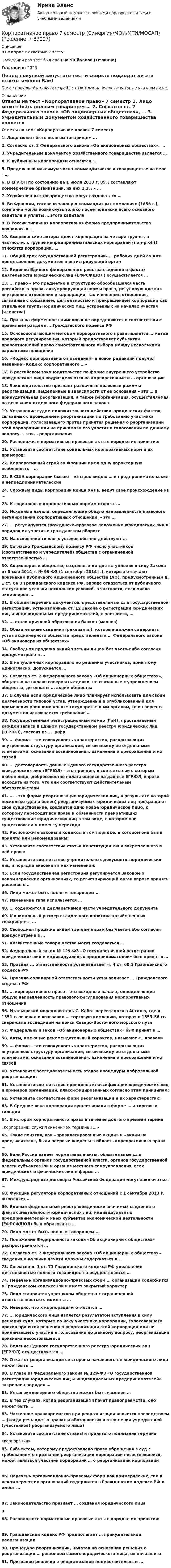    
            Описание
            91 вопрос с ответами к тесту.Последний раз тест был сдан на 90 баллов (Отлично)Год сдачи: 2023Перед покупкой запустите тест и сверьте подходят ли эти ответы именно Вам!После покупки Вы получите файл с ответами на вопросы которые указаны ниже: 
            Оглавление
            Ответы на тест «Корпоративное право» 7 семестр 	1.                 Лицо может быть полным товарищем …  2.                 Согласно ст. 2 Федерального закона «Об акционерных обществах», …  3.                 Учредительным документом хозяйственного товарищества является …  4.                 К публичным корпорациям относятся …  5.                 Предельный максимум числа коммандитистов в товариществе на вере – …  6.                 В ЕГРЮЛ по состоянию на 1 июля 2018 г. 85% составляют коммерческие организации, из них 2,2% – …  7.                 Хозяйственные товарищества могут создаваться … 8.                 Во Франции, согласно закону о коммандитных компаниях (1856 г.), компания могла возникнуть только после подписки всего основного капитала и уплаты … этого капитала  9.                 В России типичная корпоративная форма предпринимательства появилась в …  10.             Американские авторы делят корпорации на четыре группы, в частности, к группе непредпринимательских корпораций (non-profit) относятся корпорации, …  11.             Общий срок государственной регистрации– … рабочих дней со дня представления документов в регистрирующий орган  12.             Ведение Единого федерального реестра сведений о фактах деятельности юридических лиц (ЕФРСФДЮЛ) осуществляется …   13.             … право – это предметно и структурно обособившаяся часть российского права, аккумулирующая нормы права, регулирующие как внутренние отношения в корпорации, так и внешние отношения, связанные с созданием, деятельностью и прекращением корпораций как отдельной группы юридических лиц, устроенных на началах участия (членства)  14.             Права на фирменное наименование определяются в соответствии с правилами раздела … Гражданского кодекса РФ  15.             Основополагающим методом корпоративного права является … метод правового регулирования, который предоставляет субъектам правоотношений право самостоятельного выбора между несколькими вариантами поведения 16.             «Кодекс корпоративного поведения» в новой редакции получил название «Кодекс корпоративного …»  17.             В российском законодательстве по форме внутреннего устройства юридические лица подразделяются на корпоративные и … организации  18.             Законодательство признает различные правовые режимы реорганизации, выделенные в зависимости от ее основания – это … и принудительная реорганизация, а также реорганизация, осуществляемая на основании отдельного федерального закона  19.             Устранение судом положительного действия юридических фактов, связанных с проведением реорганизации по требованию участника корпорации, голосовавшего против принятия решения о реорганизации этой корпорации или не принимавшего участия в голосовании по данному вопросу, – это … реорганизация  20.             Расположите нормативные правовые акты в порядке их принятия:   21.             Установите соответствие социальных корпоративных норм и их примеров:  22.             Корпоративный строй во Франции имел одну характерную особенность – …  23.             В США корпорации бывают четырех видов: … и предпринимательские и непредпринимательские  24.             Сложные виды корпораций конца XVI в. ведут свое происхождение из …  25.             К социальным корпоративным нормам относят …  26.             Исходные начала, определяющие общую направленность правового регулирования корпоративных отношений, – это …  27.             … регулируются гражданско-правовое положение юридических лиц и порядок их участия в гражданском обороте  28.             На основании типовых уставов обычно действуют …  29.             Согласно Гражданскому кодексу РФ число участников (соответственно и учредителей) общества с ограниченной ответственностью …  30.             Акционерные общества, созданные до дня вступления в силу Закона от 5 мая 2014 г. № 99-ФЗ (1 сентября 2014 г.), которые отвечают признакам публичного акционерного общества (АО), предусмотренным п. 1 ст. 66.3 Гражданского кодекса РФ, вправе отказаться от публичного статуса при условии нескольких условий, в частности, если число акционеров … 31.             В общий перечень документов, представляемых для государственной регистрации, установленный ст. 12 Закона о регистрации юридических лиц и индивидуальных предпринимателей, в частности, …  32.             … стали причиной образования банков (маонов)  33.             Обязательные сведения (реквизиты), которые должен содержать устав акционерного общества представлены в … Федерального закона «Об акционерных обществах»  34.             Свободная продажа акций третьим лицам без чьего-либо согласия предусмотрена в … 35.             В непубличных корпорациях по решению участников, принятому единогласно, допускается …  36.             Согласно ст. 2 Федерального закона «Об акционерных обществах», общество не вправе совершать сделки, не связанные с учреждением общества, до оплаты … акций общества  37.             В случае если юридическое лицо планирует использовать для своей деятельности типовой устав, утвержденный и опубликованный для применения уполномоченным государственным органом, то из перечня документов исключается требование … 38.             Государственный регистрационный номер (ГрН), присваиваемый каждой записи в Едином государственном реестре юридических лиц (ЕГРЮЛ), состоит из … цифр  39.             … форма – это совокупность характеристик, раскрывающих внутреннюю структуру организации, связи между ее отдельными элементами, основания возникновения, изменения и прекращения этих связей 40.             … достоверность данных Единого государственного реестра юридических лиц (ЕГРЮЛ) – это принцип, в соответствии с которым любое лицо, добросовестно полагающееся на данные ЕГРЮЛ, вправе исходить из того, что они соответствуют действительным обстоятельствам  41.             … – это форма реорганизации юридических лиц, в результате которой несколько (два и более) реорганизуемых юридических лиц прекращают свое существование, создается одно новое юридическое лицо, к которому переходят все права и обязанности прекративших существование юридических лиц в том виде, в котором они существовали к моменту перехода  42.             Расположите законы и кодексы в том порядке, в котором они были приняты или рекомендованы:  43.             Установите соответствие статьи Конституции РФ и закрепленного в ней права:  44.             Установите соответствие учредительных документов юридических лиц и порядка внесения в них изменений:  45.             Если государственная регистрация регулируется Законом о некоммерческих организациях, то регистрирующий орган вправе принять решение о …  46.             Лицо может быть полным товарищем …  47.             Изменение типа используется …  48.             … содержится в декларативной части учредительного документа  49.             Минимальный размер складочного капитала хозяйственных товариществ …  50.             Свободная продажа акций третьим лицам без чьего-либо согласия предусмотрена в … 51.             Хозяйственные товарищества могут создаваться …  52.             Федеральный закон № 129-ФЗ «О государственной регистрации юридических лиц и индивидуальных предпринимателей» был принят в …  53.             Правила … ответственности устанавливает ч. 4 ст. 60.1 Гражданского кодекса РФ  54.             Правила солидарной ответственности устанавливает … Гражданского кодекса РФ  55.             … корпоративного права – это исходные начала, определяющие общую направленность правового регулирования корпоративных отношений 56.             Итальянский мореплаватель С. Кабот переселился в Англию, где в 1551 г. основал и возглавил … торговую компанию, которая в 1553–56 гг. снаряжала экспедиции на поиск Северо-Восточного морского пути  57.             Федеральный закон «Об акционерных обществах» был принят в …  58.             Акты, имеющие рекомендательный характер, называют «…правом»  59.             … форма – это совокупность характеристик, раскрывающих внутреннюю структуру организации, связи между ее отдельными элементами, основания возникновения, изменения и прекращения этих связей  60.             Установите последовательность этапов процедуры добровольной реорганизации: 61.             Установите соответствие принципов классификации юридических лиц и примеров организаций, классифицированных согласно этим принципам:  62.             Установите соответствие форм реорганизации и их характеристик:  63.             В Средние века корпорации существовали в форме … и торговых гильдий  64.             В истории корпоративного права в течение долгого времени термин	«корпорация» служил синонимом термина «…»  65.             Такие понятия, как «привилегированные акции» и «акции на предъявителя», были впервые введены в область корпоративного права … 66.             Банк России издает нормативные акты, обязательные для федеральных органов государственной власти, органов государственной власти субъектов РФ и органов местного самоуправления, всех юридических и физических лиц в форме …  67.             Международные договоры Российской Федерации могут заключаться …  68.             Функции регулятора корпоративных отношений с 1 сентября 2013 г. выполняет …  69.             Единый федеральный реестр юридически значимых сведений о фактах деятельности юридических лиц, индивидуальных предпринимателей и иных субъектов экономической деятельности (ЕФРСФДЮЛ) был образован в …  70.             Лицо может быть полным товарищем …  71.             Положения Федерального закона «Об акционерных обществах» распространяются …   72.             Согласно ст. 2 Федерального закона «Об акционерных обществах» сведения о наличии печати должны содержаться в …  73.             Согласно п. 1 ст. 71 Гражданского кодекса РФ управление деятельностью полного товарищества осуществляется …  74.             Перечень организационно-правовых форм … организаций содержится в Гражданском кодексе РФ и имеет закрытый характер  75.             Лицо становится участником общества с ограниченной ответственностью с момента …  76.             Неверно, что к корпорациям относятся …  77.             … юридического лица является результатом вступления в силу решения суда, которым по иску участника корпорации, голосовавшего против принятия решения о реорганизации этой корпорации или не принимавшего участия в голосовании по данному вопросу, реорганизация признана несостоявшейся  78.             Ведение Единого государственного реестра юридических лиц (ЕГРЮЛ) осуществляется …  79.             Отказ от реорганизации со стороны начавшего ее юридического лица может быть …  80.             В главе III Федерального закона № 129-ФЗ «О государственной регистрации юридических лиц и индивидуальных предпринимателей» закреплен порядок … 81.             Устав акционерного общества может быть изменен …  82.             В тех случаях, когда реорганизация влечет правопреемство, оно может быть …  83.             Частичное правопреемство при реорганизации является последствием … (когда речь идет о правах и обязанностях в отношении учредителей (участников) реорганизуемого лица)  84.             Установите соответствие страны и принятого понимания термина	«корпорация» 85.             Субъектом, которому предоставлено право обращения в суд с требованием о признании реорганизации корпорации несостоявшейся, может являться участник корпорации … о реорганизации корпорации  86.             Перечень организационно-правовых форм как коммерческих, так и некоммерческих организаций содержится в Гражданском кодексе РФ и имеет …  87.             Законодательство признает … создания юридического лицаа   88.             Расположите нормативные правовые акты в порядке их принятия:  89.             Гражданский кодекс РФ предполагает … принудительной реорганизации 90.             Процедура реорганизации, начатая на основании решения о реорганизации … решением самого юридического лица, ее начавшего 91.             Признание решения о реорганизации недействительным …   
            
            
            Корпоративное право 6 семестрКорпоративное право 7 семестр (Синергия/МОИ/МТИ/МОСАП)Корпоративное право 7 семестр (Тема 1 - 2).Корпоративное право 7 семестр (тест с ответами Синергия/МОИ/МТИ/МосАП)КОРПОРАТИВНОЕ ПРАВО. вар 2Корпоративное право ДВГУПСКорпоративное право (Задание 1, Росдистант)Корпоративная социальная ответственность (ответы на тест Синергия / МТИ / МОИ / МосАП)корпоративная социальная ответственность СИНЕРГИЯ 2022 ОТВЕТЫ СБОРНИК ВСЕХ ВОПРОСОВКорпоративная социальная ответственность (Тест с ответами СИНЕРГИЯ / МОИ / МТИ)Корпоративная социальная ответственность -  тесты с ответами -  Синергия - 2022Корпоративная управление💯 Корпоративное кредитование банка.фэ_БАК (ответы на тест Синергия / МОИ / МТИ / МосАП, декабрь 2023)Корпоративное кредитование банка.фэ_БАК. Синергия. Ответы на итоговый тест