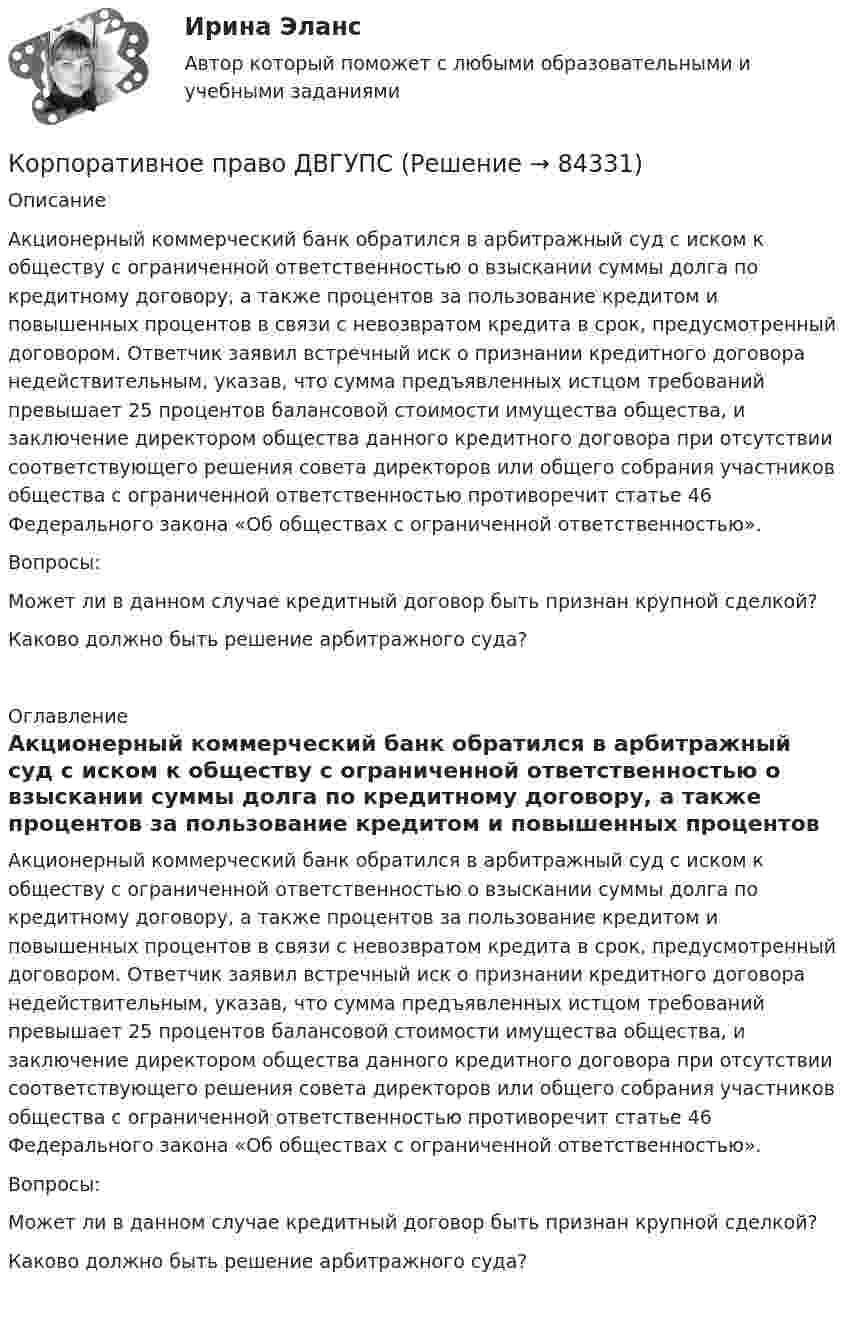      
            Описание
               	Акционерный коммерческий банк обратился в арбитражный суд с иском к обществу с ограниченной ответственностью о взыскании суммы долга по кредитному договору, а также процентов за пользование кредитом и повышенных процентов в связи с невозвратом кредита в срок, предусмотренный договором. Ответчик заявил встречный иск о признании кредитного договора недействительным, указав, что сумма предъявленных истцом требований превышает 25 процентов балансовой стоимости имущества общества, и заключение директором общества данного кредитного договора при отсутствии соответствующего решения совета директоров или общего собрания участников общества с ограниченной ответственностью противоречит статье 46 Федерального закона «Об обществах с ограниченной ответственностью».	Вопросы:	Может ли в данном случае кредитный договор быть признан крупной сделкой?	Каково должно быть решение арбитражного суда? 
            Оглавление
               	Акционерный коммерческий банк обратился в арбитражный суд с иском к обществу с ограниченной ответственностью о взыскании суммы долга по кредитному договору, а также процентов за пользование кредитом и повышенных процентов в связи с невозвратом кредита в срок, предусмотренный договором. Ответчик заявил встречный иск о признании кредитного договора недействительным, указав, что сумма предъявленных истцом требований превышает 25 процентов балансовой стоимости имущества общества, и заключение директором общества данного кредитного договора при отсутствии соответствующего решения совета директоров или общего собрания участников общества с ограниченной ответственностью противоречит статье 46 Федерального закона «Об обществах с ограниченной ответственностью».	Вопросы:	Может ли в данном случае кредитный договор быть признан крупной сделкой?	Каково должно быть решение арбитражного суда?  
            
            
            КОРПОРАТИВНОЕ ПРАВО. вар 2Корпоративное право ДВГУПСКорпоративное право (Задание 1, Росдистант)Корпоративное право (Задание 2, Росдистант)Корпоративное право (Задание 3, Росдистант)Корпоративное право (Задание 4, Росдистант)Корпоративное право (Задание 5, Росдистант)Корпоративная управление💯 Корпоративное кредитование банка.фэ_БАК (ответы на тест Синергия / МОИ / МТИ / МосАП, декабрь 2023)Корпоративное кредитование банка.фэ_БАК. Синергия. Ответы на итоговый тестКорпоративное правоКорпоративное право 6 семестрКорпоративное право 7 семестр (Синергия/МОИ/МТИ/МОСАП)Корпоративное право 7 семестр (Тема 1 - 2).
