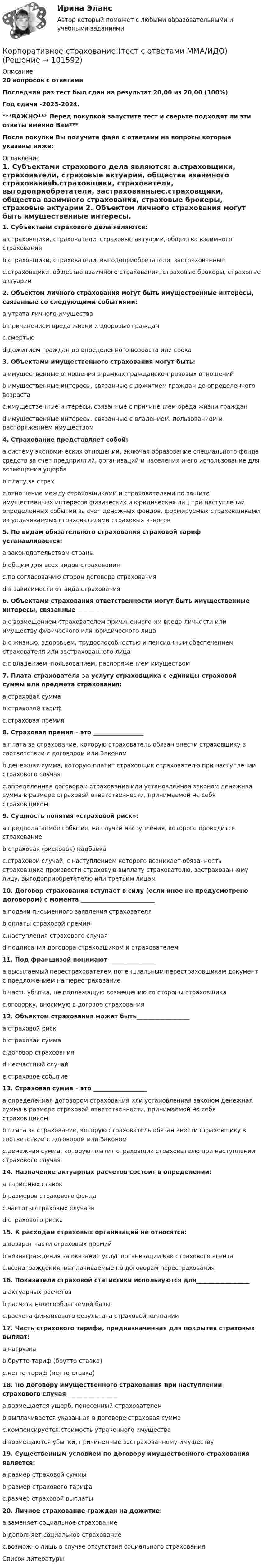       
            Описание
            20 вопросов с ответамиПоследний раз тест был сдан на результат 20,00 из 20,00 (100%)Год сдачи -2023-2024.***ВАЖНО*** Перед покупкой запустите тест и сверьте подходят ли эти ответы именно Вам***После покупки Вы получите файл с ответами на вопросы которые указаны ниже: 
            Оглавление
            1. Субъектами страхового дела являются: a.страховщики, страхователи, страховые актуарии, общества взаимного страхованияb.страховщики, страхователи, выгодоприобретатели, застрахованныеc.страховщики, общества взаимного страхования, страховые брокеры, страховые актуарии 2. Объектом личного страхования могут быть имущественные интересы, связанные со следующими событиями:a.утрата личного имуществаb.причинением вреда жизни и здоровью гражданc.смертьюd.дожитием граждан до определенного возраста или срока3. Объектами имущественного страхования могут быть:a.имущественные отношения в рамках гражданско-правовых отношенийb.имущественные интересы, связанные с дожитием граждан до определенного возрастаc.имущественные интересы, связанные с причинением вреда жизни гражданd.имущественные интересы, связанные с владением, пользованием и распоряжением имуществом4. Страхование представляет собой:a.систему экономических отношений, включая образование специального фонда средств за счет предприятий, организаций и населения и его использование для возмещения ущербаb.плату за страхc.отношение между страховщиками и страхователями по защите имущественных интересов физических и юридических лиц при наступлении определенных событий за счет денежных фондов, формируемых страховщиками из уплачиваемых страхователями страховых взносов 5. По видам обязательного страхования страховой тариф устанавливается:a.законодательством страныb.общим для всех видов страхованияc.по согласованию сторон договора страхованияd.в зависимости от вида страхования6. Объектами страхования ответственности могут быть имущественные интересы, связанные _________a.с возмещением страхователем причиненного им вреда личности или имуществу физического или юридического лицаb.с жизнью, здоровьем, трудоспособностью и пенсионным обеспечением страхователя или застрахованного лицаc.с владением, пользованием, распоряжением имуществом7. Плата страхователя за услугу страховщика с единицы страховой суммы или предмета страхования:a.страховая суммаb.страховой тарифc.страховая премия8. Страховая премия – это _________________a.плата за страхование, которую страхователь обязан внести страховщику в соответствии с договором или Закономb.денежная сумма, которую платит страховщик страхователю при наступлении страхового случаяc.определенная договором страхования или установленная законом денежная сумма в размере страховой ответственности, принимаемой на себя страховщиком 9. Сущность понятия «страховой риск»: a.предполагаемое событие, на случай наступления, которого проводится страхованиеb.страховая (рисковая) надбавкаc.страховой случай, с наступлением которого возникает обязанность страховщика произвести страховую выплату страхователю, застрахованному лицу, выгодоприобретателю или третьим лицам10. Договор страхования вступает в силу (если иное не предусмотрено договором) с момента _________________________a.подачи письменного заявления страхователяb.оплаты страховой премииc.наступления страхового случаяd.подписания договора страховщиком и страхователем 11. Под франшизой понимают ________________a.высылаемый перестрахователем потенциальным перестраховщикам документ с предложением на перестрахованиеb.часть убытка, не подлежащую возмещению со стороны страховщикаc.оговорку, вносимую в договор страхования12. Объектом страхования может быть__________________a.страховой рискb.страховая суммаc.договор страхованияd.несчастный случайe.страховое событие13. Страховая сумма – это __________________a.определенная договором страхования или установленная законом денежная сумма в размере страховой ответственности, принимаемой на себя страховщикомb.плата за страхование, которую страхователь обязан внести страховщику в соответствии с договором или Закономc.денежная сумма, которую платит страховщик страхователю при наступлении страхового случая14. Назначение актуарных расчетов состоит в определении: a.тарифных ставокb.размеров страхового фондаc.частоты страховых случаевd.страхового риска15. К расходам страховых организаций не относятся:a.возврат части страховых премийb.вознаграждения за оказание услуг организации как страхового агентаc.вознаграждения, выплачиваемые по договорам перестрахования16. Показатели страховой статистики используются для__________________a.актуарных расчетовb.расчета налогооблагаемой базыc.расчета финансового результата страховой компании17. Часть страхового тарифа, предназначенная для покрытия страховых выплат:a.нагрузкаb.брутто-тариф (брутто-ставка)c.нетто-тариф (нетто-ставка)18. По договору имущественного страхования при наступлении страхового случая _________________a.возмещается ущерб, понесенный страхователемb.выплачивается указанная в договоре страховая суммаc.компенсируется стоимость утраченного имуществаd.возмещаются убытки, причиненные застрахованному имуществу19. Существенным условием по договору имущественного страхования является: a.размер страховой суммыb.размер страхового тарифаc.размер страховой выплаты 20. Личное страхование граждан на дожитие: a.заменяет социальное страхованиеb.дополняет социальное страхованиеc.возможно лишь в случае отсутствия социального страхования 
            Список литературы
             