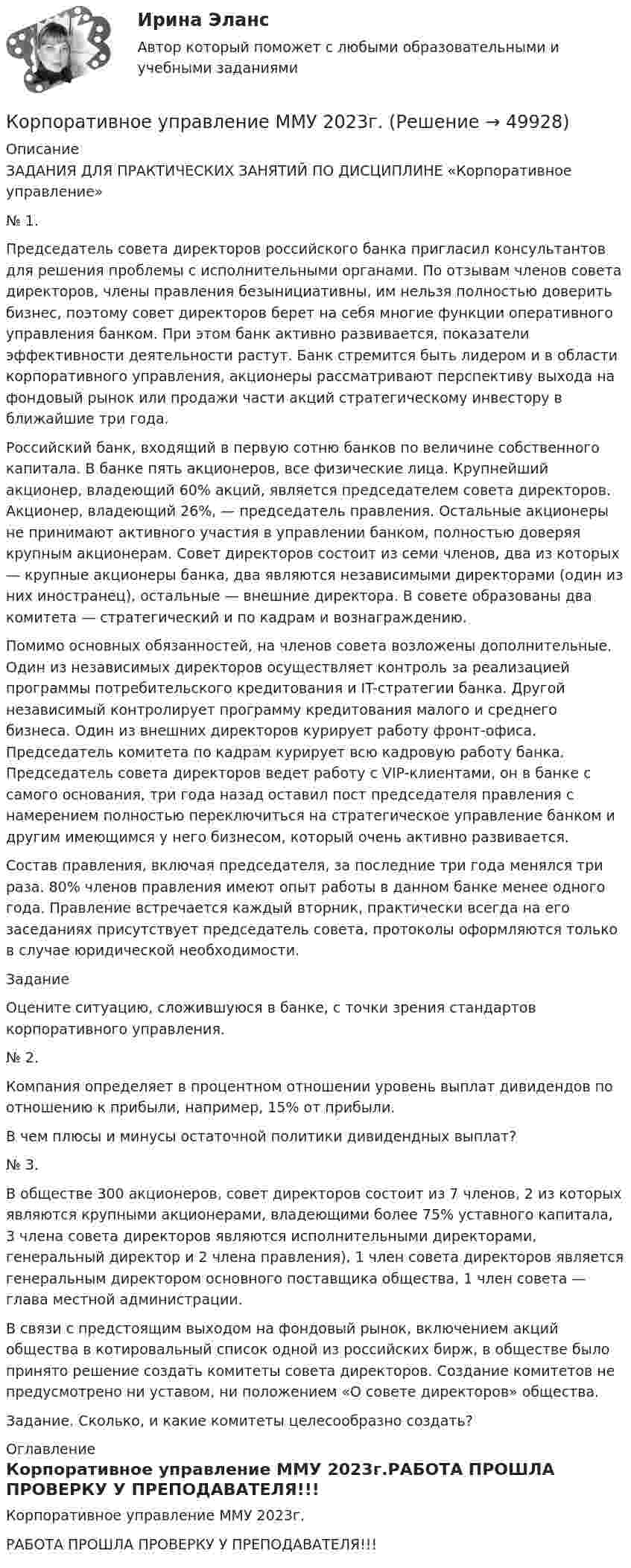     
            Описание
            ЗАДАНИЯ ДЛЯ ПРАКТИЧЕСКИХ ЗАНЯТИЙ ПО ДИСЦИПЛИНЕ «Корпоративное управление»№ 1.Председатель совета директоров российского банка пригласил консультантов для решения проблемы с исполнительными органами. По отзывам членов совета директоров, члены правления безынициативны, им нельзя полностью доверить бизнес, поэтому совет директоров берет на себя многие функции оперативного управления банком. При этом банк активно развивается, показатели эффективности деятельности растут. Банк стремится быть лидером и в области корпоративного управления, акционеры рассматривают перспективу выхода на фондовый рынок или продажи части акций стратегическому инвестору в ближайшие три года.Российский банк, входящий в первую сотню банков по величине собственного капитала. В банке пять акционеров, все физические лица. Крупнейший акционер, владеющий 60% акций, является председателем совета директоров. Акционер, владеющий 26%, — председатель правления. Остальные акционеры не принимают активного участия в управлении банком, полностью доверяя крупным акционерам. Совет директоров состоит из семи членов, два из которых — крупные акционеры банка, два являются независимыми директорами (один из них иностранец), остальные — внешние директора. В совете образованы два комитета — стратегический и по кадрам и вознаграждению.Помимо основных обязанностей, на членов совета возложены дополнительные. Один из независимых директоров осуществляет контроль за реализацией программы потребительского кредитования и IT-стратегии банка. Другой независимый контролирует программу кредитования малого и среднего бизнеса. Один из внешних директоров курирует работу фронт-офиса. Председатель комитета по кадрам курирует всю кадровую работу банка. Председатель совета директоров ведет работу с VIP-клиентами, он в банке с самого основания, три года назад оставил пост председателя правления с намерением полностью переключиться на стратегическое управление банком и другим имеющимся у него бизнесом, который очень активно развивается.Состав правления, включая председателя, за последние три года менялся три раза. 80% членов правления имеют опыт работы в данном банке менее одного года. Правление встречается каждый вторник, практически всегда на его заседаниях присутствует председатель совета, протоколы оформляются только в случае юридической необходимости.ЗаданиеОцените ситуацию, сложившуюся в банке, с точки зрения стандартов корпоративного управления.№ 2.Компания определяет в процентном отношении уровень выплат дивидендов по отношению к прибыли, например, 15% от прибыли.В чем плюсы и минусы остаточной политики дивидендных выплат?№ 3.В обществе 300 акционеров, совет директоров состоит из 7 членов, 2 из которых являются крупными акционерами, владеющими более 75% уставного капитала, 3 члена совета директоров являются исполнительными директорами, генеральный директор и 2 члена правления), 1 член совета директоров является генеральным директором основного поставщика общества, 1 член совета — глава местной администрации.В связи с предстоящим выходом на фондовый рынок, включением акций общества в котировальный список одной из российских бирж, в обществе было принято решение создать комитеты совета директоров. Создание комитетов не предусмотрено ни уставом, ни положением «О совете директоров» общества.Задание. Сколько, и какие комитеты целесообразно создать? 
            Оглавление
            Корпоративное управление ММУ 2023г.РАБОТА ПРОШЛА ПРОВЕРКУ У ПРЕПОДАВАТЕЛЯ!!! 
            
            
            Корпоративное право (тесты с ответами Синергия) 49 вопросовКорпоративное управление ММУ 2023г.Корпоративное управление//ТЕСТ 10/Открытое образованиеКорпоративное управление//ТЕСТ 1//Открытое образованиеКорпоративное управление//ТЕСТ 1//Открытое образованиеКорпоративное управление//ТЕСТ 1//Открытое образованиеКорпоративное управление//ТЕСТ 1//Открытое образование💯 Корпоративное право [Тема 1-2] (ответы на тесты Синергия / МОИ / МТИ / МосАП, октябрь 2023)💯 Корпоративное право > Тема 1. Понятие и признаки корпоративного права: источники и проблемы (правильные ответы на тест Синергия / МОИ / МТИ / МосАП)💯 Корпоративное право > Тема 2. Пути создания корпоративных обществ. Виды акционерных обществ. Общие положения ФЗ «Об акционерных обществах» (правильные ответы на тест Синергия / МОИ / МТИ / МосАП)💯 Корпоративное право [Тема 3-4] (ответы на тесты Синергия / МОИ / МТИ / МосАП, ноябрь 2023)💯 Корпоративное право [Тема 3-4] (ответы на тесты Синергия / МОИ / МТИ / МосАП, октябрь 2023)Корпоративное право (Темы 1-2)  тест с ответами Синергия/МОИ/ МТИ /МОСАПКорпоративное право тест с ответами МФПУ Синергия МосАП