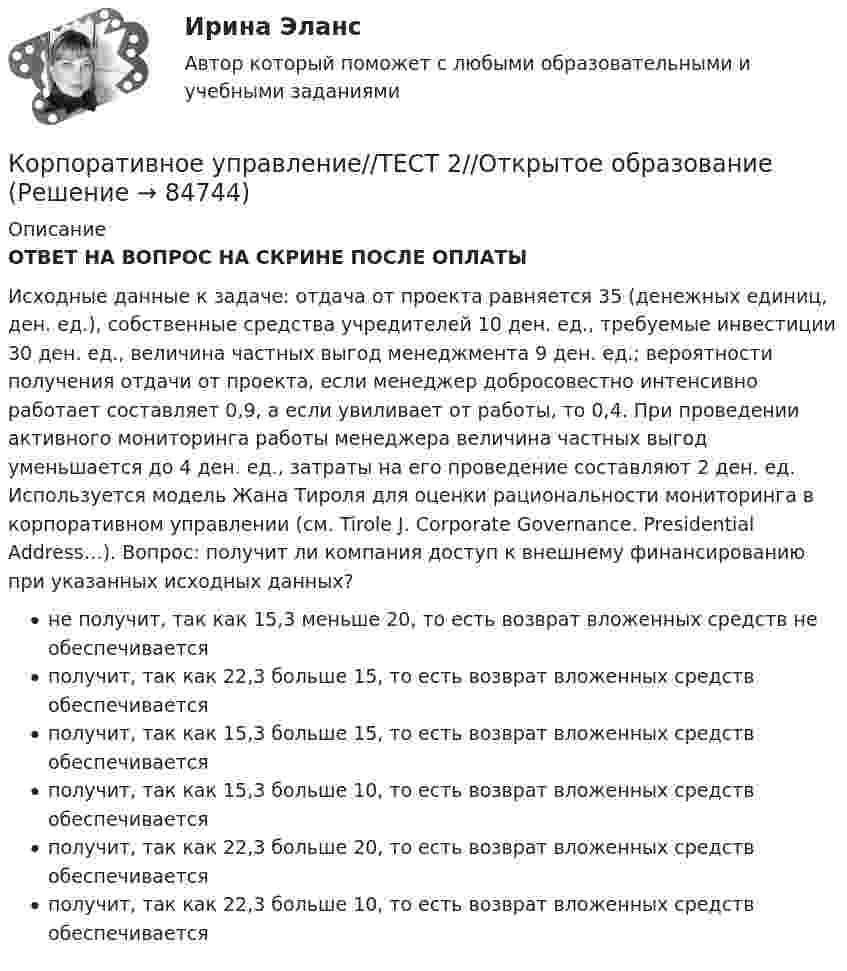      
            Описание
            ОТВЕТ НА ВОПРОС НА СКРИНЕ ПОСЛЕ ОПЛАТЫИсходные данные к задаче: отдача от проекта равняется 35 (денежных единиц, ден. ед.), собственные средства учредителей 10 ден. ед., требуемые инвестиции 30 ден. ед., величина частных выгод менеджмента 9 ден. ед.; вероятности получения отдачи от проекта, если менеджер добросовестно интенсивно работает составляет 0,9, а если увиливает от работы, то 0,4. При проведении активного мониторинга работы менеджера величина частных выгод уменьшается до 4 ден. ед., затраты на его проведение составляют 2 ден. ед. Используется модель Жана Тироля для оценки рациональности мониторинга в корпоративном управлении (см. Tirole J. Corporate Governance. Presidential Address…). Вопрос: получит ли компания доступ к внешнему финансированию при указанных исходных данных?не получит, так как 15,3 меньше 20, то есть возврат вложенных средств не обеспечиваетсяполучит, так как 22,3 больше 15, то есть возврат вложенных средств обеспечиваетсяполучит, так как 15,3 больше 15, то есть возврат вложенных средств обеспечиваетсяполучит, так как 15,3 больше 10, то есть возврат вложенных средств обеспечиваетсяполучит, так как 22,3 больше 20, то есть возврат вложенных средств обеспечиваетсяполучит, так как 22,3 больше 10, то есть возврат вложенных средств обеспечивается   
            
            
            Корпоративное управление//ТЕСТ 2//Открытое образованиеКорпоративное управление//ТЕСТ 2//Открытое образованиеКорпоративное управление//ТЕСТ 2//Открытое образованиеКорпоративное управление//ТЕСТ 2//Открытое образованиеКорпоративное управление//ТЕСТ 2//Открытое образованиеКорпоративное управление//ТЕСТ 2//Открытое образованиеКорпоративное управление//ТЕСТ 2//Открытое образованиеКорпоративное управление//ТЕСТ 10/Открытое образованиеКорпоративное управление//ТЕСТ 1//Открытое образованиеКорпоративное управление//ТЕСТ 1//Открытое образованиеКорпоративное управление//ТЕСТ 1//Открытое образованиеКорпоративное управление//ТЕСТ 1//Открытое образованиеКорпоративное управление//ТЕСТ 1//Открытое образованиеКорпоративное управление//ТЕСТ 1//Открытое образование