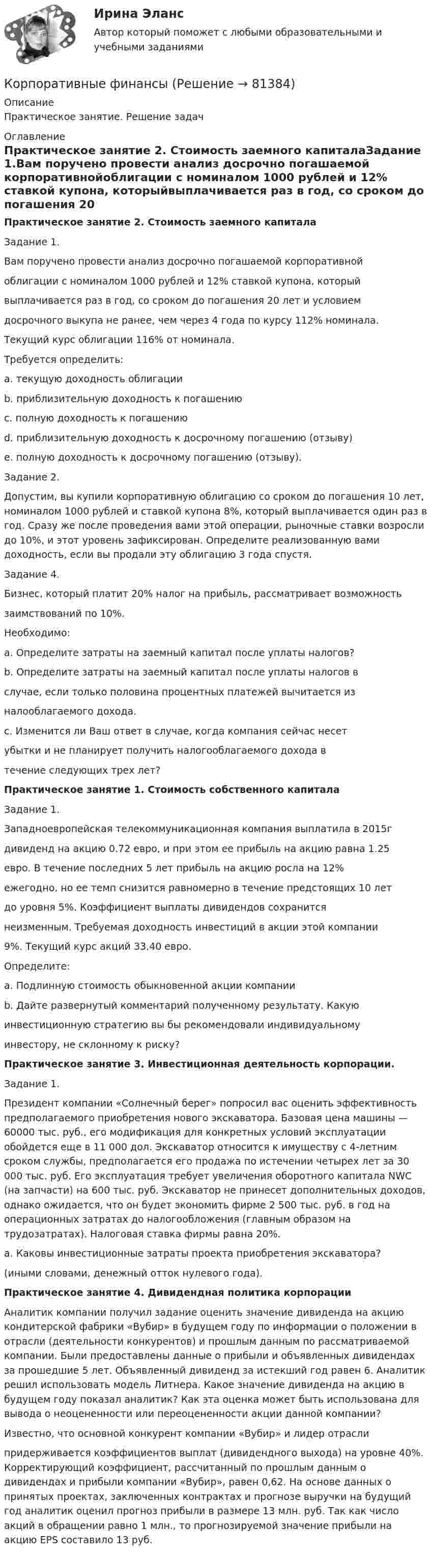      
            Описание
            Практическое занятие. Решение задач 
            Оглавление
            Практическое занятие 2. Стоимость заемного капиталаЗадание 1.Вам поручено провести анализ досрочно погашаемой корпоративнойоблигации с номиналом 1000 рублей и 12% ставкой купона, которыйвыплачивается раз в год, со сроком до погашения 20 лет и условиемдосрочного выкупа не ранее, чем через 4 года по курсу 112% номинала.Текущий курс облигации 116% от номинала.Требуется определить:a. текущую доходность облигацииb. приблизительную доходность к погашениюc. полную доходность к погашениюd. приблизительную доходность к досрочному погашению (отзыву)e. полную доходность к досрочному погашению (отзыву). Задание 2.Допустим, вы купили корпоративную облигацию со сроком до погашения 10 лет, номиналом 1000 рублей и ставкой купона 8%, который выплачивается один раз в год. Сразу же после проведения вами этой операции, рыночные ставки возросли до 10%, и этот уровень зафиксирован. Определите реализованную вами доходность, если вы продали эту облигацию 3 года спустя.Задание 4.Бизнес, который платит 20% налог на прибыль, рассматривает возможностьзаимствований по 10%.Необходимо:a. Определите затраты на заемный капитал после уплаты налогов?b. Определите затраты на заемный капитал после уплаты налогов вслучае, если только половина процентных платежей вычитается изналооблагаемого дохода.c. Изменится ли Ваш ответ в случае, когда компания сейчас несетубытки и не планирует получить налогооблагаемого дохода втечение следующих трех лет?Практическое занятие 1. Стоимость собственного капиталаЗадание 1.Западноевропейская телекоммуникационная компания выплатила в 2015гдивиденд на акцию 0.72 евро, и при этом ее прибыль на акцию равна 1.25евро. В течение последних 5 лет прибыль на акцию росла на 12%ежегодно, но ее темп снизится равномерно в течение предстоящих 10 летдо уровня 5%. Коэффициент выплаты дивидендов сохранитсянеизменным. Требуемая доходность инвестиций в акции этой компании9%. Текущий курс акций 33.40 евро.Определите:a. Подлинную стоимость обыкновенной акции компанииb. Дайте развернутый комментарий полученному результату. Какуюинвестиционную стратегию вы бы рекомендовали индивидуальномуинвестору, не склонному к риску?Практическое занятие 3. Инвестиционная деятельность корпорации. Задание 1. Президент компании «Солнечный берег» попросил вас оценить эффективность предполагаемого приобретения нового экскаватора. Базовая цена машины — 60000 тыс. руб., его модификация для конкретных условий эксплуатации обойдется еще в 11 000 дол. Экскаватор относится к имуществу с 4-летним сроком службы, предполагается его продажа по истечении четырех лет за 30 000 тыс. руб. Его эксплуатация требует увеличения оборотного капитала NWC (на запчасти) на 600 тыс. руб. Экскаватор не принесет дополнительных доходов, однако ожидается, что он будет экономить фирме 2 500 тыс. руб. в год на операционных затратах до налогообложения (главным образом на трудозатратах). Налоговая ставка фирмы равна 20%. а. Каковы инвестиционные затраты проекта приобретения экскаватора? (иными словами, денежный отток нулевого года).Практическое занятие 4. Дивидендная политика корпорации Аналитик компании получил задание оценить значение дивиденда на акцию кондитерской фабрики «Вубир» в будущем году по информации о положении в отрасли (деятельности конкурентов) и прошлым данным по рассматриваемой компании. Были предоставлены данные о прибыли и объявленных дивидендах за прошедшие 5 лет. Объявленный дивиденд за истекший год равен 6. Аналитик решил использовать модель Литнера. Какое значение дивиденда на акцию в будущем году показал аналитик? Как эта оценка может быть использована для вывода о неоцененности или переоцененности акции данной компании? Известно, что основной конкурент компании «Вубир» и лидер отрасли придерживается коэффициентов выплат (дивидендного выхода) на уровне 40%. Корректирующий коэффициент, рассчитанный по прошлым данным о дивидендах и прибыли компании «Вубир», равен 0,62. На основе данных о принятых проектах, заключенных контрактах и прогнозе выручки на будущий год аналитик оценил прогноз прибыли в размере 13 млн. руб. Так как число акций в обращении равно 1 млн., то прогнозируемой значение прибыли на акцию EPS составило 13 руб.  
            
            
            «Корпоративные финансы»Корпоративные финансыКорпоративные финансыКорпоративные финансыКорпоративные финансы Корпоративные ФинансыКорпоративные финансы-2КОРПОРАТИВНЫЕ ИНФОРМАЦИОНЫЕ СИСТЕМЫ (тест с ответами) «Синергия».Корпоративные и отраслевые стандарты информационных системКорпоративные и отраслевые стандарты информационных систем Рейтинговая работа Витте 6 Вариант Е-ЁКорпоративные решения на 1С Корпоративные решения на 1С (ответы на тест Синергия / МТИ / МОИ / МосАП)💯 Корпоративные решения на 1С.ти ЭБС (ответы на тест Синергия / МТИ / МосАП, май 2023)Корпоративные решения на 1С.ти ЭБС (тест с ответами Синергия/МОИ/ МТИ)
