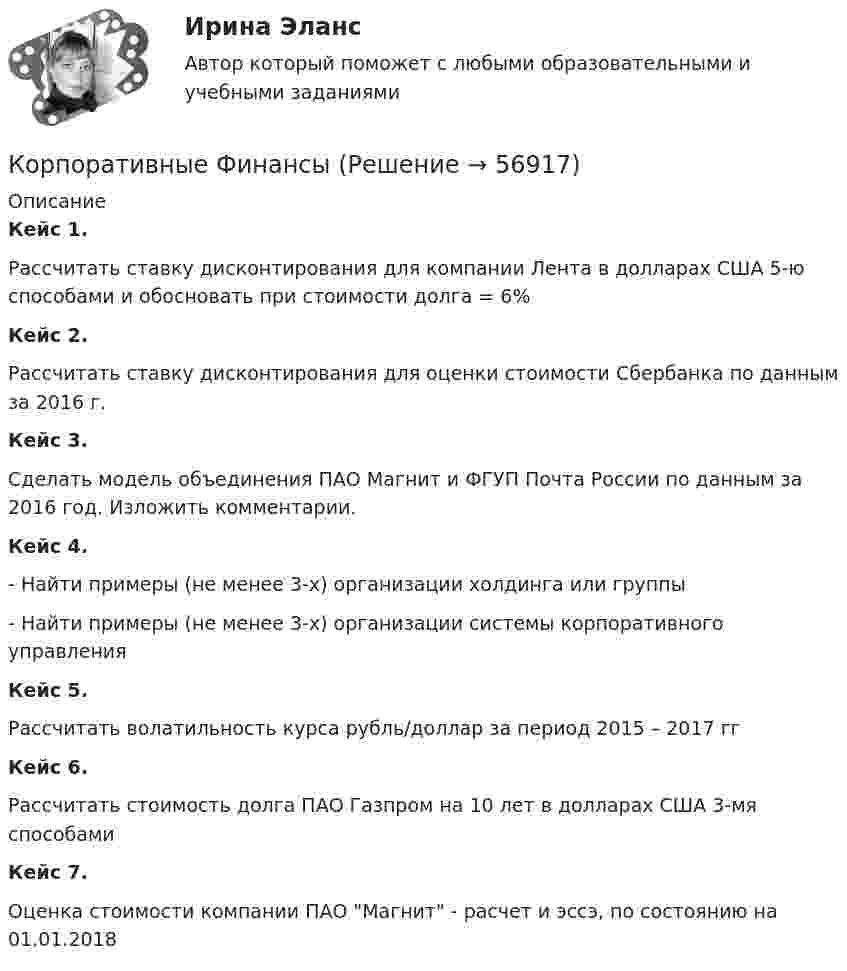      
            Описание
             Кейс 1.	Рассчитать ставку дисконтирования для компании Лента в долларах США 5-ю способами и обосновать при стоимости долга = 6% Кейс 2.	Рассчитать ставку дисконтирования для оценки стоимости Сбербанка по данным за 2016 г. Кейс 3.	Сделать модель объединения ПАО Магнит и ФГУП Почта России по данным за 2016 год. Изложить комментарии. Кейс 4.	- Найти примеры (не менее 3-х) организации холдинга или группы	- Найти примеры (не менее 3-х) организации системы корпоративного управленияКейс 5.	Рассчитать волатильность курса рубль/доллар за период 2015 – 2017 гг Кейс 6.	Рассчитать стоимость долга ПАО Газпром на 10 лет в долларах США 3-мя способами Кейс 7.	Оценка стоимости компании ПАО Магнит - расчет и эссэ, по состоянию на 01.01.2018   
            
            
            Корпоративные финансы Корпоративные ФинансыКорпоративные финансы-2✅ Корпоративные финансы 65 вопросов СИНЕРГИЯ МТИ 2022Корпоративные финансы 6 семестр СИНЕРГИЯ ТЕСТКорпоративные финансы 6 семестр СИНЕРГИЯ ТЕСТ ✅ Корпоративные финансы 83 вопроса СИНЕРГИЯ МТИ 2022Корпоративные решения на 1С (ответы на тест Синергия / МТИ / МОИ / МосАП)💯 Корпоративные решения на 1С.ти ЭБС (ответы на тест Синергия / МТИ / МосАП, май 2023)Корпоративные решения на 1С.ти ЭБС (тест с ответами Синергия/МОИ/ МТИ)Корпоративные системы управления проектами и практика функционирования проектного офиса_Ответы на тесты Moscow Business Academy /Московская Бизнес Академия, дисциплина полностью«Корпоративные финансы»Корпоративные финансыКорпоративные финансы