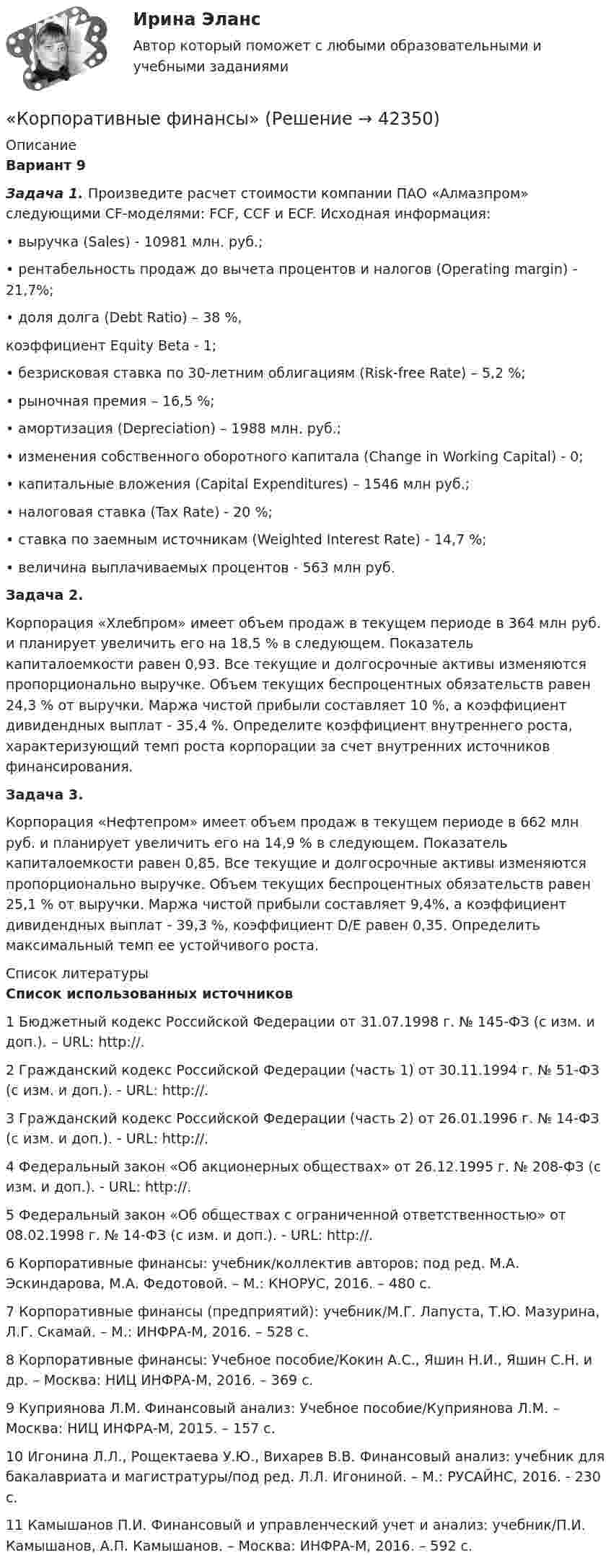      
          Описание
           Вариант 9 Задача 1. Произведите расчет стоимости компании ПАО «Алмазпром» следующими CF-моделями: FCF, CCF и ECF. Исходная информация:	• выручка (Sales) - 10981 млн. руб.;	• рентабельность продаж до вычета процентов и налогов (Operating margin) - 21,7%;	• доля долга (Debt Ratio) – 38 %,	 коэффициент Equity Beta - 1;	• безрисковая ставка по 30-летним облигациям (Risk-free Rate) – 5,2 %;	• рыночная премия – 16,5 %;	• амортизация (Depreciation) – 1988 млн. руб.;	• изменения собственного оборотного капитала (Change in Working Capital) - 0;	• капитальные вложения (Capital Expenditures) – 1546 млн руб.;	• налоговая ставка (Tax Rate) - 20 %;	• ставка по заемным источникам (Weighted Interest Rate) - 14,7 %;	• величина выплачиваемых процентов - 563 млн руб. Задача 2.	Корпорация «Хлебпром» имеет объем продаж в текущем периоде в 364 млн руб. и планирует увеличить его на 18,5 % в следующем. Показатель капиталоемкости равен 0,93. Все текущие и долгосрочные активы изменяются пропорционально выручке. Объем текущих беспроцентных обязательств равен 24,3 % от выручки. Маржа чистой прибыли составляет 10 %, а коэффициент дивидендных выплат - 35,4 %. Определите коэффициент внутреннего роста, характеризующий темп роста корпорации за счет внутренних источников финансирования. Задача 3.	Корпорация «Нефтепром» имеет объем продаж в текущем периоде в 662 млн руб. и планирует увеличить его на 14,9 % в следующем. Показатель капиталоемкости равен 0,85. Все текущие и долгосрочные активы изменяются пропорционально выручке. Объем текущих беспроцентных обязательств равен 25,1 % от выручки. Маржа чистой прибыли составляет 9,4%, а коэффициент дивидендных выплат - 39,3 %, коэффициент D/Е равен 0,35. Определить максимальный темп ее устойчивого роста.  
          Список литературы
           Список использованных источников 1 Бюджетный кодекс Российской Федерации от 31.07.1998 г. № 145-ФЗ (с изм. и доп.). – URL: http://.2 Гражданский кодекс Российской Федерации (часть 1) от 30.11.1994 г. № 51-ФЗ (с изм. и доп.). - URL: http://. 3 Гражданский кодекс Российской Федерации (часть 2) от 26.01.1996 г. № 14-ФЗ (с изм. и доп.). - URL: http://.4 Федеральный закон «Об акционерных обществах» от 26.12.1995 г. № 208-ФЗ (с изм. и доп.). - URL: http://.5 Федеральный закон «Об обществах с ограниченной ответственностью» от 08.02.1998 г. № 14-ФЗ (с изм. и доп.). - URL: http://.6 Корпоративные финансы: учебник/коллектив авторов; под ред. М.А. Эскиндарова, М.А. Федотовой. – М.: КНОРУС, 2016. – 480 с.7 Корпоративные финансы (предприятий): учебник/М.Г. Лапуста, Т.Ю. Мазурина, Л.Г. Скамай. – М.: ИНФРА-М, 2016. – 528 с.8 Корпоративные финансы: Учебное пособие/Кокин А.С., Яшин Н.И., Яшин С.Н. и др. – Москва: НИЦ ИНФРА-М, 2016. – 369 с.9 Куприянова Л.М. Финансовый анализ: Учебное пособие/Куприянова Л.М. – Москва: НИЦ ИНФРА-М, 2015. – 157 с.10 Игонина Л.Л., Рощектаева У.Ю., Вихарев В.В. Финансовый анализ: учебник для бакалавриата и магистратуры/под ред. Л.Л. Игониной. – М.: РУСАЙНС, 2016. - 230 с.        11 Камышанов П.И. Финансовый и управленческий учет и анализ: учебник/П.И. Камышанов, А.П. Камышанов. – Москва: ИНФРА-М, 2016. – 592 с.
            
            
            Корпоративные системы управления проектами и практика функционирования проектного офиса_Ответы на тесты Moscow Business Academy /Московская Бизнес Академия, дисциплина полностью«Корпоративные финансы»Корпоративные финансыКорпоративные финансыКорпоративные финансыКорпоративные финансы Корпоративные ФинансыКорпоративные информационные системы (экзамен МФПУ) КИС сокр 74КОРПОРАТИВНЫЕ ИНФОРМАЦИОНЫЕ СИСТЕМЫ (тест с ответами) «Синергия».Корпоративные и отраслевые стандарты информационных системКорпоративные и отраслевые стандарты информационных систем Рейтинговая работа Витте 6 Вариант Е-ЁКорпоративные решения на 1С Корпоративные решения на 1С (ответы на тест Синергия / МТИ / МОИ / МосАП)💯 Корпоративные решения на 1С.ти ЭБС (ответы на тест Синергия / МТИ / МосАП, май 2023)