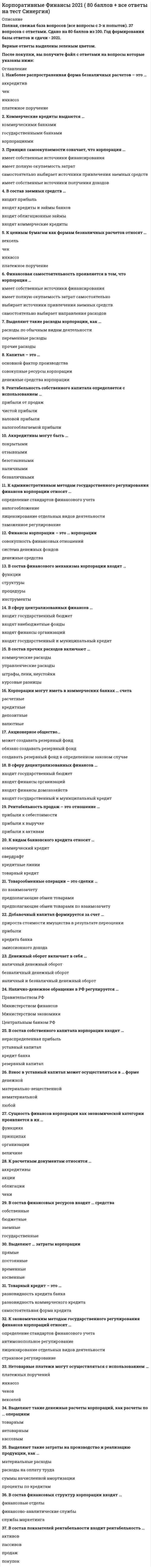     
          Описание
          40 вопросов с ответамиПоследний раз тест был сдан на 70 баллов из 100 Хорошо!!!*ПРИ сдаче теста оценка может варьироваться*!!!Год сдачи -2021-2022.После покупки Вы получите файл с ответами на вопросы которые указаны ниже:***(Если нужна помощь с другими предметами или сдачей тестов онлайн, пишите в личные сообщения   ) 
          Оглавление
          1. Отношение текущей стоимости чистых денежных поступлений, генерируемых проектом, и текущей стоимости инвестиций – это … проекта *стоимость*индекс доходности*внутренняя норма доходности2. … форма эмиссионных ценных бумаг – это форма эмиссионных ценных бумаг, при которой владелец устанавливается на основании записи в реестре владельцев ценных бумаг.3. Цена привлечения капитала организации — это ... *выраженная в процентах плата за использование финансовых ресурсов*сумма уплаченных процентов по кредитам*отношение суммы привлеченных ресурсов к сумме расходов за их привлечение*сумма средств, которая показывает стоимость использования данного объема финансовых ресурсов4. В рамках финансовой модели управления организацией основной целью является максимизация… корпорации *стоимости*прибыли*доходов*расходов5. Установите правильную последовательность фаз жизненного цикла проекта: 1 завершающая2 эксплуатационная3 инвестиционная4 прединвестиционная6. В качестве источников финансирования организации используют банковский, коммерческий и … кредит.7. Если по инвестиционному активу риск снижается, то это приведет к … доходности данного актива в перспективе согласно базовой концепции корпоративных финансов.8. В рамках базовой концепции корпоративных финансов говорится о том, что будущая стоимость денежной единицы всегда … текущей стоимости денежной единицы»9. Эмиссионный доход входит в состав … капитала.10. Коэффициент … дивидендов – отношение годовой чистой прибыли к выплаченным дивидендам.11. Если чистая текущая стоимость проекта меньше 0, то этот проект следует… *Отклонить*принимать и инвестировать в него средства*принимать и расширять12. Коэффициент … дивидендов показывает долю чистой прибыли компании, направленной на выплату дивидендов.13. Индекс доходности проекта определяется как … текущей стоимости денежных потоков и инвестиционных затрат по проекту14. Срок … определяется количеством лет, в течение которых сумма будет покрыта денежными потоками.15. Определение амплитуды изменений риска в зависимости от изменений отдельных индивидуальных входных параметров – это … *анализ чувствительности*мультикритериальный анализ*экспертный анализ16. Установите соответствие между фактором и видом риска для производственной компании: A. Систематические рискиB. Несистематический рискиC. увольнение главного инженераD. рост цен на используемое импортное оборудование и его обслуживаниеE. потеря клиентов из-за появления конкурирующего товара-заменителяF. отмена контракта на поставку материалов из-за забастовки транспортной компанииG. изменение ставки налога на прибыльH. изменение ставки налога на добавленную стоимость17. На конец года активы корпорации составили 100 млн. рублей. Собственный капитал корпорации составляет 40 млн. руб. Чистая прибыль, заработанная компанией в этом году, составляет 20 млн. руб. Доля заемного капитала равна … %.18. Экономическая эффективность проекта определяется соотношением финансовых затрат и роста …*налоговых платежей*денежных потоков*занятости населения в регионе19. Сумма первоначальных инвестиций проекта равна 4 млн. руб. Текущая стоимость денежных потоков по проекту равна 6 млн. руб. Индекс доходности проекта … отн. ед.20. Расчет величины будущей стоимости денежной единицы осуществляется по формуле … *PMT/r*FV/[(1+ r):^t]*FV/ (1 + r / m)^m21… – механизм уменьшения риска финансовых потерь, основанный на использовании форвардных и фьючерсных контрактов. *Хеджирование*Факторинг*Форфейтинг*Самострахование22. … активы организации — это финансовые ресурсы, представляющие собой совокупность денежных средств и ценных бумаг, находящихся в собственности организации23. … риск — это риск потерь, которые возникают как результат неправильного сопровождения внутренних операционных процессов организации, нестабильности функционирования внутренних систем.24. Нераспределенная прибыль входит в состав … капитала.25. Организация может снизить уровень … риска.*систематического*политического*несистематического*экономического26. Дивиденд — это часть … отчетного периода, выплачиваемая акционерам пропорционально их долям в уставном капитале *доходов*фонда потребления*чистой прибыли*уставного капитала27. В теории выделяют следующие подходы к формированию дивидендной политики: …, умеренный и агрессивный. *консервативный*сдерживающий*остаточный28. Чистая текущая стоимость проекта определяется как … текущей стоимости денежных потоков и инвестиционных затрат по проекту.29. Разность текущей стоимости чистых денежных поступлений, генерируемых проектом, и текущей стоимости инвестиций – это… *прирост инвестиционных затрат*чистая текущая стоимость проекта*стоимость проекта30. … – эмиссионная ценная бумага, закрепляющая права ее владельца на получение части прибыли акционерного общества в виде дивидендов, на участие в управлении акционерным обществом и на часть имущества, остающегося после его ликвидации.31. Установите соответствие между понятием и его фактором для строительной компании: A. валютный риск B. региональный риск C. экономический риск D. политический рискE. увеличение затрат на покупку импортного оборудования для строительства зданий F. невыплаты по госзаказам по строительству из-за дефицита бюджета в регионе G. снижение платежеспособности клиентов из-за снижения темпов роста экономики H. изменение условий оформления прав на недвижимости в результаты смены правительства32. Установите соответствие между показателем и его значением для корпорации АО «Мир»: A. безрисковая ставка доходности B. среднерыночная доходность C. коэффициент бета D. цена (стоимость) привлечения собственного капитала АО «Миф»E. 8% F. 15% G. 1,1 H. 15,7%33. Коэффициенте бета – это … мера несистематического риска мера систематического риска коэффициент регрессии коэффициент вариации коэффициент корреляции34. Установите соответствие между терминами и их значениями для консервативной дивидендной политики: A. коэффициент дивидендных выплат B. чистая прибыль C. коэффициент покрытия дивидендов D. дивиденды выплаченные E. 0,1 отн.ед.F. 100 млн. руб. G. 10,0 отн.ед. H. 10 млн. руб.35. Моделирование денежного потока организации начинается с показателя … выручки от продаж себестоимости прибыли денежного потока36. Для организации … риск может возникнуть при покупке импортных материалов для производства за рубежом в связи с колебанием курса доллара и евро валют.37. Прирост стоимости активов от переоценки входит в состав … капитала.38. Установите соответствие между терминами и их определением: A. коэффициент выплат дивидендов B. коэффициент покрытия дивидендов C. прибыль на акцию D. дивиденд на акциюE. отношение дивидендов к чистой прибыли F. отношение чистой прибыли к дивидендам G. отношение чистой прибыли к количеству акций H. отношение дивидендов к количеству акций39. … риск - специфический для конкретной компании, который может быть устранен.40. Если прибыль корпорации в динамике растет, то это свидетельствует о … снижении величины имущества корпорации росте величины имущества корпорации росте финансовых результатов корпорации снижении рентабельности корпорации 
            
            
            Корпоративные финансы.ои(dor) тест с ответами МТИ/МОИКорпоративные финансы (ответы на тест СИНЕРГИЯ / МОИ / МОСАП)Корпоративные финансы. Синергия. Ответы на тест.Корпоративные финансы.Тест Синергия 2021гКорпоративные финансы ( тест с ответами Синергия) Корчеватели применяют для:Косвенные цели выпуска облигаций выполняют такие задачи как …Корпоративная социальная ответственность (тест с ответами Синергия)Корпоративная социальная ответственность (тест с ответами Синергия). 2Корпоративное управление (тест с ответами Синергия)Корпоративные информационные системы СИНЕРГИЯ 97/100Корпоративные информационные системы тест ответы на вопросы СинергияКорпоративные информационные системы (тест с ответами Синергия )Корпоративные информационные системы. Тест с ответами Синергия. 2021. 