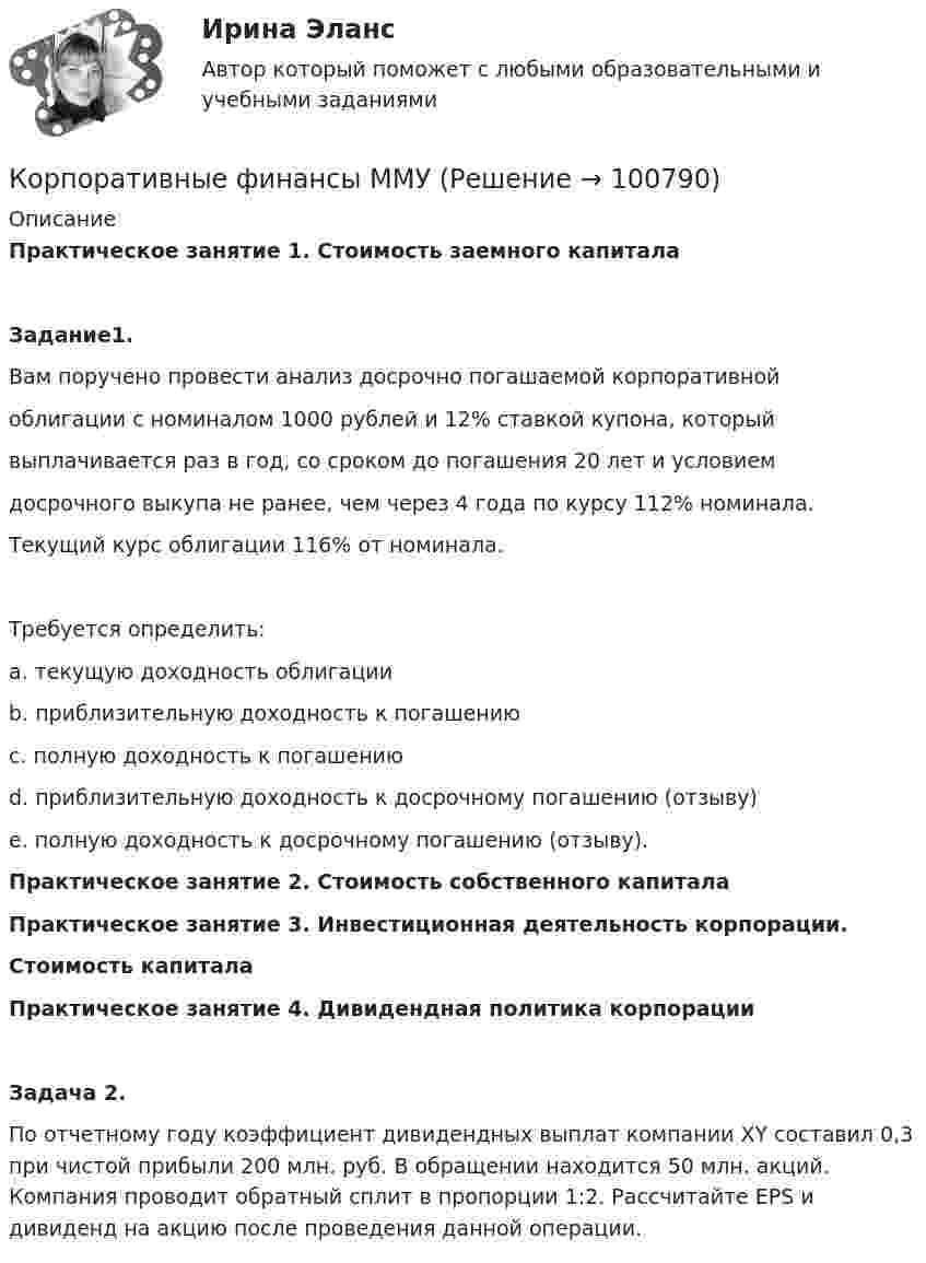      
            Описание
            Практическое занятие 1. Стоимость заемного капитала Задание1. Вам поручено провести анализ досрочно погашаемой корпоративной облигации с номиналом 1000 рублей и 12% ставкой купона, который выплачивается раз в год, со сроком до погашения 20 лет и условием досрочного выкупа не ранее, чем через 4 года по курсу 112% номинала. Текущий курс облигации 116% от номинала. Требуется определить: a. текущую доходность облигации b. приблизительную доходность к погашению c. полную доходность к погашению d. приблизительную доходность к досрочному погашению (отзыву) e. полную доходность к досрочному погашению (отзыву).Практическое занятие 2. Стоимость собственного капиталаПрактическое занятие 3. Инвестиционная деятельность корпорации.Стоимость капиталаПрактическое занятие 4. Дивидендная политика корпорацииЗадача 2.По отчетному году коэффициент дивидендных выплат компании XY составил 0,3 при чистой прибыли 200 млн. руб. В обращении находится 50 млн. акций. Компания проводит обратный сплит в пропорции 1:2. Рассчитайте EPS и дивиденд на акцию после проведения данной операции.   
            
            
            Корпоративные финансы. Контрольная работа. Задача 9. Вариант 9. СибУПККорпоративные финансы ММУ Корпоративные финансы ММУ 2023г.Корпоративные финансы ММУ 2023г.КОРПОРАТИВНЫЕ ФИНАНСЫ ММУ практические занятияКорпоративные финансы - Ответы на тест СинергияКорпоративные финансы. Ответы на тест Синергия.2022💯 Корпоративные финансы (все ответы на тест Синергия / МТИ / МосАП, январь 2023)Корпоративные  финансы задание Корпоративные финансы  Задание/вариант №  2Корпоративные финансы и стоимость компанииКорпоративные финансы и стоимость компании Корпоративные финансы Итоговый тест Корпоративные финансы ИТОГ ТЕСТ СИБУПК 