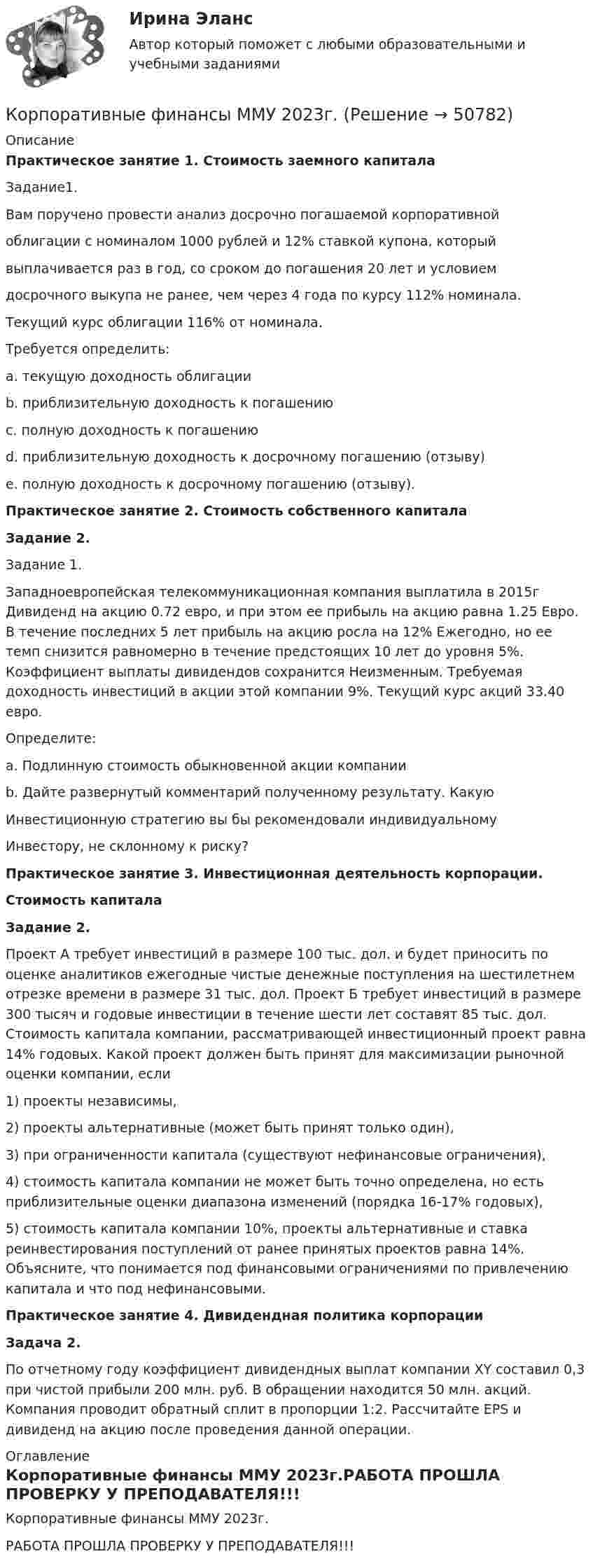    
            Описание
            Практическое занятие 1. Стоимость заемного капиталаЗадание1. Вам поручено провести анализ досрочно погашаемой корпоративной облигации с номиналом 1000 рублей и 12% ставкой купона, который выплачивается раз в год, со сроком до погашения 20 лет и условием досрочного выкупа не ранее, чем через 4 года по курсу 112% номинала. Текущий курс облигации 116% от номинала. Требуется определить: a. текущую доходность облигации b. приблизительную доходность к погашению c. полную доходность к погашению d. приблизительную доходность к досрочному погашению (отзыву) e. полную доходность к досрочному погашению (отзыву).Практическое занятие 2. Стоимость собственного капиталаЗадание 2.Задание 1.Западноевропейская телекоммуникационная компания выплатила в 2015г Дивиденд на акцию 0.72 евро, и при этом ее прибыль на акцию равна 1.25 Евро. В течение последних 5 лет прибыль на акцию росла на 12% Ежегодно, но ее темп снизится равномерно в течение предстоящих 10 лет до уровня 5%. Коэффициент выплаты дивидендов сохранится Неизменным. Требуемая доходность инвестиций в акции этой компании 9%. Текущий курс акций 33.40 евро.Определите:a. Подлинную стоимость обыкновенной акции компанииb. Дайте развернутый комментарий полученному результату. КакуюИнвестиционную стратегию вы бы рекомендовали индивидуальномуИнвестору, не склонному к риску?Практическое занятие 3. Инвестиционная деятельность корпорации.Стоимость капиталаЗадание 2.	Проект А требует инвестиций в размере 100 тыс. дол. и будет приносить по оценке аналитиков ежегодные чистые денежные поступления на шестилетнем отрезке времени в размере 31 тыс. дол. Проект Б требует инвестиций в размере 300 тысяч и годовые инвестиции в течение шести лет составят 85 тыс. дол. Стоимость капитала компании, рассматривающей инвестиционный проект равна 14% годовых. Какой проект должен быть принят для максимизации рыночной оценки компании, если 1) проекты независимы, 2) проекты альтернативные (может быть принят только один), 3) при ограниченности капитала (существуют нефинансовые ограничения), 4) стоимость капитала компании не может быть точно определена, но есть приблизительные оценки диапазона изменений (порядка 16-17% годовых), 5) стоимость капитала  компании 10%, проекты альтернативные и ставка реинвестирования поступлений от ранее принятых проектов равна 14%. Объясните, что понимается под финансовыми ограничениями по привлечению капитала и что под нефинансовыми.Практическое занятие 4. Дивидендная политика корпорацииЗадача 2.По отчетному году коэффициент дивидендных выплат компании XY составил 0,3 при чистой прибыли 200 млн. руб. В обращении находится 50 млн. акций. Компания проводит обратный сплит в пропорции 1:2. Рассчитайте EPS и дивиденд на акцию после проведения данной операции. 
            Оглавление
            Корпоративные финансы ММУ 2023г.РАБОТА ПРОШЛА ПРОВЕРКУ У ПРЕПОДАВАТЕЛЯ!!! 
            
            
            Корпоративные финансы ММУ 2023г.Корпоративные финансы ММУ 2023г.КОРПОРАТИВНЫЕ ФИНАНСЫ ММУ практические занятияКорпоративные финансы - Ответы на тест СинергияКорпоративные финансы. Ответы на тест Синергия.2022Корпоративные финансы (Ответы на тест Синергия/МОИ/ МТИ)Корпоративные финансы (Ответы на тест Синергия/МОИ/ МТИ)Корпоративные финансы  Задание/вариант №  2Корпоративные финансы и стоимость компанииКорпоративные финансы и стоимость компании Корпоративные финансы Итоговый тест Корпоративные финансы ИТОГ ТЕСТ СИБУПК Корпоративные финансы и финансовая отчетность ММУ 2023г.Корпоративные финансы. Контрольная работа. Задача 9. Вариант 9. СибУПК