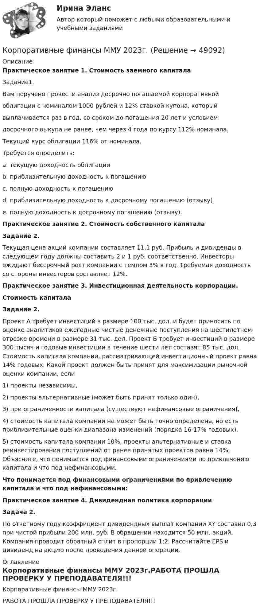     
            Описание
            Практическое занятие 1. Стоимость заемного капитала Задание1. Вам поручено провести анализ досрочно погашаемой корпоративной облигации с номиналом 1000 рублей и 12% ставкой купона, который выплачивается раз в год, со сроком до погашения 20 лет и условием досрочного выкупа не ранее, чем через 4 года по курсу 112% номинала. Текущий курс облигации 116% от номинала. Требуется определить: a. текущую доходность облигации b. приблизительную доходность к погашению c. полную доходность к погашению d. приблизительную доходность к досрочному погашению (отзыву) e. полную доходность к досрочному погашению (отзыву).Практическое занятие 2. Стоимость собственного капиталаЗадание 2.	Текущая цена акций компании составляет 11,1 руб. Прибыль и дивиденды в следующем году должны составить 2 и 1 руб. соответственно. Инвесторы ожидают бессрочный рост компании с темпом 3% в год. Требуемая доходность со стороны инвесторов составляет 12%.Практическое занятие 3. Инвестиционная деятельность корпорации.Стоимость капиталаЗадание 2.	Проект А требует инвестиций в размере 100 тыс. дол. и будет приносить по оценке аналитиков ежегодные чистые денежные поступления на шестилетнем отрезке времени в размере 31 тыс. дол. Проект Б требует инвестиций в размере 300 тысяч и годовые инвестиции в течение шести лет составят 85 тыс. дол. Стоимость капитала компании, рассматривающей инвестиционный проект равна 14% годовых. Какой проект должен быть принят для максимизации рыночной оценки компании, если 1) проекты независимы, 2) проекты альтернативные (может быть принят только один), 3) при ограниченности капитала (существуют нефинансовые ограничения), 4) стоимость капитала компании не может быть точно определена, но есть приблизительные оценки диапазона изменений (порядка 16-17% годовых), 5) стоимость капитала компании 10%, проекты альтернативные и ставка реинвестирования поступлений от ранее принятых проектов равна 14%. Объясните, что понимается под финансовыми ограничениями по привлечению капитала и что под нефинансовыми.Что понимается под финансовыми ограничениями по привлечению капитала и что под нефинансовыми:Практическое занятие 4. Дивидендная политика корпорацииЗадача 2.По отчетному году коэффициент дивидендных выплат компании XY составил 0,3 при чистой прибыли 200 млн. руб. В обращении находится 50 млн. акций. Компания проводит обратный сплит в пропорции 1:2. Рассчитайте EPS и дивиденд на акцию после проведения данной операции. 
            Оглавление
            Корпоративные финансы ММУ 2023г.РАБОТА ПРОШЛА ПРОВЕРКУ У ПРЕПОДАВАТЕЛЯ!!! 
            
            
            Корпоративные финансы ММУ Корпоративные финансы ММУ 2023г.Корпоративные финансы ММУ 2023г.КОРПОРАТИВНЫЕ ФИНАНСЫ ММУ практические занятияКорпоративные финансы - Ответы на тест СинергияКорпоративные финансы. Ответы на тест Синергия.2022Корпоративные финансы (Ответы на тест Синергия/МОИ/ МТИ)Корпоративные  финансы задание Корпоративные финансы  Задание/вариант №  2Корпоративные финансы и стоимость компанииКорпоративные финансы и стоимость компании Корпоративные финансы Итоговый тест Корпоративные финансы ИТОГ ТЕСТ СИБУПК Корпоративные финансы и финансовая отчетность ММУ 2023г.