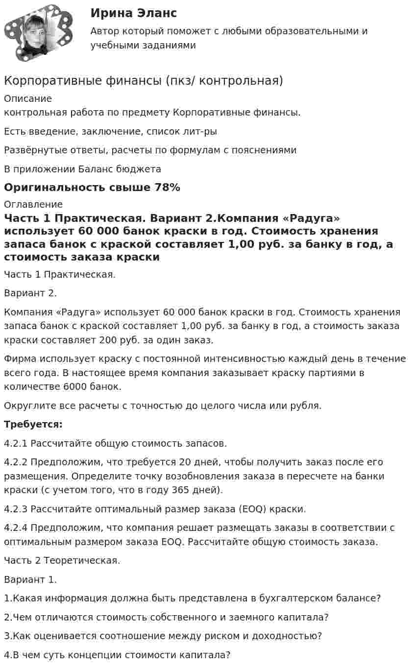     
          Описание
          контрольная работа  по предмету Корпоративные финансы.Есть введение, заключение, список лит-ры Развёрнутые ответы, расчеты по формулам с пояснениямиВ приложении Баланс бюджетаОригинальность свыше 78% 
          Оглавление
          Часть 1 Практическая. Вариант 2.Компания «Радуга» использует 60 000 банок краски в год. Стоимость хранения запаса банок с краской составляет 1,00 руб. за банку в год, а стоимость заказа краски составляет 200 руб. за один заказ. Фирма использует краску с постоянной интенсивностью каждый день в течение всего года. В настоящее время компания заказывает краску партиями в количестве 6000 банок.  Округлите все расчеты с точностью до целого числа или рубля. Требуется:4.2.1 Рассчитайте общую стоимость запасов. 4.2.2 Предположим, что требуется 20 дней, чтобы получить заказ после его размещения. Определите точку возобновления заказа в пересчете на банки краски (с учетом того, что в году 365 дней). 4.2.3 Рассчитайте оптимальный размер заказа (EOQ) краски.4.2.4 Предположим, что компания решает размещать заказы в соответствии с оптимальным размером заказа EOQ. Рассчитайте общую стоимость заказа. 	Часть 2 Теоретическая.	Вариант 1.	1.Какая информация должна быть представлена в бухгалтерском балансе?2.Чем отличаются стоимость собственного и заемного капитала?3.Как оценивается соотношение между риском и доходностью?4.В чем суть концепции стоимости капитала? 
            
            
            Корпоративные финансы (ответы на тест Синергия / МТИ / МОИ / МосАП)Корпоративные финансы (пкз/ контрольная)Корпоративные финансы. Практическое задание. МУМ.Корпоративные финансы (продвинутый уровень) тест с ответами магистратура СинергияКорпоративные финансы/СибУПК/Задание контрольной работы по вариантам/6/80 % - ХорошоКорпоративные финансы. Синергия. На отлично!Корпоративные финансы. Синергия. ✅ Ответы на ИТОГОВЫЙ ТЕСТ. На отлично!Корпоративные финансы ММУ 2023г.Корпоративные финансы ММУ 2023г.КОРПОРАТИВНЫЕ ФИНАНСЫ ММУ практические занятияКорпоративные финансы - Ответы на тест СинергияКорпоративные финансы. Ответы на тест Синергия.2022Корпоративные финансы (Ответы на тест Синергия/МОИ/ МТИ)Корпоративные финансы (Ответы на тест Синергия/МОИ/ МТИ)