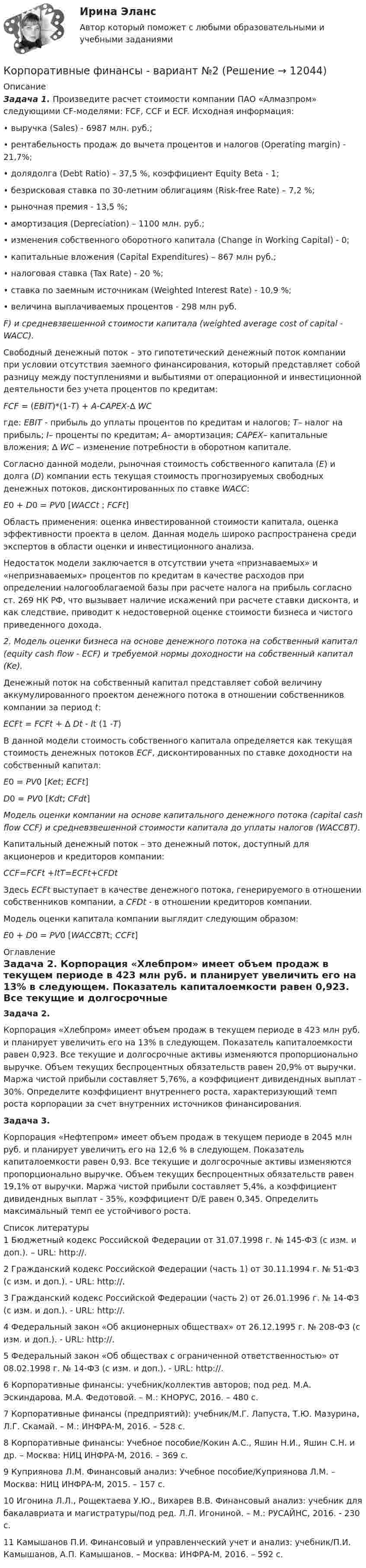      
          Описание
           Задача 1. Произведите расчет стоимости компании ПАО «Алмазпром» следующими CF-моделями: FCF, CCF и ECF. Исходная информация:	• выручка (Sales) - 6987 млн. руб.;	• рентабельность продаж до вычета процентов и налогов (Operating margin) - 21,7%;	• долядолга (Debt Ratio) – 37,5 %, коэффициент Equity Beta - 1;	• безрисковая ставка по 30-летним облигациям (Risk-free Rate) – 7,2 %;	• рыночная премия - 13,5 %;	• амортизация (Depreciation) – 1100 млн. руб.;	• изменения собственного оборотного капитала (Change in Working Capital) - 0;	• капитальные вложения (Capital Expenditures) – 867 млн руб.;	• налоговая ставка (Tax Rate) - 20 %;	• ставка по заемным источникам (Weighted Interest Rate) - 10,9 %;	• величина выплачиваемых процентов - 298 млн руб.F) и средневзвешенной стоимости капитала (weighted average cost of capital - WACC).	Свободный денежный поток – это гипотетический денежный поток компании при условии отсутствия заемного финансирования, который представляет собой разницу между поступлениями и выбытиями от операционной и инвестиционной деятельности без учета процентов по кредитам: FCF = (EBIT)*(1-T) + A-CAPEX-∆ WC	где: EBIT - прибыль до уплаты процентов по кредитам и налогов; T– налог на прибыль; I– проценты по кредитам; A– амортизация; CAPEX– капитальные вложения; ∆ WC – изменение потребности в оборотном капитале.	Согласно данной модели, рыночная стоимость собственного капитала (E) и долга (D) компании есть текущая стоимость прогнозируемых свободных денежных потоков, дисконтированных по ставке WACC: E0 + D0 = PV0 [WACCt ; FCFt]	Область применения: оценка инвестированной стоимости капитала, оценка эффективности проекта в целом. Данная модель широко распространена среди экспертов в области оценки и инвестиционного анализа.	Недостаток модели заключается в отсутствии учета «признаваемых» и «непризнаваемых» процентов по кредитам в качестве расходов при определении налогооблагаемой базы при расчете налога на прибыль согласно ст. 269 НК РФ, что вызывает наличие искажений при расчете ставки дисконта, и как следствие, приводит к недостоверной оценке стоимости бизнеса и чистого приведенного дохода. 2. Модель оценки бизнеса на основе денежного потока на собственный капитал (equity cash flow - ECF) и требуемой нормы доходности на собственный капитал (Ke).	Денежный поток на собственный капитал представляет собой  величину аккумулированного проектом денежного потока в отношении собственников компании за период t: ECFt = FCFt + ∆ Dt - It (1 -T)	В данной модели стоимость собственного капитала определяется как текущая стоимость денежных потоков ECF, дисконтированных по ставке доходности на собственный капитал: E0 = PV0 [Ket; ECFt] D0 = PV0 [Kdt; CFdt] Модель оценки компании на основе капитального денежного потока (capital cash flow   CCF) и средневзвешенной стоимости капитала до уплаты налогов (WACCBT).	Капитальный денежный поток – это денежный поток, доступный для акционеров и кредиторов компании: CCF=FCFt +ItT=ECFt+CFDt	Здесь ECFt выступает в качестве денежного потока, генерируемого в отношении собственников компании, а CFDt - в отношении кредиторов компании.	Модель оценки капитала компании выглядит следующим образом: E0 + D0 = PV0 [WACCBTt; CCFt] 
          Оглавление
          Задача 2. Корпорация «Хлебпром» имеет объем продаж в текущем периоде в 423 млн руб. и планирует увеличить его на 13% в следующем. Показатель капиталоемкости равен 0,923. Все текущие и долгосрочные активы изменяются пропорционально выручке. Объем текущих беспроцентных обязательств равен 20,9% от выручки. Маржа чистой прибыли составляет 5,76%, а коэффициент дивидендных выплат - 30%. Определите коэффициент внутреннего роста, характеризующий темп роста корпорации за счет внутренних источников финансирования. Задача 3.	Корпорация «Нефтепром» имеет объем продаж в текущем периоде в 2045 млн руб. и планирует увеличить его на 12,6 % в следующем. Показатель капиталоемкости равен 0,93. Все текущие и долгосрочные активы изменяются пропорционально выручке. Объем текущих беспроцентных обязательств равен 19,1% от выручки. Маржа чистой прибыли составляет 5,4%, а коэффициент дивидендных выплат - 35%, коэффициент D/Е равен 0,345. Определить максимальный темп ее устойчивого роста. 
          Список литературы
          	1 Бюджетный кодекс Российской Федерации от 31.07.1998 г. № 145-ФЗ (с изм. и доп.). – URL: http://.	2 Гражданский кодекс Российской Федерации (часть 1) от 30.11.1994 г. № 51-ФЗ (с изм. и доп.). - URL: http://. 	3 Гражданский кодекс Российской Федерации (часть 2) от 26.01.1996 г. № 14-ФЗ (с изм. и доп.). - URL: http://.	4 Федеральный закон «Об акционерных обществах» от 26.12.1995 г. № 208-ФЗ (с изм. и доп.). - URL: http://.	5 Федеральный закон «Об обществах с ограниченной ответственностью» от 08.02.1998 г. № 14-ФЗ (с изм. и доп.). - URL: http://.	6 Корпоративные финансы: учебник/коллектив авторов; под ред. М.А. Эскиндарова, М.А. Федотовой. – М.: КНОРУС, 2016. – 480 с.	7 Корпоративные финансы (предприятий): учебник/М.Г. Лапуста, Т.Ю. Мазурина, Л.Г. Скамай. – М.: ИНФРА-М, 2016. – 528 с.	8 Корпоративные финансы: Учебное пособие/Кокин А.С., Яшин Н.И., Яшин С.Н. и др. – Москва: НИЦ ИНФРА-М, 2016. – 369 с.	9 Куприянова Л.М. Финансовый анализ: Учебное пособие/Куприянова Л.М. – Москва: НИЦ ИНФРА-М, 2015. – 157 с.	10 Игонина Л.Л., Рощектаева У.Ю., Вихарев В.В. Финансовый анализ: учебник для бакалавриата и магистратуры/под ред. Л.Л. Игониной. – М.: РУСАЙНС, 2016. - 230 с.   	11 Камышанов П.И. Финансовый и управленческий учет и анализ: учебник/П.И. Камышанов, А.П. Камышанов. – Москва: ИНФРА-М, 2016. – 592 с.
            
            
            ✅ Корпоративные финансы 83 вопроса СИНЕРГИЯ МТИ 2022Корпоративные финансы  - вариант №2💯 Корпоративные финансы (все ответы на тест Синергия / МОИ / МТИ / МосАП, май 2023)💯 Корпоративные финансы (все ответы на тест Синергия / МТИ / МосАП, август 2022)💯 Корпоративные финансы (все ответы на тест Синергия / МТИ / МосАП, июль 2022)💯 Корпоративные финансы (все ответы на тест Синергия / МТИ / МосАП, июнь 2022)💯 Корпоративные финансы (все ответы на тест Синергия / МТИ / МосАП, март 2023)Корпоративные финансыКорпоративные финансы Корпоративные ФинансыКорпоративные финансы-2✅ Корпоративные финансы 65 вопросов СИНЕРГИЯ МТИ 2022Корпоративные финансы 6 семестр СИНЕРГИЯ ТЕСТКорпоративные финансы 6 семестр СИНЕРГИЯ ТЕСТ 
