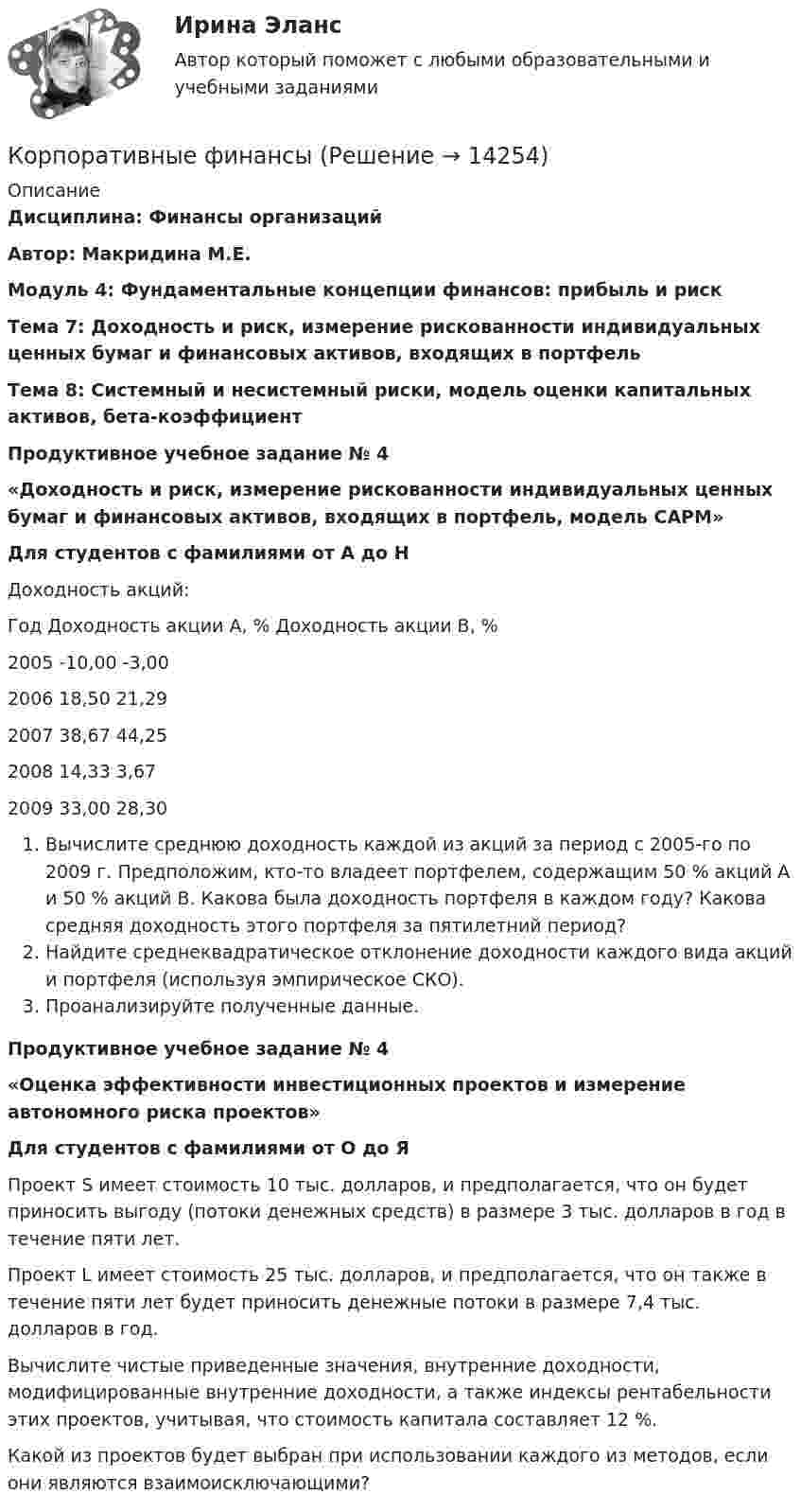     
          Описание
          Дисциплина: Финансы организацийАвтор: Макридина М.Е.  Модуль 4: Фундаментальные концепции финансов: прибыль и рискТема 7: Доходность и риск, измерение рискованности индивидуальных ценных бумаг и финансовых активов, входящих в портфельТема 8: Системный и несистемный риски, модель оценки капитальных активов, бета-коэффициент Продуктивное учебное задание № 4«Доходность и риск, измерение рискованности индивидуальных ценных бумаг и финансовых активов, входящих в портфель, модель САРМ»Для студентов с фамилиями от А до Н Доходность акций:  Год Доходность акции А, % Доходность акции В, %   2005 -10,00 -3,00   2006 18,50 21,29   2007 38,67 44,25   2008 14,33 3,67   2009 33,00 28,30  Вычислите среднюю доходность каждой из акций за период с 2005-го по 2009 г. Предположим, кто-то владеет портфелем, содержащим 50 % акций А и 50 % акций В. Какова была доходность портфеля в каждом году? Какова средняя доходность этого портфеля за пятилетний период?Найдите среднеквадратическое отклонение доходности каждого вида акций и портфеля (используя эмпирическое СКО).Проанализируйте полученные данные.Продуктивное учебное задание № 4«Оценка эффективности инвестиционных проектов и измерение автономного риска проектов»Для студентов с фамилиями от О до Я  	Проект S имеет стоимость 10 тыс. долларов, и предполагается, что он будет приносить выгоду (потоки денежных средств) в размере 3 тыс. долларов в год в течение пяти лет.	Проект L имеет стоимость 25 тыс. долларов, и предполагается, что он также в течение пяти лет будет приносить денежные потоки в размере 7,4 тыс. долларов в год.	Вычислите чистые приведенные значения, внутренние доходности, модифицированные внутренние доходности, а также индексы рентабельности этих проектов, учитывая, что стоимость капитала составляет 12 %.	Какой из проектов будет выбран при использовании каждого из методов, если они являются взаимоисключающими?  
            
            
            Корпоративные финансыКорпоративные финансыКорпоративные финансы Корпоративные ФинансыКорпоративные финансы-2✅ Корпоративные финансы 65 вопросов СИНЕРГИЯ МТИ 2022Корпоративные финансы 6 семестр СИНЕРГИЯ ТЕСТКорпоративные и отраслевые стандарты информационных систем Рейтинговая работа Витте 6 Вариант Е-ЁКорпоративные решения на 1С Корпоративные решения на 1С (ответы на тест Синергия / МТИ / МОИ / МосАП)💯 Корпоративные решения на 1С.ти ЭБС (ответы на тест Синергия / МТИ / МосАП, май 2023)Корпоративные решения на 1С.ти ЭБС (тест с ответами Синергия/МОИ/ МТИ)Корпоративные системы управления проектами и практика функционирования проектного офиса_Ответы на тесты Moscow Business Academy /Московская Бизнес Академия, дисциплина полностью«Корпоративные финансы»