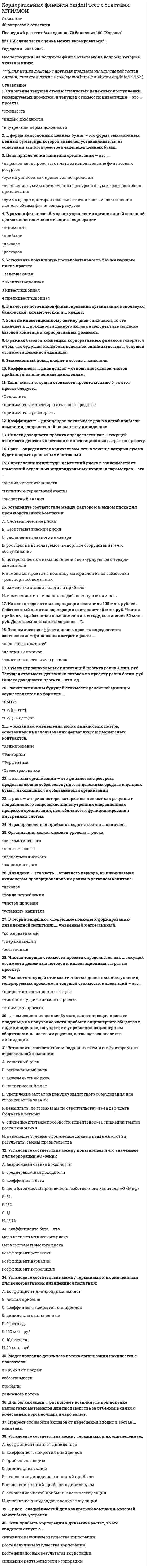      
          Описание
          Корпоративные финансыответы на 65 вопросов, которые встречаются в тесте по данному предметувопросы собраны из нескольких попыток, результаты 80...97 баллов из 100для удобства вопросы отсортированы в лексикографическом порядке, так же можно воспользоваться поиском (Ctrl+F) 
          Оглавление
          …называется общая сумма средств, которую нужно уплатить за использование определенного объема капиталаТип ответа: Одиночный выборЦеной капиталаКапитальными вложениямиИнвестиционным проектомАккредитивы могут быть …Тип ответа: Множественный выборпокрытымиотзывнымибезотзывныминаличнымибезналичнымиАкционерное общество…Тип ответа: Одиночный выборможет создавать резервный фондобязано создавать резервный фондобязано создавать резервный фонд в определенном законом случаеБюро ценообразования по видам продукции относится к ведомству …Тип ответа: Одиночный выборглавного экономистаначальника финансовой службыглавного бухгалтераВ инвестиционном цикле выделяют …Тип ответа: Одиночный выбортри фазычетыре фазыпять фазшесть фазВ рамках западной концепции построения организационной структуры финансовой службы предполагается, что бухгалтерская служба во главе с главным бухгалтером …Тип ответа: Одиночный выборвходит в финансовую службу, и главный бухгалтер подчиняется финансовому директоруне входит в финансовую службу, и главный бухгалтер не подчиняется генеральному директорувходит в финансовую службу, но главный бухгалтер не подчиняется финансовому директоруВ случае если, в период инвестиционного проекта потребность в запасах сокращается, то рабочий капитал …Тип ответа: Одиночный выборповышаетсяостается неизменнымснижаетсяВыплату минимального стабильного размера дивидендов с надбавкой в различные периоды предполагает … дивидендная политикаТип ответа: Одиночный выборконсервативнаяумереннаяагрессивнаяВ соответствии с методом срока окупаемости, проект принимается, если расчетный срок окупаемости оказывается …Тип ответа: Одиночный выборниже нормативного срокавыше нормативного срокаравным нормативному срокуВ соответствии с российским законодательством …Тип ответа: Одиночный выбороблигация предоставляет ее держателю право на получение фиксированного в ней процента от номинальной стоимости облигации либо иные имущественные праваоблигации закрепляют право владельца на получение только номинальной стоимости облигацииноминал выпущенных облигаций не должен превышать размер уставного капитала либо величину гарантий, предоставленных третьими лицамиВ состав заемных средств …Тип ответа: Множественный выборвходит прибыльвходят кредиты и займы банковвходят облигационные займывходят коммерческие кредитыВ состав прочих расходов включают …Тип ответа: Множественный выборкоммерческие расходыуправленческие расходыштрафы, пени, неустойкикурсовые разницыВ состав собственного капитала корпорации входит …Тип ответа: Множественный выборнераспределенная прибыльуставный капиталкредит банкарезервный капиталВ состав финансового механизма корпорации входят …Тип ответа: Множественный выборфункцииструктурыпроцедурыинструментыВ состав финансовых ресурсов входят … средстваТип ответа: Множественный выборсобственныебюджетныезаемныегосударственныеВ сферу децентрализованных финансов …Тип ответа: Множественный выборвходит государственный бюджетвходят финансы организацийвходят финансы домохозяйстввходят государственный и муниципальный кредитВ сферу централизованных финансов …Тип ответа: Множественный выборвходит государственный бюджетвходят внебюджетные фондывходят финансы организацийвходят государственный и муниципальный кредитВзнос в уставный капитал может осуществляться в … формеТип ответа: Множественный выборденежнойматериально-вещественнойнематериальнойлюбойВыделяют … затраты корпорацииТип ответа: Множественный выборпрямыепостоянныевременныекосвенныеВыделяют такие денежные расчеты корпораций, как расчеты по … операциямТип ответа: Множественный выбортоварнымнетоварнымкассовымВыделяют такие затраты на производство и реализацию продукции, как …Тип ответа: Множественный выборматериальные расходырасходы на оплату трудасуммы начисленной амортизациипроценты по кредитам]Выделяют такой вид прибыли, как …Тип ответа: Множественный выборваловая прибыльприбыль от продажчистая прибыльупущенная прибыльГрафик предельной стоимости капитала …Тип ответа: Одиночный выборявляется возрастающимявляется убывающимне имеет очевидной тенденции ни к возрастанию, ни к убываниюДенежный оборот включает в себя …Тип ответа: Одиночный выборналичный денежный оборотбезналичный денежный оборотналичный и безналичный денежный оборотДень объявления дивиденда  это день, когда …Тип ответа: Одиночный выборопределяется круг лиц, имеющих право на получение дивидендных выплатСовет директоров принимает решение в пользу выплаты дивидендовправо на получение текущего дивиденда утрачиваетсядивиденд выплачивается обществом или банком-агентомДобавочный капитал формируется за счет …Тип ответа: Множественный выборприроста стоимости имущества в результате переоценкиприбыликредита банкаэмиссионного доходаЕсли чистая приведенная стоимость NPV > 0, то …Тип ответа: Одиночный выборпроект не меняет положение владельцев капитала, они получают ту же отдачу на вложенные средствапроект следует отвергнутьпроект следует принятьИнвестиционным циклом называется период времени от …Тип ответа: Одиночный выборсбыта продукции до определения остаточной стоимостизаключения договоров до эксплуатации объектаначала осуществления проекта до его ликвидацииПрисоединением общества (обществ) признается …Тип ответа: Одиночный выборситуация, когда одна сторона, действующая самостоятельно, приобретает контроль над другой сторонойпрекращение деятельности одного или нескольких обществ с передачей всех их прав и обязанностей другому обществупередача всех прав и обязанностей двух или более компаний новому юридическому лицу в процессе реорганизациипубличное предложение, сделанное держателем ценных бумаг компании, которое преследует целью передачу контроля над компанией в соответствии с национальным законодательствомК административным методам государственного регулирования финансов корпорации относят …Тип ответа: Множественный выборопределение стандартов финансового учетаналогообложениелицензирование отдельных видов деятельноститаможенное регулированиеК видам банковского кредита относят …Тип ответа: Множественный выборкоммерческий кредитовердрафткредитные линиитоварный кредитК основным мотивам слияний и поглощений в синергетической теории относят …Тип ответа: Одиночный выборповышение добавленной экономической стоимостиминимизацию уровня рискаповышение рыночной стоимости компанииминимизацию издержек на содержание управленческого аппаратаК расчетным документам относятся …Тип ответа: Множественный выбораккредитивыакцииоблигациичекиК статистическим методам оценки эффективности проектов относят…Тип ответа: Множественный выборсрок окупаемости инвестиции (Playback Period, PP)чистую приведенную стоимость (Net Present Value, NPV)внутреннюю норму прибыли (Internal Rate of Return, IRR)коэффициент эффективности инвестиции (Accounting Rate of Return, ARR)К ценным бумагам как формам безналичных расчетов относят …Тип ответа: Множественный выборвексельчекинкассоплатежное поручениеК экономическим методам государственного регулирования финансов корпораций относят …Тип ответа: Множественный выборопределение стандартов финансового учетаантимонопольное регулированиелицензирование отдельных видов деятельностистраховое регулированиеКорпорации могут иметь в коммерческих банках … счетаТип ответа: Множественный выборрасчетныекредитныедепозитныевалютныеКосвенные цели выпуска облигаций выполняют такие задачи как …Тип ответа: Множественный выборвключение компании в лист биржипубличная оценка компании финансовыми аналитикамифинансовое реструктурирование (покрытие убытков, обмен активами, реструктуризация долгов)покрытие краткосрочного дефицита денежных ресурсов, необходимых для финансирования оборотных средствпокрытие средне – и долгосрочного дефицита денежных ресурсов, необходимых для финансирования капитальных вложений, включая проекты дочерних компанийпоглощение компаний конкурентовпозиционирование на товарном и финансовом рынкахпривлечение внимания к имени компании, бесплатный маркетинг его продукциизакрытие неперспективных компаний и их подразделенийМониторинг экономических показателей относится к … фазе жизненного цикла инвестиционного проектаТип ответа: Одиночный выборпредынвестиционнойинвестиционнойоперационнойликвидационнойНаиболее распространенная форма безналичных расчетов – это …Тип ответа: Одиночный выбораккредитивчекинкассоплатежное поручениеНалично-денежное обращение в РФ регулируется …Тип ответа: Одиночный выборПравительством РФМинистерством финансовМинистерством экономикиЦентральным банком РФНеверно, что к инвестиционной фазе жизненного цикла инвестиционного проекта относят …Тип ответа: Множественный выборподготовку учредительных документов и проектированиенабор и подготовку кадровидентификацию проектаподготовку контрактной документации, заключение договоровмониторинг экономических показателейстроительство, закупку и монтаж оборудования, пуско-наладочные работы, предпроизводственный маркетингДиверсификация бизнеса содержит такие направления как …Тип ответа: Множественный выборперераспределение свободных денежных средств в ликвидные и перспективные активыформирование вертикальной и горизонтальной структуры бизнесаприобретение активов, имеющих недооцененную рыночную стоимостьсоздание пула активов с целью дальнейшей их спекулятивной продажирасширение рынка сбыта продукцииНеверно, что собственники (совет директоров) ...Тип ответа: Одиночный выборопределяют стратегию развития компании и принимают годовой финансово–хозяйственный планобеспечивают эффективный контроль за финансово–хозяйственной деятельностью компании посредством утверждения процедур внутреннего контроля и контроля за системой управления рискамиразрабатывают нормативы оборотных средств и проводит мероприятия по ускорению их оборачиваемостиобеспечивают реализацию и защиту прав акционеров, реализацию дивидендной политики, а также содействуют разрешению корпоративных конфликтовНетоварные платежи могут осуществляться с использованием …Тип ответа: Одиночный выборплатежных порученийинкассочековвекселейОстаточная политика дивидендных выплат соответствует … подходуТип ответа: Одиночный выборконсервативномуумеренномуагрессивномуПо характеру интеграции выделяют слияния подразделяются на …Тип ответа: Одиночный выборкорпоративные альянсы и корпорациигоризонтальные, вертикальные, родовые и конгломератные слияниянациональные и транснациональные слиянияслияния на патриотических условиях и слияния не на патриотических условияхдружественные и враждебные слиянияПолитика стабильного размера дивиденда с надбавкой в определенный период  это политика …Тип ответа: Одиночный выборстабильного размера дивидендных выплатпостоянного возрастания размера дивидендов«экстра-дивидендов»стабильного уровня дивидендов по отношению к сумме прибылиК основным направлениям работы финансового отдела в компании можно отнести сектора …Тип ответа: Множественный выборбизнес-планированияфинансового планирования и анализауправленческого учетапланирования, оценки и управления инвестициямиПринцип самоокупаемости означает, что корпорация …Тип ответа: Одиночный выборимеет собственные источники финансированияимеет полную окупаемость затратсамостоятельно выбирает источники привлечения заемных средствимеет собственные источники получения доходовПрямые цели выпуска облигаций выполняют такие задачи как …Тип ответа: Множественный выборпокрытие средне – и долгосрочного дефицита денежных ресурсов, необходимых для финансирования капитальных вложений, включая проекты дочерних компанийвключение компании в лист биржипубличная оценка компании финансовыми аналитикамипокрытие краткосрочного дефицита денежных ресурсов, необходимых для финансирования оборотных средствпоглощение компаний конкурентовпозиционирование на товарном и финансовом рынкахфинансовое реструктурирование (покрытие убытков, обмен активами, реструктуризация долгов)привлечение внимания к имени компании, бесплатный маркетинг его продукциизакрытие неперспективных компаний и их подразделенийРентабельность продаж – это отношение …Тип ответа: Одиночный выборприбыли к себестоимостиприбыли к выручкеприбыли к активамСогласно исследованиям, проведенным среди руководителей финансовых служб крупных компаний Великобритании, наивысшую оценку в рейтинге профессиональных качеств финансиста занимает …Тип ответа: Одиночный выборкомпетентность в финансовом учетеспособность внедрять инновацииспособность внедрять технологииспособность управлять персоналомчестностьСогласно классификации видов синергии, для финансовой синергии характерным является …Тип ответа: Одиночный выборснижение делового и финансового рисковэкономия на гибкостиэкономия на масштабах выпуска продукциивозможность ростаСогласно Федеральному закону «Об акционерных обществах», возникновение нового общества путем передачи ему всех прав и обязанностей двух или нескольких обществ с прекращением последних, определяется термином «…»Тип ответа: Одиночный выборслияниеприсоединениепоглощениеСогласно Федеральному закону №208—ФЗ от 26.12.1995 «Об акционерных обществах», решение о выплате (объявлении) дивидендов по результатам первого квартала, полугодия и девяти месяцев отчетного года может быть принято в течение … месяцев после окончания соответствующего периодаТип ответа: Одиночный выбортрехчетырехпятишестиСредневзвешенная стоимость капитала рассчитывается, исходя из стоимости … капиталаТип ответа: Одиночный выбортолько собственноготолько заемногособственного и заемногоСтоимость капитала (cost of capital) можно представить какТип ответа: Одиночный выборсумму процентов по кредитам и выплаченных дивидендовотношение затрат, связанных с привлечением (цены) капитала к общему объему привлеченных средств)сумму уплаченных процентов по облигациямсумму уплаченных процентов по кредитамСущность финансов корпорации как экономической категории проявляется в их …Тип ответа: Одиночный выборфункцияхпринципахорганизациивеличинеТеорию нерелевантности дивидендов (dividend irrelevance theory) разработали …Тип ответа: Одиночный выборМ. Гордон и Дж. ЛинтнерР. Литценбергер и К. РамасвамиМ. Дженсен и В. МеклингМ. Бредли, А. Десаи, Е. КимМ. Миллер и Ф. МодильяниТоварный кредит – это …Тип ответа: Одиночный выборразновидность кредита банкаразновидность коммерческого кредитасамостоятельная форма кредитаФинансовая самостоятельность проявляется в том, что корпорация …Тип ответа: Множественный выборимеет собственные источники финансированияимеет полную окупаемость затратсамостоятельно выбирает источники привлечения заемных средствсамостоятельно выбирает направления расходовФинансовый директор (финансовый менеджер) компании …Тип ответа: Множественный выборобеспечивает реализацию и защиту прав акционерованализирует финансово–экономическое состояние компании и результаты ее деятельностипроводит анализ и оценку эффективности финансовых вложенийопределяет стратегию развития компании и принимает годовой финансово–хозяйственный планЧистый денежный поток (cash flоw, CF)  это …Тип ответа: Одиночный выборпроизведение количества вводимого оборудования на его цену (потребности обоснованы производственным планом), сметная стоимость строительства и т.п.произведение стоимости оборудования, капитальных объектов и т.п. на соответствующую норму амортизацииразность между поступлением денег за период по операционной деятельности и оттокамиразница между текущими активами и текущими обязательствами по проекту…  это разница между текущими активами и текущими обязательствами по проектуТип ответа: Текcтовый ответ 
            
            
            Корпоративные финансы (ответы на тест СИНЕРГИЯ / МОИ / МОСАП)Корпоративные финансы. Синергия. Ответы на тест.Корпоративные финансы.Тест Синергия 2021гКорпоративные финансы ( тест с ответами Синергия) Корчеватели применяют для:Косвенные цели выпуска облигаций выполняют такие задачи как …Космический корабль с космонавтом X летит со скоростью v=0,8с (с- скорость, света в вакууме) мимо наблюдателя Y на неподвижной планете. Космонавт X медленно поворачивает метровый стержень из положения 1, перпендикулярного направлению движения егоКорпоративная социальная ответственность (тест с ответами Синергия). 2Корпоративное управление (тест с ответами Синергия)Корпоративные информационные системы СИНЕРГИЯ 97/100Корпоративные информационные системы тест ответы на вопросы СинергияКорпоративные информационные системы (тест с ответами Синергия )Корпоративные информационные системы. Тест с ответами Синергия. 2021. Корпоративные Финансы 2021 ( 80 баллов + все ответы на тест Синергия)