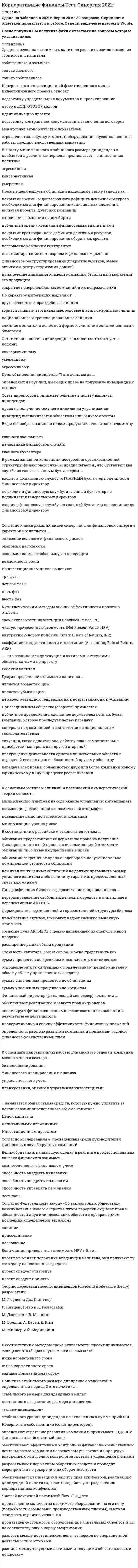    
          Описание
          82 вопроса с ответамиСдано на 87 баллов из 100 ХорошоГод сдачи 2018-2020.После покупки Вы получите файл с ответами на вопросы которые указаны ниже:***(Если нужна помощь с другими предметами или сдачей тестов онлайн, пишите в личные сообщения) 
          Оглавление
          1.Рентабельность собственного капитала определяется с использованием2. В состав финансового механизма корпорации входят …          3. К экономическим методам государственного регулирования финансов корпораций относят …4. В сферу централизованных финансов …5. Финансовая самостоятельность проявляется в том, что корпорация6. Выделяют такие затраты на производство и реализацию продукции, как …7. Коммерческие кредиты выдаются …8. Сопоставляя понятия «доход» и «выручка» можно утверждать, что..9. Рентабельность продаж - это отношение…10. Добавочный капитал формируется за счет …11. Корпорации могут иметь в коммерческих банках … счета12. Налично-денежное обращение в РФ регулируется …13. В сферу децентрализованных финансов …14. Товарный кредит – это 15. Взнос в уставный капитал может осуществляться в … форме16. Сущность финансов корпорации как экономической категории проявляется в их … 17. В состав показателей рентабельности входит рентабельность …18. Финансы корпорации – это …корпорации19. Принцип самоокупаемости означает, что корпорация20. В состав заемных средств …21. Капитал – это …22. К расчетным документам относятся …23. Выделяют такие расходы корпорации, как …24. Наиболее распространенная форма безналичных расчетов – это …25. Выделяют такой вид прибыли, как …26. Аккредитивы могут быть …27. Выделяют такие денежные расчеты корпораций, как расчеты по … операциям28. К административным методам государственного регулирования финансов корпорации относят …29. К ценным бумагам как формам безналичных расчетов относят …30. К видам банковского кредита относят …31.В корпорации распределению подлежит ... прибыль 32.Взнос в уставный капитал может осуществляться в ... форме 33. Акционерное общество ... 34. Нетоварные платежи могут осуществляться с использованием ... 35. Товарообменные операции – это сделки…36. Денежный оборот включает в себя …37. График предельной стоимости капитала ... 38. Согласно исследованиям, проведенным среди руководителей финансовых служб крупных компаний Великобритании, наивысшую оценку в рейтинге профессиональных качеств финансиста занимает ... 39. Согласно Федеральному закону «Об акционерных обществах», возникновение нового общества путем передачи ему всех прав и обязанностей двух или нескольких обществ с прекращением последних, определяется термином «...» 40. Мониторинг экономических показателей относится к ... фазе жизненного цикла инвестиционного проекта 41. В соответствии с методом срока окупаемости, проект принимается, если расчетный срок окупаемости оказывается ... 42. Политика стабильного размера дивиденда с надбавкой в определенный период - это политика ... 43. ...называется общая сумма средств, которую нужно уплатить за использование определенного объема капитала 44. В состав финансовых структур корпорации входят … 45. Стоимость привлеченного капитала определяется как … 46. В рамках западной концепции построения организационной структуры финансовой службы предполагается, что бухгалтерская служба во главе с главным бухгалтером … 47. Метод расчета внутренней нормы прибыли (IRR) – это метод, … 48. Диверсификация бизнеса представляет собой … 49. Присоединением общества (обществ) признается … 50. В соответствии с российским законодательством … 51. Жизненный цикл проекта включает следующие этапы: «…»52. Выплату минимального стабильного размера дивидендов с надбавкой в различные периоды предполагает … дивидендная политика 53. Остаточная политика дивидендных выплат соответствует … подходу. 54. По характеру интеграции выделяют … 55. Коммерческая эффективность проекта определяется соотношением финансовых затрат и … 56. Процесс слияния/поглощения компаний рассматривается с точки зрения … подхода 57. К краткосрочным формам привлечения капитала относят … 58. Обязанности совета директоров включают … 59. Обязанности финансового директора включают … 60. … относится к методам количественной оценки рисков? 61. Дивиденд – это часть … пропорционально их долям в уставном капитале 62. Средневзвешенная стоимость капитала рассчитывается исходя из стоимости … капитала63.Выделяют … затраты корпорации 64. В состав финансовых ресурсов входят … средства 65. В состав собственного капитала корпорации входит … 66. В состав прочих расходов включают … 67. Согласно Федеральному закону №208—ФЗ от 26.12.1995 «Об акционерных обществах», решение о выплате (объявлении) дивидендов по результатам первого квартала, полугодия и девяти месяцев отчетного года может быть принято в течение … месяцев после окончания соответствующего периода 68. Неверно, что к инвестиционной фазе жизненного цикла инвестиционного проекта относят … 69. Финансовый директор (финансовый менеджер) компании … 70. Если чистая приведенная стоимость NPV > 0, то … 71. День объявления дивиденда - это день, когда … 72. … - это разница между текущими активами и текущими обязательствами по проекту73. К статистическим методам оценки эффективности проектов относят… 74. Косвенные цели выпуска облигаций выполняют такие задачи как … 75. В инвестиционном цикле выделяют …76. Теорию нерелевантности дивидендов (dividend irrelevance theory) разработали … 76. Чистый денежный поток (cash flоw, CF) - это … 77. Стоимость капитала (cost of capital) можно представить как 78. Инвестиционным циклом называется период времени от … 79. Неверно, что собственники (совет директоров) ... 80. Согласно классификации видов синергии, для финансовой синергии характерным является … 81. Прямые цели выпуска облигаций выполняют такие задачи как …82. В случае если, в период инвестиционного проекта потребность в запасах сокращается, то рабочий капитал …  
            
            
            Корпоративные финансы ( тест с ответами Синергия) Корчеватели применяют для:Косвенные цели выпуска облигаций выполняют такие задачи как …Космический корабль с космонавтом X летит со скоростью v=0,8с (с- скорость, света в вакууме) мимо наблюдателя Y на неподвижной планете. Космонавт X медленно поворачивает метровый стержень из положения 1, перпендикулярного направлению движения егоК основным видам срокового контроля относят …К основным компонентам понятия «безопасность информации» относится …К основным легальным формам предвыборной агитации относят агитацию …Корпоративные информационные системы тест ответы на вопросы СинергияКорпоративные информационные системы (тест с ответами Синергия )Корпоративные информационные системы. Тест с ответами Синергия. 2021. Корпоративные Финансы 2021 ( 80 баллов + все ответы на тест Синергия)Корпоративные финансы.ои(dor) тест с ответами МТИ/МОИКорпоративные финансы (ответы на тест СИНЕРГИЯ / МОИ / МОСАП)Корпоративные финансы. Синергия. Ответы на тест.