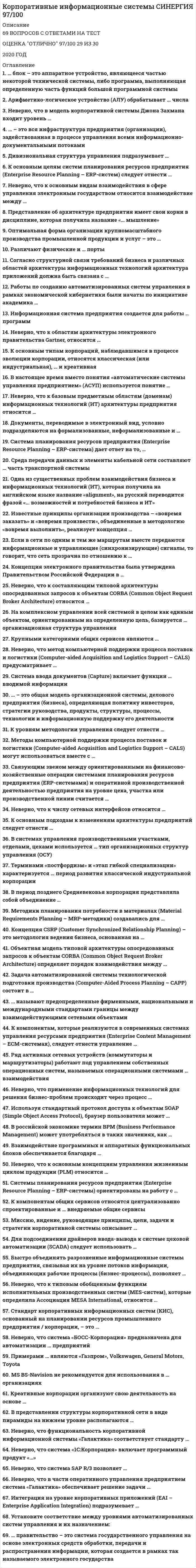   
          Описание
          Максимальная оценка 77-80 баллов. Правильные ответы выделены красным. 63 известных вопроса по алфавиту. 
          Оглавление
          1.    … правительство – это система государственного управления на основе электронных средств обработки, передачи и распространения информации, которая создается в рамках так называемого электронного государстваТип ответа: Одиночный выборЭлектронноеИнформационноеИнтерактивноеВиртуальное 2.    В представлении структуры корпоративной сети в виде пирамиды на нижнем уровне располагаются …Тип ответа: Одиночный выборкомпьютерыоперационные системыприложения 3.    В представлении структуры корпоративной сети в виде пирамиды на верхнем уровне располагаются …Тип ответа: Одиночный выборкомпьютерыоперационные системыприложения 4.    В двухуровневой локальной сети большую часть задач обработки данных выполняет …Тип ответа: Одиночный выборклиентсерверсистема управления базами данных (СУБД) 5.    Виртуальные защищенные сети (VPN, Virtual Private Network) применяются для …Тип ответа: Одиночный выбориспользования коммерческого сетевого трафикаобеспечения безопасного использования открытых сетейзакрытия сети в целях частного использования 6.    В трехуровневой клиент-серверной архитектуре прикладные программы помещаются на …Тип ответа: Одиночный выборотдельные серверы приложенийклиентские компьютерыфайл-серверы 7.    В системе «Галактика ERP» реализована … архитектураТип ответа: Одиночный выборДвухуровневаяТрехуровневаяМногоуровневая  8.    В сети Интернет …Тип ответа: Одиночный выборсохраняется и локальная сеть, и выход в Интернетдоступна только локальная сеть предприятиядоступен только выход в Интернет 9.    Венчурные и инновационные организационные структуры управления (ОСУ) являются модификациями … ОСУТип ответа: Одиночный выборфункциональныхпрограммно-целевыхдивизиональных 10.                       Данные – это …Тип ответа: Одиночный выборсведения, представленные в форме, пригодной для постоянного хранения, передачи и обработкиинформация, представленная на специальном языкерезультаты преобразования информации 11.                       Для управления корпоративными знаниями предназначены …Тип ответа: Одиночный выборHRM-системыKM-системыXRP-системы 12.                       Для решения задач интеллектуального анализа информации по клиентам (выявление потребительских пристрастий, профилирование и пр.) идеально подходят …Тип ответа: Одиночный выборHRM-системыKM-системыXRP-системы 13.                       Дивизиональная организационная структура управления (ОСУ) подразумевает …Тип ответа: Одиночный выборжесткую иерархию подразделенийжесткое централизованное управление из центрасоздание самостоятельных хозяйственных подразделений 14.                       Для многоуровневой архитектуры «клиент – сервер» между клиентскими компьютерами и серверами приложений характерны отношения …Тип ответа: Одиночный выбор«один ко многим»«многие к одному»«многие ко многим» 15.                       Информационная технология  - это …Тип ответа: Одиночный выборСовокупность методов и приемов решения задач обработки информации Технические устройства, используемые при решении информационных задач Процессы, методы поиска, сбора, хранения, обработки, предоставления, распространения информации и способы осуществления таких процессов и методов 16.                       Информационные системы предназначены для …Тип ответа: Одиночный выборхранения полученных данныхполучения, хранения, обработки и выдачи информациипубликации объявлений 17.                       Информация – это …Тип ответа: Одиночный выборрезультат наблюдения или измерениялюбые сведения о событиях, объектах и явлениях окружающей среды, их свойствах и состоянии модель знаний 18.                       Интранет – это …Тип ответа: Одиночный выборВнутренняя часть сети Интернет, использующая протокол IPВнутренняя сеть предприятия, работающая по тем же принципам, что и ИнтернетЛюбая локальная сеть предприятия  19.                       Интеграция на уровне корпоративных приложений (EAI – Enterprise Application Integration) подразумевает …Тип ответа: Одиночный выборсовместное использование исполняемого кодаиспользование внутренних данных приложенияпередачу внутренних данных 20.                       Информатизация общества – это …Тип ответа: Одиночный выборширокая доступность средств массовой информациивнедрение компьютеров, а также методов и средств обработки информации во все сферы деятельности человекаобеспечение рабочих мест выходом в Интернет 21.                       Исходным стандартом корпоративных информационных систем (КИС), появившимся в начале 60-х гг. ХХ в., был стандарт …Тип ответа: Одиночный выборMPSMRPERP 22.                       Корпоративной информационной системой называется …Тип ответа: Одиночный выборсеть из n компьютеров, используемых для создания единого информационного пространстваопределенная совокупность методов передачи информации управления внутри предприятиясовокупность средств автоматизации управления и обеспечения деятельности компании 23.                       Корпоративная информационная система, которая помогает компаниям реализовать клиент-ориентированную стратегию, – это …Тип ответа: Одиночный выборERP II-системаCRM-системаCSRP-система 24.                       Креативные корпорации организуют свою деятельность на основе …Тип ответа: Одиночный выборприказов руководителярешения большинства сотрудниковвнутренней согласованности стремлений сотрудников 25.                       Как правило, корпорация функционирует на принципах … управленияТип ответа: Одиночный выбордецентрализованногоцентрализованногонезависимого 26.                       Линейная организационная структура управления (ОСУ) … корпорациейТип ответа: Одиночный выборРассчитана на управление большойНе рассчитана на управление большойРассчитана на управление любой 27.                       MS BS-Navision не рекомендуется для использования в … организацияхТип ответа: Одиночный выборнебольшихсреднихбольших 28.                       MS Axapta – интегрированная система управления предприятием класса …Тип ответа: Одиночный выборERPERP IISCRP 29.                       Модуль … представляет собой набор аналитических приложений и средств подготовки отчетностиТип ответа: Одиночный выборOracle Бизнес-аналитика (EBusiness Intelligence)Oracle Планирование материальных потоковOracle Управление проектами 30.                       Модуль MS Navision «Продукты для электронного бизнеса» предназначен для …Тип ответа: Одиночный выборподдержания работы с веб-порталамиуправления финансамиуправления взаимоотношениями с клиентами 31.                       Модуль … предоставляет инструментарий для управления процессами от разработки концепции до снятия продукции с производстваТип ответа: Одиночный выборOracle Производство (Oracle Manufacturing)Oracle Бизнес-аналитика (EBusiness Intelligence)Oracle Управление жизненным циклом (Oracle Product Lifecycle Management) 32.                       Неверно, что функциональность корпоративной информационной системы «Галактика» соответствует стандарту …Тип ответа: Одиночный выборMRPERPCSRP 33.                       Неверно, что в корпоративных интрасетях без выхода в Интернет используются …Тип ответа: Одиночный выборVPN-серверысерверы баз данныхWEB-серверы 34.                       Неверно, что в корпоративных интрасетях не используют … клиент-серверные архитектурыТип ответа: Одиночный выборОдноуровневыеДвухуровневыеТрехуровневые  35.                       Неверно, что в части оперативного управления предприятием система «Галактика» обеспечивает решение задачи …Тип ответа: Одиночный выборуправления продажами, сбыта и реализации продукцииучета наличия и движения материальных ценностейанализа рекламаций и подготовки ответов на них 36.                       Неверно, что выделяют … тип организационных структур управления (ОСУ)Тип ответа: Одиночный выборнелинейныйфункциональныйДивизиональный  37.                       Неверно, что по характеру информационных ресурсов выделяют … информационные системыТип ответа: Одиночный выбордокументальныефактографическиеперсональные 38.                       Неверно, что система «1С:Корпорация» включает программный продукт «…»Тип ответа: Одиночный выбор1С:Управление холдингом 81С:Документооборот 8 КОРП1С:Управление персоналом 39.                       Неверно, что система SAP R/3 позволяет …Тип ответа: Одиночный выборвести бухгалтерский учетпровести реинжиниринг бизнес-процессовосуществлять кадровые перестановки и назначения 40.                       Неверно, что система 1C:ERP позволяет обеспечить …Тип ответа: Одиночный выборполный контроль над производством, процессами и ресурсами предприятияуспешную работу пользователей без предварительной подготовкиудаленную работу с системой через Интернет, в том числе с мобильных устройств 41.                       Неверно, что система «БЭСТ-5» предназначена для автоматизации бухгалтерского, налогового и управленческого учета … предприятийТип ответа: Одиночный выборМалыхСреднихКрупных 42.                       Неверно, что система «БОСС-Корпорация» предназначена для автоматизации … предприятийТип ответа: Одиночный выбормалыхсреднихкрупных 43.                       Неверно, что система «Галактика ERP» поддерживает открытый стандарт разработки …Тип ответа: Одиночный выборXMLCOMDDE 44.                       Oracle E-Business Suite – это …Тип ответа: Одиночный выборсистема управления базой данных Oracleнабор приложений, обеспечивающих деятельность предприятиямодуль управления электронными бизнесом компании 45.                       Основным объектом, с которым работает система «Галактика», является …Тип ответа: Одиночный выбороперационный документведомостьотчет 46.                       Основным назначением корпоративных информационных систем является …Тип ответа: Одиночный выборОперативное представление информации сотрудникам предприятия управленческих решенийОбработка информации управления внутри предприятия (корпорации)Обеспечение передачи сообщений между пользователями одной корпорации 47.                       Примерами … являются Apple, IBM, Microsoft, SamsungТип ответа: Одиночный выборфинансовых корпорацийпроизводственных корпорацийIT-корпораций 48.                       Примерами … являются «Газпром», Volkswagen, General Motors, ToyotaТип ответа: Одиночный выборфинансовых корпорацийпроизводственных корпорацийIT-корпораций 49.                       При анализе системы управления самым верхним уровнем является …Тип ответа: Одиночный выбороперационныйтактическийстратегический 50.                       При анализе системы управления самым нижним уровнем является …Тип ответа: Одиночный выбороперационныйтактическийстратегический  51.                       Планирование ресурсов, синхронизированное с запросами потребителей, – это концепция …Тип ответа: Одиночный выборERP IICRMCSRP 52.                       Страница в сети Интернет (веб-страница) – это …Тип ответа: Одиночный выборинформационная системаинформационная технологияинформационный ресурс 53.                       Стандарт корпоративных информационных систем (КИС), основанный на планировании ресурсов промышленного предприятия / корпорации, – это …Тип ответа: Одиночный выборMRPERPCRM 54.                       Стандарт корпоративных информационных систем (КИС), основанный на планировании материальных потребностей производства, – это …Тип ответа: Одиночный выборMRPERPCRM 55.                       Стандарт корпоративных информационных систем (КИС), ориентированный на интеграцию деятельности заказчиков и партнеров предприятия в его внутреннюю систему, – это …Тип ответа: Одиночный выборERPERP IICRM 56.                       Стандарт корпоративных информационных систем (КИС), основанный на планировании производственных ресурсов, – это …Тип ответа: Одиночный выборMRPMRP IIERP 57.                       Система ERP II, снабженная CRM и EAI-продуктами, получила название …Тип ответа: Одиночный выборHRM-системыCRM-системыXRP-системы 58.                       Система SAP S/4 HANA – это …Тип ответа: Одиночный выборпродукт дочернего предприятия HANAсокращенная версия SAP R/3новая интеллектуальная облачная ERP-система 59.                       Система SAP R/3 ориентирована главным образом на … предприятияТип ответа: Одиночный выборКрупныеСредниеМалые  60.                       Система «БОСС-Корпорация» реализована в структуре «клиент – сервер» с использованием системы управления базами данных (СУБД) …Тип ответа: Одиночный выборMS SQLOracleDbase 61.                       Учебник по информатике – это …Тип ответа: Одиночный выбористочник информацииисточник формальных знанийисточник неформальных знаний 62.                       Установите соответствие между уровнями автоматизированных систем управления и их назначением:Тип ответа: Одиночный выборA. Уровень MESB. Уровни ERP, MRPC. Уровень DCSD. управлением производствомE. управление предприятиемF. управление технологическими процессами и оборудованием 63.                       Функциональный блок … предназначен для организации электронных торговых площадокТип ответа: Одиночный выборOracle CRMOracle E-HubOracle ERP 
          Список литературы
          1.    … правительство – это система государственного управления на основе электронных средств обработки, передачи и распространения информации, которая создается в рамках так называемого электронного государстваТип ответа: Одиночный выборЭлектронноеИнформационноеИнтерактивноеВиртуальное 2.    В представлении структуры корпоративной сети в виде пирамиды на нижнем уровне располагаются …Тип ответа: Одиночный выборкомпьютерыоперационные системыприложения 3.    В представлении структуры корпоративной сети в виде пирамиды на верхнем уровне располагаются …Тип ответа: Одиночный выборкомпьютерыоперационные системыприложения 4.    В двухуровневой локальной сети большую часть задач обработки данных выполняет …Тип ответа: Одиночный выборклиентсерверсистема управления базами данных (СУБД) 5.    Виртуальные защищенные сети (VPN, Virtual Private Network) применяются для …Тип ответа: Одиночный выбориспользования коммерческого сетевого трафикаобеспечения безопасного использования открытых сетейзакрытия сети в целях частного использования 6.    В трехуровневой клиент-серверной архитектуре прикладные программы помещаются на …Тип ответа: Одиночный выборотдельные серверы приложенийклиентские компьютерыфайл-серверы 7.    В системе «Галактика ERP» реализована … архитектураТип ответа: Одиночный выборДвухуровневаяТрехуровневаяМногоуровневая  8.    В сети Интернет …Тип ответа: Одиночный выборсохраняется и локальная сеть, и выход в Интернетдоступна только локальная сеть предприятиядоступен только выход в Интернет 9.    Венчурные и инновационные организационные структуры управления (ОСУ) являются модификациями … ОСУТип ответа: Одиночный выборфункциональныхпрограммно-целевыхдивизиональных 10.                       Данные – это …Тип ответа: Одиночный выборсведения, представленные в форме, пригодной для постоянного хранения, передачи и обработкиинформация, представленная на специальном языкерезультаты преобразования информации 11.                       Для управления корпоративными знаниями предназначены …Тип ответа: Одиночный выборHRM-системыKM-системыXRP-системы 12.                       Для решения задач интеллектуального анализа информации по клиентам (выявление потребительских пристрастий, профилирование и пр.) идеально подходят …Тип ответа: Одиночный выборHRM-системыKM-системыXRP-системы 13.                       Дивизиональная организационная структура управления (ОСУ) подразумевает …Тип ответа: Одиночный выборжесткую иерархию подразделенийжесткое централизованное управление из центрасоздание самостоятельных хозяйственных подразделений 14.                       Для многоуровневой архитектуры «клиент – сервер» между клиентскими компьютерами и серверами приложений характерны отношения …Тип ответа: Одиночный выбор«один ко многим»«многие к одному»«многие ко многим» 15.                       Информационная технология  - это …Тип ответа: Одиночный выборСовокупность методов и приемов решения задач обработки информации Технические устройства, используемые при решении информационных задач Процессы, методы поиска, сбора, хранения, обработки, предоставления, распространения информации и способы осуществления таких процессов и методов 16.                       Информационные системы предназначены для …Тип ответа: Одиночный выборхранения полученных данныхполучения, хранения, обработки и выдачи информациипубликации объявлений 17.                       Информация – это …Тип ответа: Одиночный выборрезультат наблюдения или измерениялюбые сведения о событиях, объектах и явлениях окружающей среды, их свойствах и состоянии модель знаний 18.                       Интранет – это …Тип ответа: Одиночный выборВнутренняя часть сети Интернет, использующая протокол IPВнутренняя сеть предприятия, работающая по тем же принципам, что и ИнтернетЛюбая локальная сеть предприятия  19.                       Интеграция на уровне корпоративных приложений (EAI – Enterprise Application Integration) подразумевает …Тип ответа: Одиночный выборсовместное использование исполняемого кодаиспользование внутренних данных приложенияпередачу внутренних данных 20.                       Информатизация общества – это …Тип ответа: Одиночный выборширокая доступность средств массовой информациивнедрение компьютеров, а также методов и средств обработки информации во все сферы деятельности человекаобеспечение рабочих мест выходом в Интернет 21.                       Исходным стандартом корпоративных информационных систем (КИС), появившимся в начале 60-х гг. ХХ в., был стандарт …Тип ответа: Одиночный выборMPSMRPERP 22.                       Корпоративной информационной системой называется …Тип ответа: Одиночный выборсеть из n компьютеров, используемых для создания единого информационного пространстваопределенная совокупность методов передачи информации управления внутри предприятиясовокупность средств автоматизации управления и обеспечения деятельности компании 23.                       Корпоративная информационная система, которая помогает компаниям реализовать клиент-ориентированную стратегию, – это …Тип ответа: Одиночный выборERP II-системаCRM-системаCSRP-система 24.                       Креативные корпорации организуют свою деятельность на основе …Тип ответа: Одиночный выборприказов руководителярешения большинства сотрудниковвнутренней согласованности стремлений сотрудников 25.                       Как правило, корпорация функционирует на принципах … управленияТип ответа: Одиночный выбордецентрализованногоцентрализованногонезависимого 26.                       Линейная организационная структура управления (ОСУ) … корпорациейТип ответа: Одиночный выборРассчитана на управление большойНе рассчитана на управление большойРассчитана на управление любой 27.                       MS BS-Navision не рекомендуется для использования в … организацияхТип ответа: Одиночный выборнебольшихсреднихбольших 28.                       MS Axapta – интегрированная система управления предприятием класса …Тип ответа: Одиночный выборERPERP IISCRP 29.                       Модуль … представляет собой набор аналитических приложений и средств подготовки отчетностиТип ответа: Одиночный выборOracle Бизнес-аналитика (EBusiness Intelligence)Oracle Планирование материальных потоковOracle Управление проектами 30.                       Модуль MS Navision «Продукты для электронного бизнеса» предназначен для …Тип ответа: Одиночный выборподдержания работы с веб-порталамиуправления финансамиуправления взаимоотношениями с клиентами 31.                       Модуль … предоставляет инструментарий для управления процессами от разработки концепции до снятия продукции с производстваТип ответа: Одиночный выборOracle Производство (Oracle Manufacturing)Oracle Бизнес-аналитика (EBusiness Intelligence)Oracle Управление жизненным циклом (Oracle Product Lifecycle Management) 32.                       Неверно, что функциональность корпоративной информационной системы «Галактика» соответствует стандарту …Тип ответа: Одиночный выборMRPERPCSRP 33.                       Неверно, что в корпоративных интрасетях без выхода в Интернет используются …Тип ответа: Одиночный выборVPN-серверысерверы баз данныхWEB-серверы 34.                       Неверно, что в корпоративных интрасетях не используют … клиент-серверные архитектурыТип ответа: Одиночный выборОдноуровневыеДвухуровневыеТрехуровневые  35.                       Неверно, что в части оперативного управления предприятием система «Галактика» обеспечивает решение задачи …Тип ответа: Одиночный выборуправления продажами, сбыта и реализации продукцииучета наличия и движения материальных ценностейанализа рекламаций и подготовки ответов на них 36.                       Неверно, что выделяют … тип организационных структур управления (ОСУ)Тип ответа: Одиночный выборнелинейныйфункциональныйДивизиональный  37.                       Неверно, что по характеру информационных ресурсов выделяют … информационные системыТип ответа: Одиночный выбордокументальныефактографическиеперсональные 38.                       Неверно, что система «1С:Корпорация» включает программный продукт «…»Тип ответа: Одиночный выбор1С:Управление холдингом 81С:Документооборот 8 КОРП1С:Управление персоналом 39.                       Неверно, что система SAP R/3 позволяет …Тип ответа: Одиночный выборвести бухгалтерский учетпровести реинжиниринг бизнес-процессовосуществлять кадровые перестановки и назначения 40.                       Неверно, что система 1C:ERP позволяет обеспечить …Тип ответа: Одиночный выборполный контроль над производством, процессами и ресурсами предприятияуспешную работу пользователей без предварительной подготовкиудаленную работу с системой через Интернет, в том числе с мобильных устройств 41.                       Неверно, что система «БЭСТ-5» предназначена для автоматизации бухгалтерского, налогового и управленческого учета … предприятийТип ответа: Одиночный выборМалыхСреднихКрупных 42.                       Неверно, что система «БОСС-Корпорация» предназначена для автоматизации … предприятийТип ответа: Одиночный выбормалыхсреднихкрупных 43.                       Неверно, что система «Галактика ERP» поддерживает открытый стандарт разработки …Тип ответа: Одиночный выборXMLCOMDDE 44.                       Oracle E-Business Suite – это …Тип ответа: Одиночный выборсистема управления базой данных Oracleнабор приложений, обеспечивающих деятельность предприятиямодуль управления электронными бизнесом компании 45.                       Основным объектом, с которым работает система «Галактика», является …Тип ответа: Одиночный выбороперационный документведомостьотчет 46.                       Основным назначением корпоративных информационных систем является …Тип ответа: Одиночный выборОперативное представление информации сотрудникам предприятия управленческих решенийОбработка информации управления внутри предприятия (корпорации)Обеспечение передачи сообщений между пользователями одной корпорации 47.                       Примерами … являются Apple, IBM, Microsoft, SamsungТип ответа: Одиночный выборфинансовых корпорацийпроизводственных корпорацийIT-корпораций 48.                       Примерами … являются «Газпром», Volkswagen, General Motors, ToyotaТип ответа: Одиночный выборфинансовых корпорацийпроизводственных корпорацийIT-корпораций 49.                       При анализе системы управления самым верхним уровнем является …Тип ответа: Одиночный выбороперационныйтактическийстратегический 50.                       При анализе системы управления самым нижним уровнем является …Тип ответа: Одиночный выбороперационныйтактическийстратегический  51.                       Планирование ресурсов, синхронизированное с запросами потребителей, – это концепция …Тип ответа: Одиночный выборERP IICRMCSRP 52.                       Страница в сети Интернет (веб-страница) – это …Тип ответа: Одиночный выборинформационная системаинформационная технологияинформационный ресурс 53.                       Стандарт корпоративных информационных систем (КИС), основанный на планировании ресурсов промышленного предприятия / корпорации, – это …Тип ответа: Одиночный выборMRPERPCRM 54.                       Стандарт корпоративных информационных систем (КИС), основанный на планировании материальных потребностей производства, – это …Тип ответа: Одиночный выборMRPERPCRM 55.                       Стандарт корпоративных информационных систем (КИС), ориентированный на интеграцию деятельности заказчиков и партнеров предприятия в его внутреннюю систему, – это …Тип ответа: Одиночный выборERPERP IICRM 56.                       Стандарт корпоративных информационных систем (КИС), основанный на планировании производственных ресурсов, – это …Тип ответа: Одиночный выборMRPMRP IIERP 57.                       Система ERP II, снабженная CRM и EAI-продуктами, получила название …Тип ответа: Одиночный выборHRM-системыCRM-системыXRP-системы 58.                       Система SAP S/4 HANA – это …Тип ответа: Одиночный выборпродукт дочернего предприятия HANAсокращенная версия SAP R/3новая интеллектуальная облачная ERP-система 59.                       Система SAP R/3 ориентирована главным образом на … предприятияТип ответа: Одиночный выборКрупныеСредниеМалые  60.                       Система «БОСС-Корпорация» реализована в структуре «клиент – сервер» с использованием системы управления базами данных (СУБД) …Тип ответа: Одиночный выборMS SQLOracleDbase 61.                       Учебник по информатике – это …Тип ответа: Одиночный выбористочник информацииисточник формальных знанийисточник неформальных знаний 62.                       Установите соответствие между уровнями автоматизированных систем управления и их назначением:Тип ответа: Одиночный выборA. Уровень MESB. Уровни ERP, MRPC. Уровень DCSD. управлением производствомE. управление предприятиемF. управление технологическими процессами и оборудованием 63.                       Функциональный блок … предназначен для организации электронных торговых площадокТип ответа: Одиночный выборOracle CRMOracle E-HubOracle ERP
            
            
            Корпоративные информационные системы тест ответы на вопросы СинергияКорпоративные информационные системы (тест с ответами Синергия )Корпоративные информационные системы. Тест с ответами Синергия. 2021. Корпоративные Финансы 2021 ( 80 баллов + все ответы на тест Синергия)Корпоративные финансы.ои(dor) тест с ответами МТИ/МОИКорпоративные финансы (ответы на тест СИНЕРГИЯ / МОИ / МОСАП)Корпоративные финансы. Синергия. Ответы на тест.Корпоративная социальная ответственность Ответы на Тест СинергияКорпоративная социальная ответственность Синергия Корпоративная социальная ответственность. Синергия Корпоративная социальная ответственность.Тест СинергияКорпоративная социальная ответственность (тест с ответами Синергия)Корпоративная социальная ответственность (тест с ответами Синергия). 2Корпоративное управление (тест с ответами Синергия)
