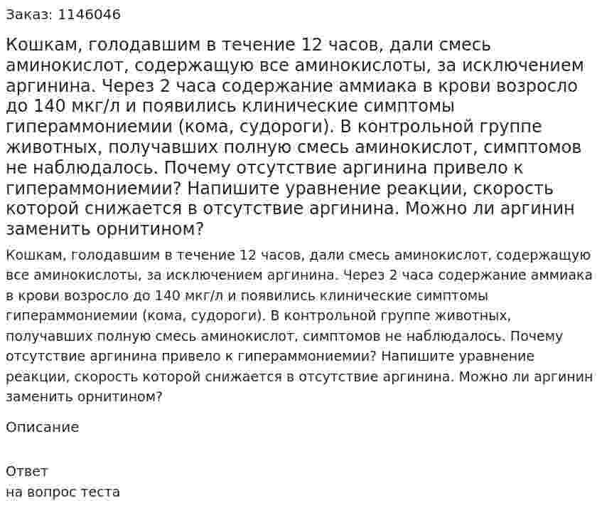 Кошкам, голодавшим в течение 12 часов, дали смесь аминокислот, содержащую все аминокислоты, за исключением аргинина. Через 2 часа содержание аммиака в крови возросло до 140 мкг/л и появились клинические симптомы гипераммониемии (кома, судороги). В контрольной группе животных, получавших полную смесь аминокислот, симптомов не наблюдалось. Почему отсутствие аргинина привело к гипераммониемии? Напишите уравнение реакции, скорость которой снижается в отсутствие аргинина. Можно ли аргинин заменить орнитином? 