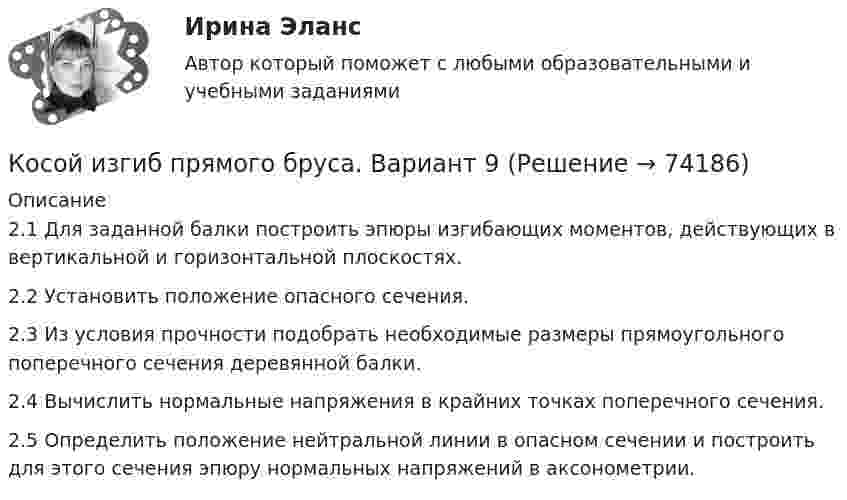     
            Описание
            2.1 Для заданной балки построить эпюры изгибающих моментов, действующих в вертикальной и горизонтальной плоскостях.2.2 Установить положение опасного сечения.2.3 Из условия прочности подобрать необходимые размеры прямоугольного поперечного сечения деревянной балки.2.4 Вычислить нормальные напряжения в крайних точках поперечного сечения.2.5 Определить положение нейтральной линии в опасном сечении и построить для этого сечения эпюру нормальных напряжений в аксонометрии.   
            
            
            К особенностям экономического анализа в современных условиях следует отнести …Косой изгиб прямого бруса. Вариант 9Котёл вместимостью V = 2 м3 содержит перегретый водяной пар массой m = 20 кг при температуре T = 500 К. Определить давление пара в котле.К открытым вопросам деловой коммуникации относятся … вопросы.К отличительным особенностям корпоративной информационной системы следует отнести ... (укажите 2 варианта ответа)К отличительным чертам советской модели бюрократии относится ключевой принцип при назначении на должности - принадлежность к партийной либо ведомственной номенклатуре при определяющей роли анкетных данных, социального происхожденияК отличительным чертам советской номенклатурной модели бюрократии относятся:... (укажите 2 варианта ответа)К основополагающим принципам организации оплаты труда относят …К особенностям малого предпринимательства, влияющим на занятость, относят... (укажите 3 варианта ответа)К особенностям переходной экономики России относятсяК особенностям работы в государственном секторе относят...К особенностям рационального поведения потребителя в условиях высокой инфляции относится … (укажите 3 варианта ответа)К особенностям рынка невозобновляемых ресурсов следует отнести … (укажите 3 варианта ответа)К особенностям управления персоналом в организациях малого и среднего бизнеса относят... (укажите 2 варианта ответа)