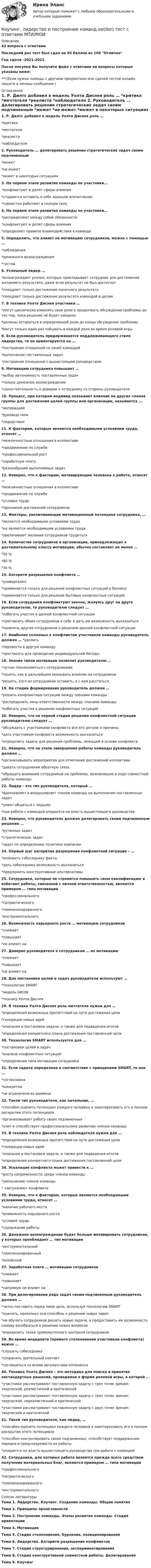    
          Описание
          42 вопроса с ответамиПоследний раз тест был сдан на 95 баллов из 100 ОтличноГод сдачи -2021-2022.После покупки Вы получите файл с ответами на вопросы которые указаны ниже:***(Если нужна помощь с другими предметами или сдачей тестов онлайн, пишите в личные сообщения  ) 
          Оглавление
          1. Р. Дилтс добавил в модель Уолта Диснея роль … *критика *мечтателя *реалиста *наблюдателя 2. Руководитель … делегировать решение стратегических задач своим подчиненным *может *не может *может в некоторых ситуациях 3. На первом этапе развития команды ее участники… *конфликтуют и делят сферы влияния *стараются оставить о себе хорошее впечатление *совместно работают в полную силу 4. На первом этапе развития команды ее участники… *распределяют между собой обязанности *конфликтуют и делят сферы влияния *определяют правила взаимодействия в команде 5. Определить, что влияет на мотивацию сотрудников, можно с помощью … *наблюдения *денежного вознаграждения *тестов 6. Успешный лидер … *вознаграждает усилия, которые прикладывает сотрудник для достижения желаемого результата, даже если результат не был достигнут *поощряет только достижение конечного результата *поощряет только достижение результата командой в целом 7. В технике Уолта Диснея участники … *могут циклически изменять свои роли и продолжать обсуждение проблемы до тех пор, пока решение не будет найдено *должны оставаться в определенной роли до конца обсуждения проблемы *могут только один раз побывать в каждой роли во время ролевой игры 8. Если руководитель придерживается поддерживающего стиля лидерства, то он ориентируется на … *построение отношений со своей командой *выполнение поставленных задач *построение отношений с вышестоящим руководством 9. Мотивацию сотрудника повышает … *выбор автономность поставленных задач *только денежное вознаграждение *самостоятельность и доверие к сотруднику со стороны руководителя 10. Процесс, при котором индивид оказывает влияние на других членов группы для достижения целей группы или организации, называется … *мотивацией *руководством *лидерством 11. К факторам, которые являются необходимыми условиями труда, относят … *межличностные отношения в коллективе *продвижение по службе *профессиональный рост *заработную плату *разнообразие выполняемых задач 12. Неверно, что к факторам, мотивирующим человека к работе, относят … *межличностные отношения в коллективе *продвижение по службе *условия труда *признание достижений сотрудников 13. Факторы, увеличивающие мотивационный потенциал сотрудника, … *являются необходимыми условиями труда *не являются необходимыми условиями труда *увеличивают желание сотрудников трудиться 14. Количество сотрудников в организации, принадлежащих к достижительному классу мотивации, обычно составляет не менее … *50 % *80 % *30 % 15. Алгоритм разрешения конфликта … *универсален *применяется только для решения конфликтных ситуаций в бизнесе *применяется только для решения бытовых конфликтных ситуаций 16. Если сотрудники конфликтуют заочно, жалуясь друг на друга руководителю, то руководителю следует … *избегать участия в данной конфликтной ситуации *пригласить обоих сотрудников к себе и дать им возможность высказаться *привлечь других сотрудников к решению данной конфликтной ситуации 17. Наиболее склонных к конфликтам участников команды руководитель должен … *уволить *перевести в другую команду *пригласить для проведения индивидуальной беседы 18. Знание типов мотивации позволит руководителю … *лучше познакомиться с сотрудниками *понять, как в дальнейшем оказывать влияние на сотрудников *решить, кого из сотрудников оставить, а с кем расстаться 19. На стадии формирования руководитель должен … *решить конфликтные ситуации между членами команды *распределить зоны ответственности между членами команды *избегать участия в решении конфликтных ситуаций 20. Неверно, что на первой стадии решения конфликтной ситуации руководителю следует … *обсуждать с участниками конфликта все его детали и причины *дать участникам конфликта возможность высказаться *определить задачу для решения проблемы, лежащей в основе конфликта 21. Неверно, что на этапе завершения работы команды руководитель должен … *организовывать мероприятия для отмечания достижений коллектива *давать сотрудникам обратную связь *обращать внимание сотрудников на проблемы, возникавшие в ходе совместной работы команды 22. Лидер – это тип руководителя, который … *вдохновляет и воодушевляет членов команды на выполнение поставленных задач *умеет общаться с людьми *при работе с командой опирается на власть вышестоящего руководства 23.  Неверно, что руководитель должен делегировать своим подчиненным решение … *рутинных задач *стратегических задач *задач по определению политики компании 24. Первый шаг алгоритма разрешения конфликтной ситуации – … *изложить собеседнику факты *дать собеседнику возможность высказаться *предложить конструктивные альтернативы 25. Сотрудники, которые не стремятся повышать свою квалификацию и избегают работы, связанной с личной ответственностью, являются примером … типа мотивации *профессионального *патриотического *люмпенизированного *инструментального 26. Возможность карьерного роста … мотивацию сотрудников *снижает *повышает *не влияет на 27. Доверие руководителя к сотрудникам … их мотивацию *снижает *повышает *не влияет на 28. Для постановки целей и задач руководители используют … *технологию SMART *модель GROW *технику Уолта Диснея 29. В технике Уолта Диснея роль мечтателя нужна для … *определения возможных препятствий на пути достижения цели *генерации новых идей *описания и постановки задачи, а также для подведения итогов *определения конкретного плана достижения поставленной цели 30. Технология SMART используется для … *постановки целей и задач *анализа конфликтных ситуаций *определения типа мотивации сотрудника 31. Если задача определена в соответствие с принципами SMART, то она … *согласована *конкретна *не ограничена во времени 32. Такой тип руководителя, как начальник, … *способен оценить потенциал каждого человека и заинтересовать его в полном раскрытии этого потенциала *организовывает работу своих подчиненных *учит и способствует профессиональному развитию членов команды 33. В технике Уолта Диснея роль наблюдателя нужна для … *определения возможных препятствий на пути достижения цели *генерации новых идей *описания и постановки задачи, а также для подведения итогов *определения конкретного плана достижения поставленной цели34. Эскалация конфликта может привести к … *росту напряженности среди членов команды *увольнению членов команды * «затуханию» конфликта35. Неверно, что к факторам, которые являются необходимыми условиями труда, относят … *наличие рабочего места *возможность карьерного роста *условия труда *содержание работы36. Денежное вознаграждение будет больше мотивировать сотрудников, у которых преобладает … тип мотивации *инструментальный *люмпенизированный *хозяйский37. Заработная плата … мотивацию сотрудников *снижает *повышает *напрямую не влияет на38. При делегировании ряда задач своим подчиненным руководитель должен … *четко поставить перед ними цель, используя технологию SMART *оценить, насколько они способны к решению новых задач *не обучать сотрудников решать новые задачи, а предоставить им возможность самому разобраться в решении новых вопросов *определить точки промежуточного контроля сотрудников39. Во время инцидента (прямого столкновения участников конфликта) важно … *слушать собеседника *сохранять зрительный контакт*соглашаться со всеми аргументами оппонента40. Техника Уолта Диснея – это методика для поиска и принятия нестандартных решений, проводимая в форме ролевой игры, в которой … *участники рассматривают поставленную задачу с трех точек зрения: творческой, реалистичной и критической *участники рассматривают поставленную задачу с трех точек зрения: творческой, нереалистичной и критической *участники рассматривают поставленную задачу с двух точек зрения: творческой и критической41. Такой тип руководителя, как лидер, … *способен оценить потенциал каждого человека и заинтересовать его в полном раскрытии этого потенциала *способен контролировать своих подчиненных, способствует поддержанию порядка и предсказуемости их работы *опирается на власть вышестоящего руководства при работе с командой42. Сотрудники, для которых работа является прежде всего средством получения материальных благ, являются примером … типа мотивации *профессионального *патриотического *люмпенизированного *инструментального 
          Список литературы
          Тема 1. Лидерство. Коучинг. Создание команды. Общие понятия Тема 2. Принципы проактивности Тема 3. Построение команды. Этапы развития команды. Стадия ориентации Тема 4. Мотивация Тема 5. Стадия столкновения, бурления, позиционирования Тема 6. Лидерство. Алгоритм разрешения конфликтов Тема 7. Стадия структурирования, экспериментирования Тема 8. Стадия конструктивной совместной работы. Делегирования Тема 9. Коучинг
            
            
            Коучинг, лидерство и построение команд, 50 вопросов (ответы на тест Синергия / МТИ / МОИ / МосАП)Коучинг, лидерство и построение команд.ои(dor)  тест с ответами МТИ/МОИ Коучинг, лидерство и построение команд СИНЕРГИЯКоучинг, лидерство и построение команд. Синергия. Ответы на ИТОГОВЫЙ ТЕСТ💯 Коучинг, лидерство и построение команд [Тема 1-9] (ответы на тест Синергия / МОИ / МТИ / МосАП, октябрь 2023)Коучинг, лидерство и построение команд (тест с ответами магистратура Синергия)Коучинг по тайм-менеджменту: технологии организации времени и повышения эффективности его использованияК открытым вопросам деловой коммуникации относятся … вопросы.К отличительным особенностям корпоративной информационной системы следует отнести ... (укажите 2 варианта ответа)К отличительным чертам советской модели бюрократии относится ключевой принцип при назначении на должности - принадлежность к партийной либо ведомственной номенклатуре при определяющей роли анкетных данных, социального происхожденияК отличительным чертам советской номенклатурной модели бюрократии относятся:... (укажите 2 варианта ответа)К отличительным чертам управления персоналом относят... (укажите 3 варианта ответа)Котлованы для одной кабельной муфты кабеля напряжением до 10 кВ должен быть глубиной 1,5 м и длиной: Выберите один ответ: a.1.5 м b.2.5 м c.2 м d.3 мКоучинг, лидерство и построение команд