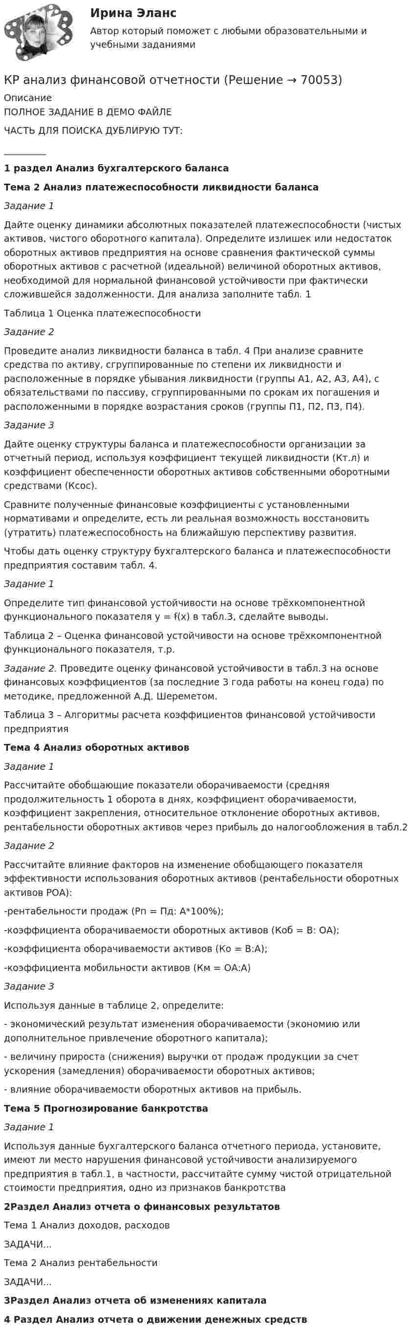     
            Описание
            ПОЛНОЕ ЗАДАНИЕ В ДЕМО ФАЙЛЕЧАСТЬ ДЛЯ ПОИСКА ДУБЛИРУЮ ТУТ:_________1 раздел Анализ бухгалтерского балансаТема 2 Анализ платежеспособности ликвидности балансаЗадание 1	Дайте оценку динамики абсолютных показателей платежеспособности (чистых активов, чистого оборотного капитала). Определите излишек или недостаток оборотных активов предприятия на основе сравнения фактической суммы оборотных активов с расчетной (идеальной) величиной оборотных активов, необходимой для нормальной финансовой устойчивости при фактически сложившейся задолженности. Для анализа заполните табл. 1	Таблица 1 Оценка платежеспособности Задание 2	Проведите анализ ликвидности баланса в табл. 4 При анализе сравните средства по активу, сгруппированные по степени их ликвидности и расположенные в порядке убывания ликвидности (группы А1, А2, А3, А4), с обязательствами по пассиву, сгруппированными по срокам их погашения и расположенными в порядке возрастания сроков (группы П1, П2, П3, П4).Задание 3	Дайте оценку структуры баланса и платежеспособности организации за отчетный период, используя коэффициент текущей ликвидности (Кт.л) и коэффициент обеспеченности оборотных активов собственными оборотными средствами (Ксос).	Сравните полученные финансовые коэффициенты с установленными нормативами и определите, есть ли реальная возможность восстановить (утратить) платежеспособность на ближайшую перспективу развития. Чтобы дать оценку структуру бухгалтерского баланса и платежеспособности предприятия составим табл. 4. Задание 1   Определите тип финансовой устойчивости на основе трёхкомпонентной функционального показателя у = ẜ(х) в табл.3, сделайте выводы.	Таблица 2 – Оценка финансовой устойчивости на основе трёхкомпонентной функционального показателя, т.р. Задание 2. Проведите оценку финансовой устойчивости в табл.3 на основе финансовых коэффициентов (за последние 3 года работы на конец года) по методике, предложенной А.Д. Шереметом.	Таблица 3 – Алгоритмы расчета коэффициентов финансовой устойчивости предприятия Тема 4 Анализ оборотных активовЗадание 1Рассчитайте обобщающие показатели оборачиваемости (средняя продолжительность 1 оборота в днях, коэффициент оборачиваемости, коэффициент закрепления, относительное отклонение оборотных активов, рентабельности оборотных активов через прибыль до налогообложения в табл.2Задание 2Рассчитайте влияние факторов на изменение обобщающего показателя эффективности использования оборотных активов (рентабельности оборотных активов РОА):-рентабельности продаж (Рп = Пд: А*100%);-коэффициента оборачиваемости оборотных активов (Коб = В: ОА);-коэффициента оборачиваемости активов (Ко = В:А);-коэффициента мобильности активов (Км = ОА:А)Задание 3Используя данные в таблице 2, определите:- экономический результат изменения оборачиваемости (экономию или дополнительное привлечение оборотного капитала);- величину прироста (снижения) выручки от продаж продукции за счет ускорения (замедления) оборачиваемости оборотных активов;- влияние оборачиваемости оборотных активов на прибыль.  Тема 5 Прогнозирование банкротства Задание 1	Используя данные бухгалтерского баланса отчетного периода, установите, имеют ли место нарушения финансовой устойчивости анализируемого предприятия в табл.1, в частности, рассчитайте сумму чистой отрицательной стоимости предприятия, одно из признаков банкротства 2Раздел Анализ отчета о финансовых результатов Тема 1 Анализ доходов, расходовЗАДАЧИ...Тема 2 Анализ рентабельностиЗАДАЧИ...3Раздел Анализ отчета об изменениях капитала4 Раздел Анализ отчета о движении денежных средств   
            
            
            Краков, расположенный в «малой Польше» является необыкновенным местом, которое стоит посетитьКР анализ финансовой отчетностиКран вспомогательного тормоза 28-00КР английский языкКран проходной. Вариант 30Кран регулятор для подачи топлива 30-00Крапивное «пиво» для растенийК прямым методам разрешения конфликта относят ... (укажите 2 варианта ответа)К прямым методам управления конфликтов относят … (укажите 2 варианта ответа)К прямым налогам относят ...КР3 Вращательное движение Вариант 5Кравцов, судимый за разбой с проникновением в жилище и хулиганство с применением оружия, совершил грабеж, сопряженный с насилием.  Определите вид рецидива.К разновидности «сложных» организационных структур относится схема …Крайняя необходимость: понятие и условия правомерности причинения вреда. Отличие от необходимой обороны