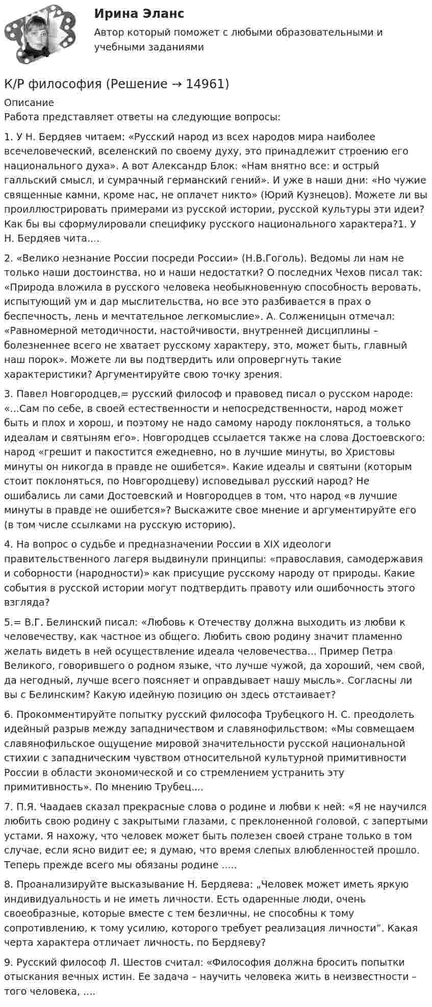      
          Описание
          Работа представляет ответы на следующие вопросы:1.    У Н. Бердяев читаем: «Русский народ из всех народов мира наиболее всечеловеческий, вселенский по своему духу, это принадлежит строению его национального духа». А вот Александр Блок: «Нам внятно все: и острый галльский смысл, и сумрачный германский гений». И уже в наши дни: «Но чужие священные камни, кроме нас, не оплачет никто» (Юрий Кузнецов). Можете ли вы проиллюстрировать примерами из русской истории, русской культуры эти идеи? Как бы вы сформулировали специфику русского национального характера?1.    У Н. Бердяев чита....2. «Велико незнание России посреди России» (Н.В.Гоголь). Ведомы ли нам не только наши достоинства, но и наши недостатки? О последних Чехов писал так: «Природа вложила в русского человека необыкновенную способность веровать, испытующий ум и дар мыслительства, но все это разбивается в прах о беспечность, лень и мечтательное легкомыслие». А. Солженицын отмечал: «Равномерной методичности, настойчивости, внутренней дисциплины – болезненнее всего не хватает русскому характеру, это, может быть, главный наш порок». Можете ли вы подтвердить или опровергнуть такие характеристики? Аргументируйте свою точку зрения. 3. Павел Новгородцев,= русский философ и правовед писал о русском народе: «...Сам по себе, в своей естественности и непосредственности, народ может быть и плох и хорош, и поэтому не надо самому народу поклоняться, а только идеалам и святыням его». Новгородцев ссылается также на слова Достоевского: народ «грешит и пакостится ежедневно, но в лучшие минуты, во Христовы минуты он никогда в правде не ошибется». Какие идеалы и святыни (которым стоит поклоняться, по Новгородцеву) исповедывал русский народ? Не ошибались ли сами Достоевский и Новгородцев в том, что народ «в лучшие минуты в правде не ошибется»? Выскажите свое мнение и аргументируйте его (в том числе ссылками на русскую историю).4. На вопрос о судьбе и предназначении России в XIX идеологи правительственного лагеря выдвинули принципы: «православия, самодержавия и соборности (народности)» как присущие русскому народу от природы. Какие события в русской истории могут подтвердить правоту или ошибочность этого взгляда? 5.= В.Г. Белинский писал: «Любовь к Отечеству должна выходить из любви к человечеству, как частное из общего. Любить свою родину значит пламенно желать видеть в ней осуществление идеала человечества... Пример Петра Великого, говорившего о родном языке, что лучше чужой, да хороший, чем свой, да негодный, лучше всего поясняет и оправдывает нашу мысль». Согласны ли вы с Белинским? Какую идейную позицию он здесь отстаивает?6. Прокомментируйте попытку русский философа Трубецкого Н. С. преодолеть идейный разрыв между западничеством и славянофильством: «Мы совмещаем славянофильское ощущение мировой значительности русской национальной стихии с западническим чувством относительной культурной примитивности России в области экономической и со стремлением устранить эту примитивность». По мнению Трубец....7. П.Я. Чаадаев сказал прекрасные слова о родине и любви к ней: «Я не научился любить свою родину с закрытыми глазами, с преклоненной головой, с запертыми устами. Я нахожу, что человек может быть полезен своей стране только в том случае, если ясно видит ее; я думаю, что время слепых влюбленностей прошло. Теперь прежде всего мы обязаны родине .....8. Проанализируйте высказывание Н. Бердяева: „Человек может иметь яркую индивидуальность и не иметь личности. Есть одаренные люди, очень своеобразные, которые вместе с тем безличны, не способны к тому сопротивлению, к тому усилию, которого требует реализация личности”. Какая черта характера отличает личность, по Бердяеву? 9. Русский философ Л. Шестов считал: «Философия должна бросить попытки отыскания вечных истин. Ее задача – научить человека жить в неизвестности – того человека, ....  
            
            
            Кручение составного валаК/Р философияКР фин.отч.КР Шестерённый насос с опорами каченияК рынкам несовершенной конкуренции относят рынок … (укажите 3 варианта ответа)КР Экологическая безопасность. Задачи Вариант 2. ИРНИТУКР Экологическая безопасность. Задачи. Вариант 7. ИРНИТУКруг страхователей и страховщиков обязательного государственного страхования прямо определен самим Гражданским кодексом РФ: страхователи – …Крупнейшим по численности населения городом мира является ...Крупное автотранспортное предприятие планирует годовые закупки горюче-смазочные материалы (ГСМ) и запчастей  Крупномасштабные планы (1:5000, 1:2000, 1:1000, 1:500) для городского, промышленного строительства и для других целей могут иметь квадратную разграфку. За основной план принимают лист размером 40 ´ 40 см, обозначаемый арабской цифрой, масштабаКрупным корпорациям при привлечении сотрудников на замещение должностей массовых рабочих профессий более целесообразно ориентироваться на ...КР Управление денежными средствами (ответы) 70%К/Р управление персоналом