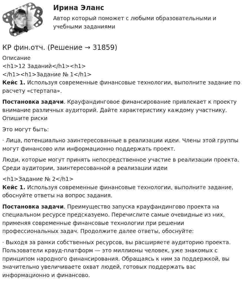     
          Описание
          <h1>12 Заданий</h1><h1></h1><h1>Задание № 1</h1> Кейс 1. Используя современные финансовые технологии, выполните задание по расчету «стертапа».  Постановка задачи. Крауфандинговое финансирование привлекает к проекту внимание различных аудиторий. Дайте характеристику каждому участнику. Опишите риски	Это могут быть: 	·                  Лица, потенциально заинтересованные в реализации идеи. Члены этой группы могут финансово или информационно поддержать проект. Люди, которые могут принять непосредственное участие в реализации проекта. Среди аудитории, заинтересованной в реализации идеи<h1>Задание № 2</h1> Кейс 1. Используя современные финансовые технологии, выполните задание, обоснуйте ответы на вопрос задания.  Постановка задачи. Преимущество запуска крауфандингово проекта на специальном ресурсе предсказуемо. Перечислите самые очевидные из них, применяя современные финансовые технологии при решении профессиональных задач. Продолжите далее ответы, обоснуйте: 	·                  Выходя за рамки собственных ресурсов, вы расширяете аудиторию проекта. Пользователи крауд-платформ — это миллионы человек, уже знакомых с принципом народного финансирования. Обращаясь к ним за поддержкой, вы значительно увеличиваете охват людей, готовых поддержать вас информационно и финансово.   
            
            
            К/Р философияКР фин.отч.КР Шестерённый насос с опорами каченияК рынкам несовершенной конкуренции относят рынок … (укажите 3 варианта ответа)КР Экологическая безопасность. Задачи Вариант 2. ИРНИТУКР Экологическая безопасность. Задачи. Вариант 7. ИРНИТУКР Экологическая безопасность ИРНИТУ. Вариант задач 3Крупнейшим по численности населения городом мира является ...Крупное автотранспортное предприятие планирует годовые закупки горюче-смазочные материалы (ГСМ) и запчастей  Крупномасштабные планы (1:5000, 1:2000, 1:1000, 1:500) для городского, промышленного строительства и для других целей могут иметь квадратную разграфку. За основной план принимают лист размером 40 ´ 40 см, обозначаемый арабской цифрой, масштабаКрупным корпорациям при привлечении сотрудников на замещение должностей массовых рабочих профессий более целесообразно ориентироваться на ...КР Управление денежными средствами (ответы) 70%К/Р управление персоналомКручение. Задача 8