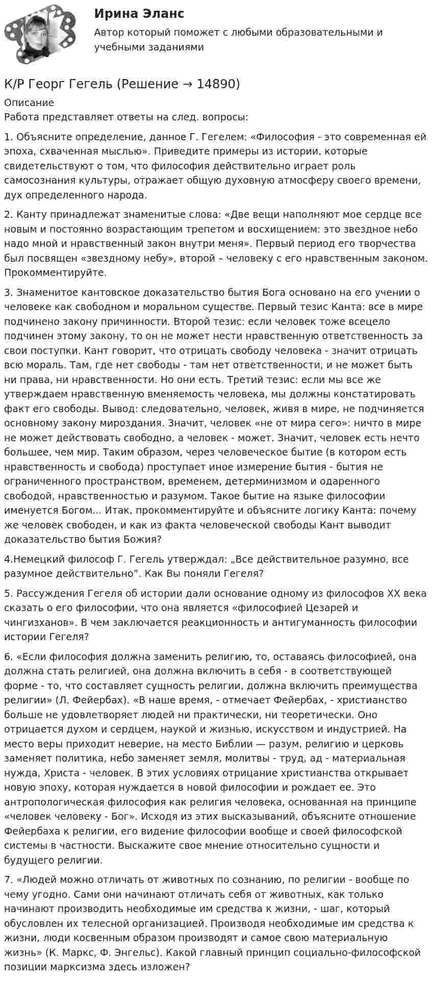      
          Описание
          Работа представляет ответы на след. вопросы:1.   Объясните определение, данное Г. Гегелем: «Философия - это современная ей эпоха, схваченная мыслью». Приведите примеры из истории, которые свидетельствуют о том, что философия действительно играет роль самосознания культуры, отражает общую духовную атмосферу своего времени, дух определенного народа.2.   Канту принадлежат знаменитые слова: «Две вещи наполняют мое сердце все новым и постоянно возрастающим трепетом и восхищением: это звездное небо надо мной и нравственный закон внутри меня». Первый период его творчества был посвящен «звездному небу», второй – человеку с его нравственным законом. Прокомментируйте.3.    Знаменитое кантовское доказательство бытия Бога основано на его учении о человеке как свободном и моральном существе. Первый тезис Канта: все в мире подчинено закону причинности. Второй тезис: если человек тоже всецело подчинен этому закону, то он не может нести нравственную ответственность за свои поступки. Кант говорит, что отрицать свободу человека - значит отрицать всю мораль. Там, где нет свободы - там нет ответственности, и не может быть ни права, ни нравственности. Но они есть. Третий тезис: если мы все же утверждаем нравственную вменяемость человека, мы должны констатировать факт его свободы. Вывод: следовательно, человек, живя в мире, не подчиняется основному закону мироздания. Значит, человек «не от мира сего»: ничто в мире не может действовать свободно, а человек - может. Значит, человек есть нечто большее, чем мир. Таким образом, через человеческое бытие (в котором есть нравственность и свобода) проступает иное измерение бытия - бытия не ограниченного пространством, временем, детерминизмом и одаренного свободой, нравственностью и разумом. Такое бытие на языке философии именуется Богом... Итак, прокомментируйте и объясните логику Канта: почему же человек свободен, и как из факта человеческой свободы Кант выводит доказательство бытия Божия?4.Немецкий философ Г. Гегель утверждал: „Все действительное разумно, все разумное действительно”. Как Вы поняли Гегеля?5.   Рассуждения Гегеля об истории дали основание одному из философов ХХ века сказать о его философии, что она является «философией Цезарей и чингизханов». В чем заключается реакционность и антигуманность философии истории Гегеля?6.   «Если философия должна заменить религию, то, оставаясь философией, она должна стать религией, она должна включить в себя - в соответствующей форме - то, что составляет сущность религии, должна включить преимущества религии» (Л. Фейербах). «В наше время, - отмечает Фейербах, - христианство больше не удовлетворяет людей ни практически, ни теоретически. Оно отрицается духом и сердцем, наукой и жизнью, искусством и индустрией. На место веры приходит неверие, на место Библии — разум, религию и церковь заменяет политика, небо заменяет земля, молитвы - труд, ад - материальная нужда, Христа - человек. В этих условиях отрицание христианства открывает новую эпоху, которая нуждается в новой философии и рождает ее. Это антропологическая философия как религия человека, основанная на принципе «человек человеку - Бог». Исходя из этих высказываний, объясните отношение Фейербаха к религии, его видение философии вообще и своей философской системы в частности. Выскажите свое мнение относительно сущности и будущего религии.7.   «Людей можно отличать от животных по сознанию, по религии - вообще по чему угодно. Сами они начинают отличать себя от животных, как только начинают производить необходимые им средства к жизни, - шаг, который обусловлен их телесной организацией. Производя необходимые им средства к жизни, люди косвенным образом производят и самое свою материальную жизнь» (К. Маркс, Ф. Энгельс). Какой главный принцип социально-философской позиции марксизма здесь изложен?  
            
            
            КР Вариант 7 - Нормы мусульманского права в современной российской правовой системе.К/Р Георг ГегельКреативная модель лидерства выстраивается в последовательности от ...Креативные стратегии в рекламе Ответы на тест Витте МУИВ«Креативные технологии в рекламе». Тест для сдачи в МФПУ «Синергия».«Креативные технологии в рекламе». Тест для сдачи в МФПУ «Синергия».«Креативные технологии в рекламе». Тест для сдачи в МФПУ «Синергия». Кратким положительным ответом на вопрос: Is she a good friend? является ответ: … Кратковременная память — это вид памяти:Краткосрочная и долгосрочная финансовая политика (пкз/контрольная)Краткосрочные цели на рабочем местеКраткость фраз, ясность смысла, простота, точность, однозначность, - все этоКратностью воздухообмена называетсяКратные, криволинейные и поверхностные интегралы. Векторный анализ. Ряды. Уравнения математической физики. Теория вероятности и математическая статистика.
