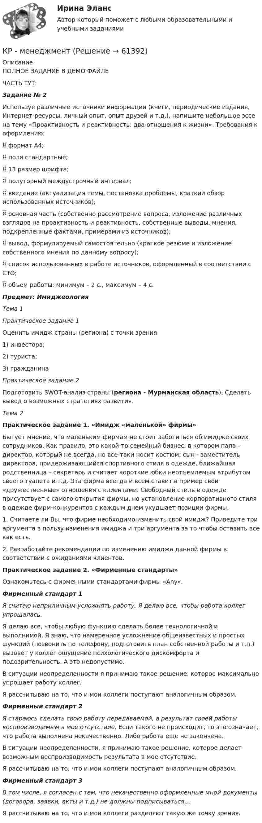      
            Описание
            	ПОЛНОЕ ЗАДАНИЕ В ДЕМО ФАЙЛЕЧАСТЬ ТУТ:Задание № 2	Используя различные источники информации (книги, периодические издания, Интернет-ресурсы, личный опыт, опыт друзей и т.д.), напишите небольшое эссе на тему «Проактивность и реактивность: два отношения к жизни». Требования к оформлению:	     формат А4;	     поля стандартные;	     13 размер шрифта;	     полуторный междустрочный интервал;	     введение (актуализация темы, постановка проблемы, краткий обзор использованных источников);	     основная часть (собственно рассмотрение вопроса, изложение различных взглядов на проактивность и реактивность, собственные выводы, мнения, подкрепленные фактами, примерами из источников);	     вывод, формулируемый самостоятельно (краткое резюме и изложение собственного мнения по данному вопросу);	     список использованных в работе источников, оформленный в соответствии с СТО;	     объем работы: минимум – 2 с., максимум – 4 с.Предмет: ИмиджеологияТема 1Практическое задание 1	Оценить имидж страны (региона) с точки зрения 	1) инвестора; 	2) туриста; 	3) гражданинаПрактическое задание 2	Подготовить SWOT-анализ страны (региона - Мурманская область). Сделать вывод о возможных стратегиях развития. Тема 2 Практическое задание 1. «Имидж «маленькой» фирмы»	Бытует мнение, что маленьким фирмам не стоит заботиться об имидже своих сотрудников. Как правило, это какой-то семейный бизнес, в котором папа – директор, который не всегда, но все-таки носит костюм; сын - заместитель директора, придерживающийся спортивного стиля в одежде, ближайшая родственница – секретарь и считает короткие юбки неотъемлемым атрибутом своего туалета и т.д. Эта фирма всегда и всем ставит в пример свои «дружественные» отношения с клиентами. Свободный стиль в одежде присутствует с самого открытия фирмы, но установление корпоративного стиля в одежде фирм-конкурентов с каждым днем ухудшает позиции фирмы.	1. Считаете ли Вы, что фирме необходимо изменить свой имидж? Приведите три аргумента в пользу изменения имиджа и три аргумента за то чтобы оставить все как есть.	2. Разработайте рекомендации по изменению имиджа данной фирмы в соответствии с ожиданиями клиентов.  Практическое задание 2. «Фирменные стандарты»	Ознакомьтесь с фирменными стандартами фирмы «Any».  Фирменный стандарт 1 Я считаю неприличным усложнять работу. Я делаю все, чтобы работа коллег упрощалась. 	Я делаю все, чтобы любую функцию сделать более технологичной и выполнимой. Я знаю, что намеренное усложнение общеизвестных и простых функций (позвонить по телефону, подготовить план собственной работы и т.п.) вызовет у коллег ощущение психологического дискомфорта и подозрительность. А это недопустимо. 	В ситуации неопределенности я принимаю такое решение, которое максимально упрощает работу коллег. 	Я рассчитываю на то, что и мои коллеги поступают аналогичным образом.   Фирменный стандарт 2 Я стараюсь сделать свою работу передаваемой, а результат своей работы воспроизводимым в мое отсутствие. Если такого не происходит, то это означает, что работа выполнена некачественно. Либо работа еще не закончена. 	В ситуации неопределенности, я принимаю такое решение, которое делает возможным воспроизводимость результата в мое отсутствие. 	Я рассчитываю на то, что и мои коллеги поступают аналогичным образом.   Фирменный стандарт 3 В том числе, я согласен с тем, что некачественно оформленные мной документы (договора, заявки, акты и т.д.) не должны подписываться… 	Я рассчитываю на то, что и мои коллеги разделяют такую же точку зрения.     
            
            
            КР Маркетинговые исследованияКР - менеджментКР МЕТРОЛОГИЯ Вариант - 44Кровь - о функциях крови. - о кровеносной системе и кругах кровообращенияКР - Основы аналитической химии КР Основы проектной деятельности (ответы) 73%КР Основы токсикологии 3 семестр (Техносферная безопасность)Критерий, учитывающий потери, связанные с уменьшением скорости производства, называется критерием_____Критерий Фишера для выявления различий следует использовать в случае если ...Критическая скорость, при которой наблюдается переход от ламинарного режима к турбулентному определяется..Критическая философия КантаКритическая частота – это частота, при которой начинается существенное снижение реакции потребителя на … Критические факторы успеха (КФУ) – это факторы, которые имеют определяющее значение для успешности и конкурентоспособности организации в …Критическое искусство копирайтинга