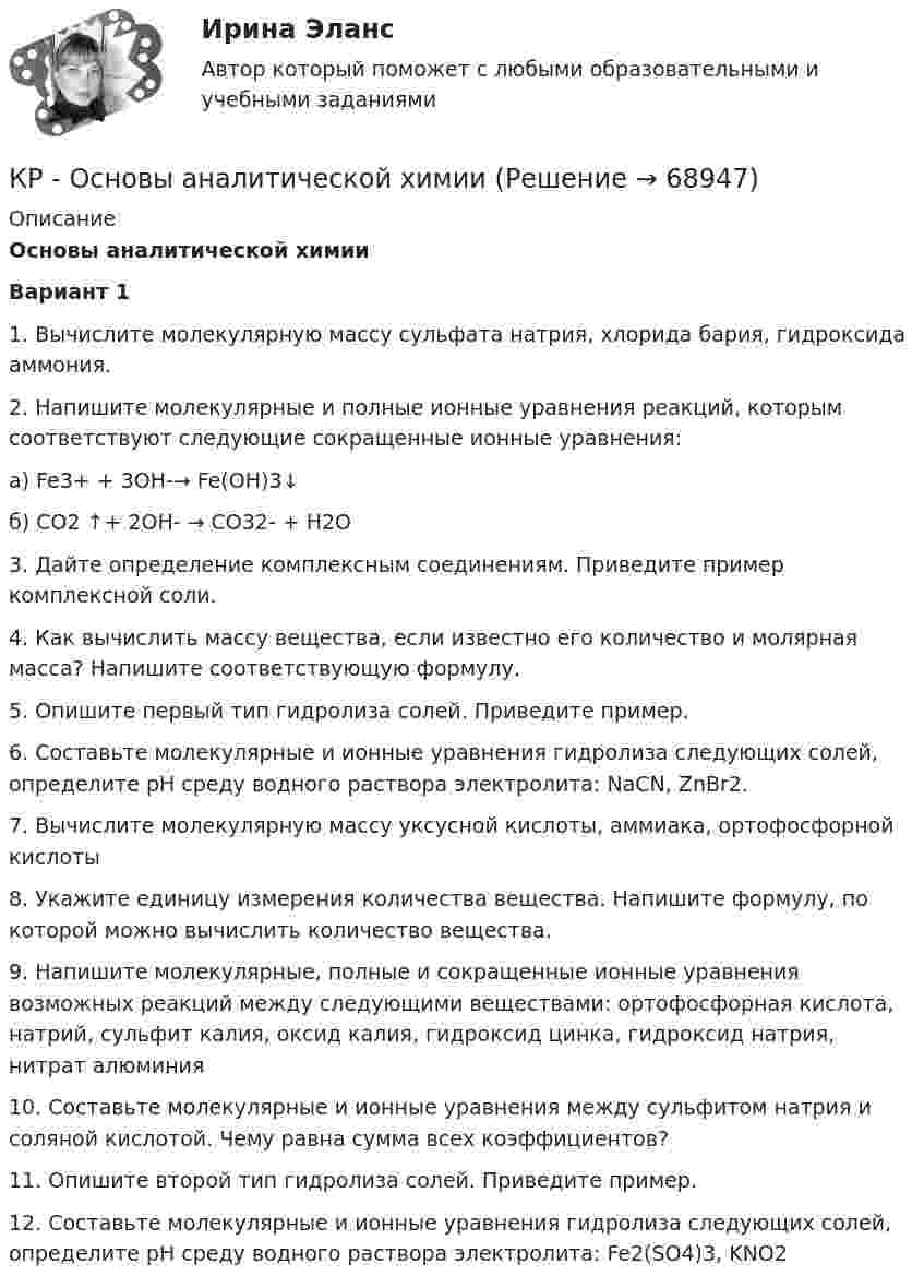     
            Описание
             Основы аналитической химии  Вариант 1  1. Вычислите молекулярную массу сульфата натрия, хлорида бария, гидроксида аммония.   2. Напишите молекулярные и полные ионные уравнения реакций, которым соответствуют следующие сокращенные ионные уравнения:а) Fe3+ + 3OH-→ Fe(OH)3↓б) CO2 ↑+ 2OH- → CO32- + H2O   3. Дайте определение комплексным соединениям. Приведите пример комплексной соли.   4. Как вычислить массу вещества, если известно его количество и молярная масса? Напишите соответствующую формулу.   5. Опишите первый тип гидролиза солей. Приведите пример.   6. Составьте молекулярные и ионные уравнения гидролиза следующих солей, определите рН среду водного раствора электролита: NaCN, ZnBr2.   7. Вычислите молекулярную массу уксусной кислоты, аммиака, ортофосфорной кислоты   8. Укажите единицу измерения количества вещества. Напишите формулу, по которой можно вычислить количество вещества.   9. Напишите молекулярные, полные и сокращенные ионные уравнения возможных реакций между следующими веществами: ортофосфорная кислота, натрий, сульфит калия, оксид калия, гидроксид цинка, гидроксид натрия, нитрат алюминия   10. Составьте молекулярные и ионные уравнения между сульфитом натрия и соляной кислотой. Чему равна сумма всех коэффициентов?   11. Опишите второй тип гидролиза солей. Приведите пример.   12. Составьте молекулярные и ионные уравнения гидролиза следующих солей, определите рН среду водного раствора электролита: Fe2(SO4)3, KNO2    
            
            
            Кровь - о функциях крови. - о кровеносной системе и кругах кровообращенияКР - Основы аналитической химии КР Основы проектной деятельности (ответы) 73%КР Основы токсикологии 3 семестр (Техносферная безопасность)КР Основы управления информационной безопасностьюКРОССВОРД Английский язык (ДО, СпДО, ПНК, ПДО, 4 часть) Кроссворд по правоохранительным органамКритическая философия КантаКритическая частота – это частота, при которой начинается существенное снижение реакции потребителя на … Критические факторы успеха (КФУ) – это факторы, которые имеют определяющее значение для успешности и конкурентоспособности организации в …Критическое искусство копирайтингаКритическое напряжение составляет Выберите один ответ: a.(0,7 – 0,8) от U  b.(0,75 – 0,8) от U c.(0,6 – 0,7) от U d.(0,8 – 0,9) от UКР Маркетинговые исследованияКР - менеджмент