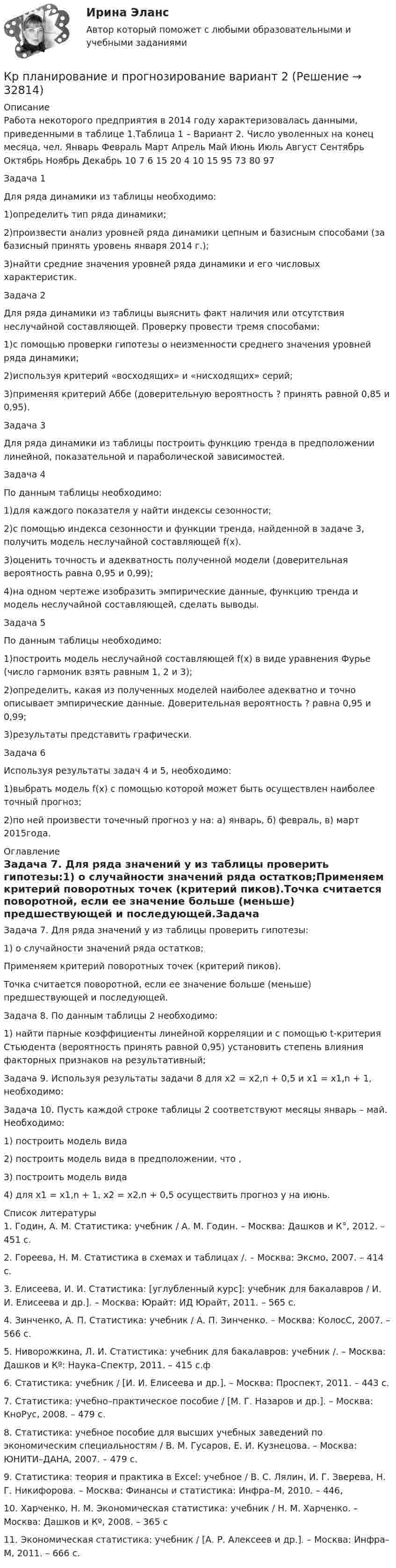     
          Описание
          Работа некоторого предприятия в 2014 году характеризовалась данными, приведенными в таблице 1.Таблица 1 – Вариант 2. Число уволенных на конец месяца, чел. Январь Февраль Март Апрель Май Июнь Июль Август Сентябрь Октябрь Ноябрь Декабрь 10 7 6 15 20 4 10 15 95 73 80 97Задача 1Для ряда динамики из таблицы необходимо:1)определить тип ряда динамики;2)произвести анализ уровней ряда динамики цепным и базисным способами (за базисный принять уровень января 2014 г.);3)найти средние значения уровней ряда динамики и его числовых характеристик.Задача 2Для ряда динамики из таблицы выяснить факт наличия или отсутствия неслучайной составляющей. Проверку провести тремя способами:1)с помощью проверки гипотезы о неизменности среднего значения уровней ряда динамики;2)используя критерий «восходящих» и «нисходящих» серий;3)применяя критерий Аббе (доверительную вероятность ? принять равной 0,85 и 0,95).Задача 3Для ряда динамики из таблицы построить функцию тренда в предположении линейной, показательной и параболической зависимостей.Задача 4По данным таблицы необходимо:1)для каждого показателя у найти индексы сезонности;2)с помощью индекса сезонности и функции тренда, найденной в задаче 3, получить модель неслучайной составляющей f(x).3)оценить точность и адекватность полученной модели (доверительная вероятность равна 0,95 и 0,99);4)на одном чертеже изобразить эмпирические данные, функцию тренда и модель неслучайной составляющей, сделать выводы.Задача 5По данным таблицы необходимо:1)построить модель неслучайной составляющей f(x) в виде уравнения Фурье (число гармоник взять равным 1, 2 и 3);2)определить, какая из полученных моделей наиболее адекватно и точно описывает эмпирические данные. Доверительная вероятность ? равна 0,95 и 0,99;3)результаты представить графически.Задача 6Используя результаты задач 4 и 5, необходимо:1)выбрать модель f(x) с помощью которой может быть осуществлен наиболее точный прогноз;2)по ней произвести точечный прогноз y на: а) январь, б) февраль, в) март 2015года. 
          Оглавление
          Задача 7. Для ряда значений у из таблицы проверить гипотезы:1) о случайности значений ряда остатков;Применяем критерий поворотных точек (критерий пиков).Точка считается поворотной, если ее значение больше (меньше) предшествующей и последующей.Задача 8. По данным таблицы 2 необходимо:1) найти парные коэффициенты линейной корреляции и с помощью t-критерия Стьюдента (вероятность принять равной 0,95) установить степень влияния факторных признаков на результативный;Задача 9. Используя результаты задачи 8 для x2 = x2,n + 0,5 и x1 = x1,n + 1, необходимо:Задача 10. Пусть каждой строке таблицы 2 соответствуют месяцы январь – май. Необходимо:1) построить модель вида2) построить модель вида в предположении, что ,3) построить модель вида4) для x1 = x1,n + 1, x2 = x2,n + 0,5 осуществить прогноз у на июнь. 
          Список литературы
          1. Годин, А. М. Статистика: учебник / А. М. Годин. – Москва: Дашков и К°, 2012. – 451 с.2. Гореева, Н. М. Статистика в схемах и таблицах /. – Москва: Эксмо, 2007. – 414 с.3. Елисеева, И. И. Статистика: [углубленный курс]: учебник для бакалавров / И. И. Елисеева и др.]. – Москва: Юрайт: ИД Юрайт, 2011. – 565 с.4. Зинченко, А. П. Статистика: учебник / А. П. Зинченко. – Москва: КолосС, 2007. – 566 с.5. Ниворожкина, Л. И. Статистика: учебник для бакалавров: учебник /. – Москва: Дашков и Кº: Наука–Спектр, 2011. – 415 с.ф6. Статистика: учебник / [И. И. Елисеева и др.]. – Москва: Проспект, 2011. – 443 с.7. Статистика: учебно–практическое пособие / [М. Г. Назаров и др.]. – Москва: КноРус, 2008. – 479 с.8. Статистика: учебное пособие для высших учебных заведений по экономическим специальностям / В. М. Гусаров, Е. И. Кузнецова. – Москва: ЮНИТИ–ДАНА, 2007. – 479 с.9. Статистика: теория и практика в Excel: учебное / В. С. Лялин, И. Г. Зверева, Н. Г. Никифорова. – Москва: Финансы и статистика: Инфра–М, 2010. – 446,10. Харченко, Н. М. Экономическая статистика: учебник / Н. М. Харченко. – Москва: Дашков и Кº, 2008. – 365 с11. Экономическая статистика: учебник / [А. Р. Алексеев и др.]. – Москва: Инфра–М, 2011. – 666 с.
            
            
            Кроссовер – городской внедорожникКр планирование и прогнозирование вариант 2Кр планирование и прогнозирование вариант  5 КР по АДМИНИСТРАТИВНОМУ ПРАВУ (4 задачи)кр по АНГЛИЙСКОМУ ЯЗЫКУКР ПО - АФХД Экономический анализ хозяйственной деятельностиКР по базам данныхКросскультурные коммуникации.Синергия 2022Кросскультурные коммуникации  - тест с ответами Синергия 2023Кросскультурные коммуникации (тест с ответами Синергия/МОИ/ МТИ /МОСАП)Кросскультурный маркетинг (ответы на тест Синергия / МТИ / МОИ / МосАП)💯 Кросскультурный маркетинг.фмен_БАК (правильные ответы на тест Синергия / МОИ / МТИ / МосАП, август 2023)Кросскультурный маркетинг.фмен_БАК (тест Синергия/МОИ/МТИ/МОСАП)Кросскультурный маркетинг.фмен_БАК (тест с ответами Синергия/МОИ/ МТИ /МОСАП)