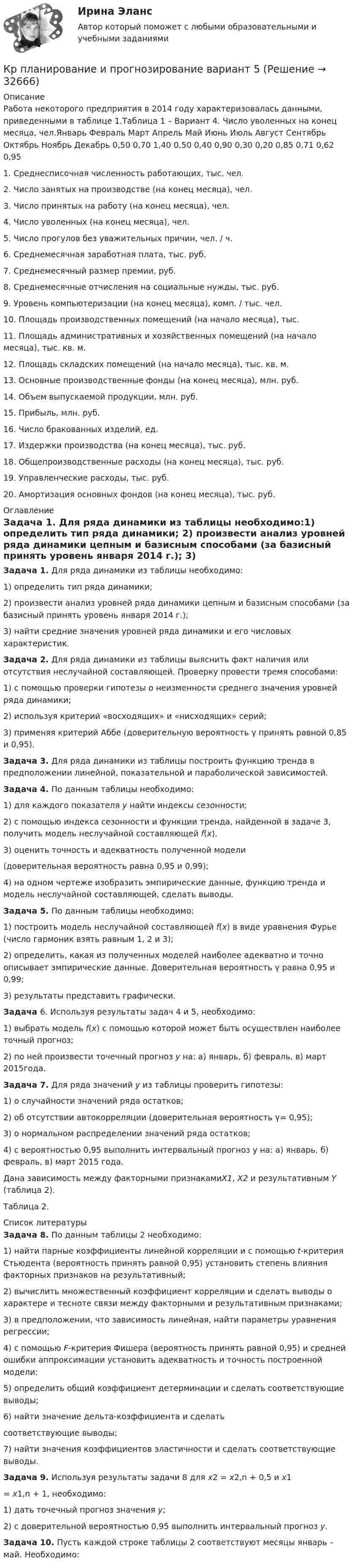     
          Описание
          Работа некоторого предприятия в 2014 году характеризовалась данными, приведенными в таблице 1.Таблица 1 – Вариант 4. Число уволенных на конец месяца, чел.Январь Февраль Март Апрель Май Июнь Июль Август Сентябрь Октябрь Ноябрь Декабрь   0,50 0,70 1,40 0,50 0,40 0,90 0,30 0,20 0,85 0,71 0,62 0,951.           Среднесписочная численность работающих, тыс. чел.2.           Число занятых на производстве (на конец месяца), чел.3.           Число принятых на работу (на конец месяца), чел.4.           Число уволенных (на конец месяца), чел.5.           Число прогулов без уважительных причин, чел. / ч.6.           Среднемесячная заработная плата, тыс. руб.7.           Среднемесячный размер премии, руб.8.           Среднемесячные отчисления на социальные нужды, тыс. руб.9.           Уровень компьютеризации (на конец месяца), комп. / тыс. чел.10.      Площадь производственных помещений (на начало месяца), тыс.11.     Площадь административных и хозяйственных помещений (на начало месяца), тыс. кв. м.12.      Площадь складских помещений (на начало месяца), тыс. кв. м.13.      Основные производственные фонды (на конец месяца), млн. руб.14.      Объем выпускаемой продукции, млн. руб.15.      Прибыль, млн. руб.16.      Число бракованных изделий, ед.17.      Издержки производства (на конец месяца), тыс. руб.18.      Общепроизводственные расходы (на конец месяца), тыс. руб.19.      Управленческие расходы, тыс. руб.20.      Амортизация основных фондов (на конец месяца), тыс. руб.  
          Оглавление
          Задача 1. Для ряда динамики из таблицы необходимо:1)          определить тип ряда динамики;	2)          произвести анализ уровней ряда динамики цепным и базисным способами (за базисный принять уровень января 2014 г.);	3)          найти средние значения уровней ряда динамики и его числовых характеристик. Задача 2. Для ряда динамики из таблицы выяснить факт наличия или отсутствия неслучайной составляющей. Проверку провести тремя способами:1)  с помощью проверки гипотезы о неизменности среднего значения уровней ряда динамики;2)      используя критерий «восходящих» и «нисходящих» серий;	3)      применяя критерий Аббе (доверительную вероятность γ принять равной 0,85 и 0,95). Задача 3. Для ряда динамики из таблицы построить функцию тренда в предположении линейной, показательной и параболической зависимостей. Задача 4. По данным таблицы необходимо:1)      для каждого показателя у найти индексы сезонности;	2)      с   помощью  индекса  сезонности  и  функции  тренда, найденной в задаче 3, получить модель неслучайной составляющей f(x).	3)      оценить     точность   и      адекватность      полученной модели(доверительная вероятность равна 0,95 и 0,99);	4)      на  одном  чертеже  изобразить эмпирические  данные, функцию тренда и модель неслучайной составляющей, сделать выводы. Задача 5. По данным таблицы необходимо:1)   построить модель неслучайной составляющей f(x) в виде уравнения Фурье (число гармоник взять равным 1, 2 и 3);2)   определить, какая из полученных моделей наиболее адекватно и точно описывает эмпирические данные. Доверительная вероятность γ равна 0,95 и 0,99;3)   результаты представить графически. Задача 6. Используя результаты задач 4 и 5, необходимо:	1)          выбрать модель f(x) с помощью которой может быть осуществлен наиболее точный прогноз;	2)          по ней произвести точечный прогноз y на: а) январь, б) февраль, в) март 2015года. Задача 7. Для ряда значений у из таблицы проверить гипотезы:1)      о случайности значений ряда остатков;2)      об отсутствии автокорреляции (доверительная вероятность γ= 0,95); 3)      о нормальном распределении значений ряда остатков;	4)      с вероятностью 0,95 выполнить интервальный прогноз y на: а) январь, б) февраль, в) март 2015 года.Дана        зависимость       между       факторными       признакамиX1,      X2       и результативным Y (таблица 2). Таблица 2. 
          Список литературы
          Задача 8. По данным таблицы 2 необходимо:	1)          найти парные коэффициенты линейной корреляции и с помощью t-критерия Стьюдента (вероятность принять равной 0,95) установить степень влияния факторных признаков на результативный; 	2)          вычислить множественный коэффициент корреляции и сделать выводы о характере и тесноте связи между факторными и результативным признаками;	3)          в предположении, что зависимость линейная, найти параметры уравнения регрессии;	4)          с помощью F-критерия Фишера (вероятность принять равной 0,95) и средней ошибки аппроксимации установить адекватность и точность построенной модели;	5)          определить общий       коэффициент         детерминации          и сделать соответствующие выводы;6)          найти   значение    дельта-коэффициента    и    сделатьсоответствующие выводы;	7)          найти  значения  коэффициентов  эластичности   и сделать соответствующие выводы. Задача 9. Используя результаты задачи 8 для x2 = x2,n + 0,5 и x1= x1,n + 1, необходимо:1)      дать точечный прогноз значения y;2)      с     доверительной    вероятностью     0,95 выполнить интервальный прогноз y. Задача 10. Пусть каждой строке таблицы 2 соответствуют месяцы январь – май. Необходимо:
            
            
            Кр планирование и прогнозирование вариант 2Кр планирование и прогнозирование вариант  5 КР по АДМИНИСТРАТИВНОМУ ПРАВУ (4 задачи)кр по АНГЛИЙСКОМУ ЯЗЫКУКР ПО - АФХД Экономический анализ хозяйственной деятельностиКР по базам данныхКР ПО БИОХИМИИКросскультурные коммуникации  - тест с ответами Синергия 2023Кросскультурные коммуникации (тест с ответами Синергия/МОИ/ МТИ /МОСАП)Кросскультурный маркетинг (ответы на тест Синергия / МТИ / МОИ / МосАП)💯 Кросскультурный маркетинг.фмен_БАК (правильные ответы на тест Синергия / МОИ / МТИ / МосАП, август 2023)Кросскультурный маркетинг.фмен_БАК (тест Синергия/МОИ/МТИ/МОСАП)Кросскультурный маркетинг.фмен_БАК (тест с ответами Синергия/МОИ/ МТИ /МОСАП)Кросс-культурный менеджмент (тест с ответами Синергия)