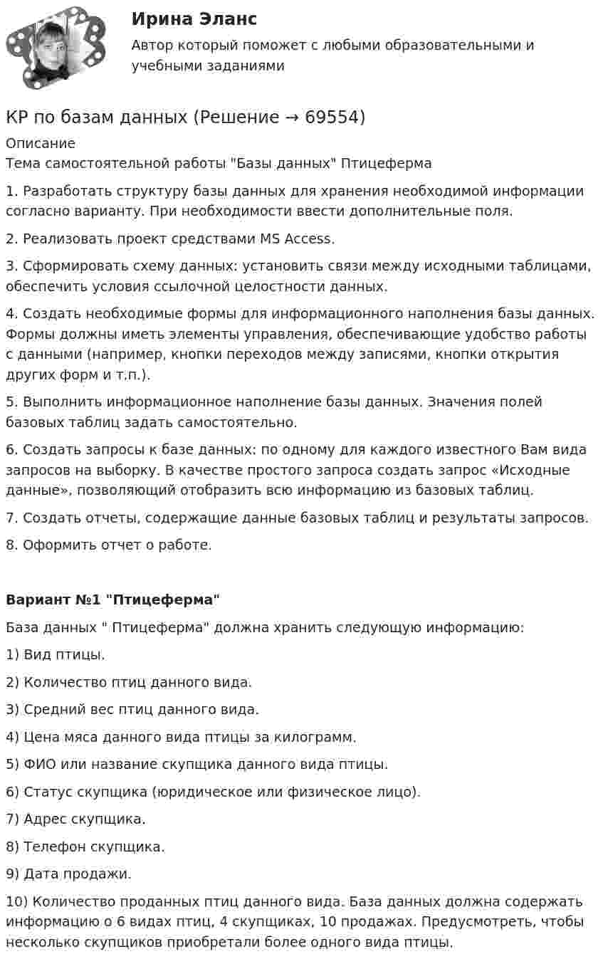    
            Описание
            Тема самостоятельной работы Базы данных Птицеферма 1. Разработать структуру базы данных для хранения необходимой информации согласно варианту. При необходимости ввести дополнительные поля. 2. Реализовать проект средствами MS Access. 3. Сформировать схему данных: установить связи между исходными таблицами, обеспечить условия ссылочной целостности данных. 4. Создать необходимые формы для информационного наполнения базы данных. Формы должны иметь элементы управления, обеспечивающие удобство работы с данными (например, кнопки переходов между записями, кнопки открытия других форм и т.п.). 5. Выполнить информационное наполнение базы данных. Значения полей базовых таблиц задать самостоятельно. 6. Создать запросы к базе данных: по одному для каждого известного Вам вида запросов на выборку. В качестве простого запроса создать запрос «Исходные данные», позволяющий отобразить всю информацию из базовых таблиц. 7. Создать отчеты, содержащие данные базовых таблиц и результаты запросов. 8. Оформить отчет о работе. Вариант №1 Птицеферма База данных  Птицеферма должна хранить следующую информацию: 1) Вид птицы. 2) Количество птиц данного вида. 3) Средний вес птиц данного вида. 4) Цена мяса данного вида птицы за килограмм. 5) ФИО или название скупщика данного вида птицы. 6) Статус скупщика (юридическое или физическое лицо). 7) Адрес скупщика. 8) Телефон скупщика. 9) Дата продажи. 10) Количество проданных птиц данного вида. База данных должна содержать информацию о 6 видах птиц, 4 скупщиках, 10 продажах. Предусмотреть, чтобы несколько скупщиков приобретали более одного вида птицы.   
            
            
            КР ПО - АФХД Экономический анализ хозяйственной деятельностиКР по базам данныхКР ПО БИОХИМИИКР ПО БИОХИМИИКР ПО ДИСКРЕТНОЙ МАТЕМАТИКЕ ( Булевы функции Вариант 7)кр по дисциплине «Бизнес-планирование»кр по дисциплине «Государственные и муниципальные финансы»Кросскультурный маркетинг.фмен_БАК (тест Синергия/МОИ/МТИ/МОСАП)Кросскультурный маркетинг.фмен_БАК (тест с ответами Синергия/МОИ/ МТИ /МОСАП)Кросс-культурный менеджмент (тест с ответами Синергия)Кроссовер – городской внедорожникКр планирование и прогнозирование вариант 2Кр планирование и прогнозирование вариант  5 КР по АДМИНИСТРАТИВНОМУ ПРАВУ (4 задачи)