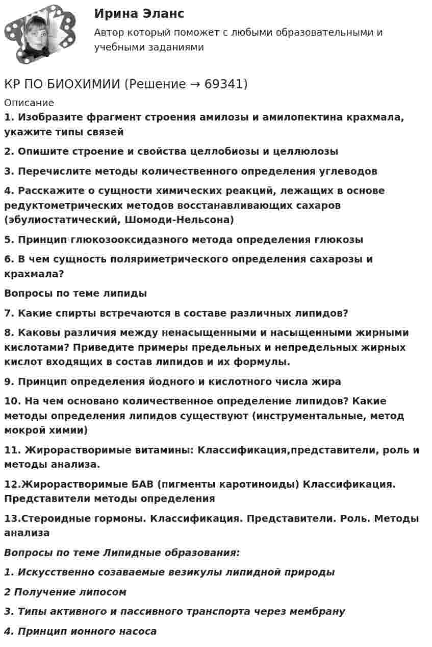      
            Описание
            1.   Изобразите фрагмент строения амилозы и амилопектина крахмала, укажите типы связей2.   Опишите строение и свойства целлобиозы и целлюлозы3.   Перечислите методы количественного определения углеводов 4.             Расскажите о сущности химических реакций, лежащих в основе редуктометрических методов восстанавливающих сахаров (эбулиостатический, Шомоди-Нельсона)5.   Принцип глюкозооксидазного метода определения глюкозы6.   В чем сущность поляриметрического определения сахарозы и крахмала? Вопросы по теме липиды7.   Какие спирты встречаются в составе различных липидов?8.   Каковы различия между ненасыщенными и насыщенными жирными кислотами? Приведите примеры предельных и непредельных жирных кислот входящих в состав липидов и их формулы.9.   Принцип определения йодного и кислотного числа жира 10.             На чем основано количественное определение липидов? Какие методы определения липидов существуют (инструментальные, метод мокрой химии)11.   Жирорастворимые витамины: Классификация,представители, роль и методы анализа.12.Жирорастворимые БАВ (пигменты каротиноиды) Классификация. Представители методы определения13.Стероидные гормоны. Классификация. Представители. Роль. Методы анализа Вопросы по теме Липидные образования:1.   Искусственно созаваемые везикулы липидной природы2 Получение липосом3. Типы активного и пассивного транспорта через мембрану 4. Принцип ионного насоса   
            
            
            КР по базам данныхКР ПО БИОХИМИИКР ПО БИОХИМИИКР ПО ДИСКРЕТНОЙ МАТЕМАТИКЕ ( Булевы функции Вариант 7)кр по дисциплине «Бизнес-планирование»кр по дисциплине «Государственные и муниципальные финансы»кр По дисциплине «Правовое обеспечение экономической деятельности»Кросскультурный маркетинг.фмен_БАК (тест с ответами Синергия/МОИ/ МТИ /МОСАП)Кросс-культурный менеджмент (тест с ответами Синергия)Кроссовер – городской внедорожникКр планирование и прогнозирование вариант 2Кр планирование и прогнозирование вариант  5 КР по АДМИНИСТРАТИВНОМУ ПРАВУ (4 задачи)кр по АНГЛИЙСКОМУ ЯЗЫКУ