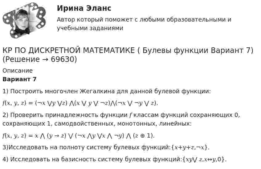     
            Описание
            Вариант 71) Построить многочлен Жегалкина для данной булевой функции: 𝑓(𝑥, 𝑦, 𝑧) = (¬𝑥 ⋁𝑦 ⋁𝑧) ⋀(𝑥 ⋁ 𝑦 ⋁ ¬𝑧)⋀(¬𝑥 ⋁ ¬𝑦 ⋁ 𝑧). 2) Проверить принадлежность функции 𝑓 классам функций сохраняющих 0, сохраняющих 1, самодвойственных, монотонных, линейных: 𝑓(𝑥, 𝑦, 𝑧) = 𝑥 ⋀ (𝑦 → 𝑧) ⋁ (¬𝑥 ⋀𝑦 ⋁𝑥 ⋀ ¬𝑦) ⋀ (𝑧 ⊕ 1). 3)Исследовать на полноту систему булевых функций:{𝑥+𝑦+𝑧,¬𝑥}.4) Исследовать на базисность систему булевых функций:{𝑥𝑦⋁ 𝑧,𝑥↔𝑦,0}.   
            
            
            КР ПО БИОХИМИИКР ПО ДИСКРЕТНОЙ МАТЕМАТИКЕ ( Булевы функции Вариант 7)кр по дисциплине «Бизнес-планирование»кр по дисциплине «Государственные и муниципальные финансы»кр По дисциплине «Правовое обеспечение экономической деятельности»кр По дисциплине «Страхование» вариант 8КР ПО ИНВЕСТИЦИЯМКроссовер – городской внедорожникКр планирование и прогнозирование вариант 2Кр планирование и прогнозирование вариант  5 КР по АДМИНИСТРАТИВНОМУ ПРАВУ (4 задачи)кр по АНГЛИЙСКОМУ ЯЗЫКУКР ПО - АФХД Экономический анализ хозяйственной деятельностиКР по базам данных