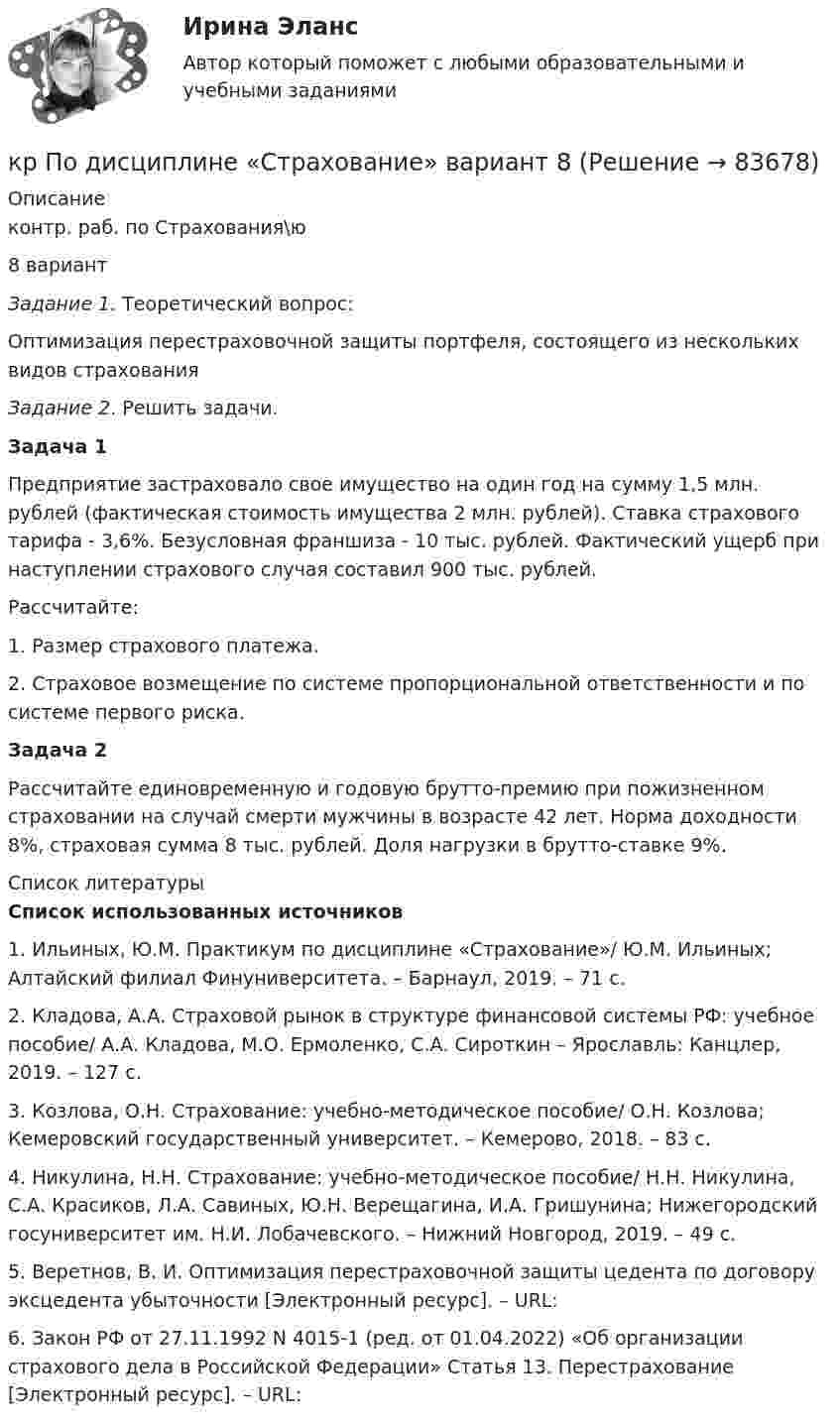      
            Описание
            контр. раб. по Страхования\ю8 вариантЗадание 1. Теоретический вопрос:	Оптимизация перестраховочной защиты портфеля, состоящего из нескольких видов страхованияЗадание 2. Решить задачи.Задача 1	Предприятие застраховало свое имущество на один год на сумму 1,5 млн. рублей (факти­ческая стоимость имущества 2 млн. рублей). Ставка страхового тарифа - 3,6%. Безусловная франшиза - 10 тыс. рублей. Фактический ущерб при наступлении страхового  случая  составил 900 тыс. рублей.Рассчитайте:1. Размер страхового платежа.	2.          Страховое возмещение по системе пропорциональ­ной ответственности и по системе первого риска.Задача 2	Рассчитайте единовременную и годовую брутто-премию при пожизненном страховании на случай смерти мужчины в возрасте 42 лет. Норма доходности 8%, страховая сумма 8 тыс. рублей. Доля нагрузки в брутто-ставке 9%.  
            Список литературы
            Список использованных источников1.    Ильиных, Ю.М. Практикум по дисциплине «Страхование»/ Ю.М. Ильиных; Алтайский филиал Финуниверситета. – Барнаул, 2019. – 71 с.2.    Кладова, А.А. Страховой рынок в структуре финансовой системы РФ: учебное пособие/ А.А. Кладова, М.О. Ермоленко, С.А. Сироткин – Ярославль: Канцлер, 2019. – 127 с.3.    Козлова, О.Н. Страхование: учебно-методическое пособие/ О.Н. Козлова; Кемеровский государственный университет. – Кемерово, 2018. – 83 с.4.    Никулина, Н.Н. Страхование: учебно-методическое пособие/ Н.Н. Никулина, С.А. Красиков, Л.А. Савиных, Ю.Н. Верещагина, И.А. Гришунина; Нижегородский госуниверситет им. Н.И. Лобачевского. – Нижний Новгород, 2019. – 49 с.5.    Веретнов, В. И. Оптимизация перестраховочной защиты цедента по договору эксцедента убыточности [Электронный ресурс]. – URL: 6.    Закон РФ от 27.11.1992 N 4015-1 (ред. от 01.04.2022) «Об организации страхового дела в Российской Федерации» Статья 13. Перестрахование [Электронный ресурс]. – URL:  
            
            
            кр По дисциплине «Правовое обеспечение экономической деятельности»кр По дисциплине «Страхование» вариант 8КР ПО ИНВЕСТИЦИЯМКР по информатикеКР по ИНФОРМАТИКЕ (информатика)КР по истории «Эпоха дворцовых переворотов (1725-1762 гг.)»КР ПО КРИММИНАЛИСТИКЕкр по АНГЛИЙСКОМУ ЯЗЫКУКР ПО - АФХД Экономический анализ хозяйственной деятельностиКР по базам данныхКР ПО БИОХИМИИКР ПО БИОХИМИИКР ПО ДИСКРЕТНОЙ МАТЕМАТИКЕ ( Булевы функции Вариант 7)кр по дисциплине «Бизнес-планирование»