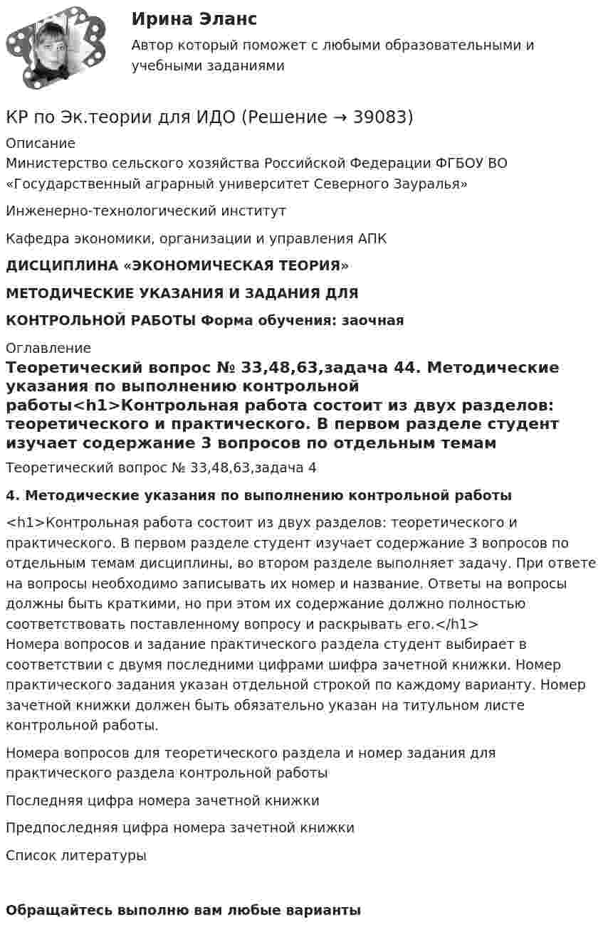     
          Описание
          Министерство сельского хозяйства Российской Федерации ФГБОУ ВО «Государственный аграрный университет Северного Зауралья» Инженерно-технологический институтКафедра экономики, организации и управления АПК      ДИСЦИПЛИНА  «ЭКОНОМИЧЕСКАЯ ТЕОРИЯ»   МЕТОДИЧЕСКИЕ УКАЗАНИЯ И ЗАДАНИЯ ДЛЯ  КОНТРОЛЬНОЙ РАБОТЫ Форма обучения: заочная  
          Оглавление
          Теоретический вопрос № 33,48,63,задача 44. Методические указания по выполнению контрольной работы<h1>Контрольная работа состоит из двух разделов: теоретического и практического. В первом разделе студент изучает содержание 3 вопросов по отдельным темам дисциплины, во втором разделе выполняет задачу. При ответе на вопросы необходимо записывать их номер и название. Ответы на вопросы должны быть краткими, но при этом их содержание должно полностью соответствовать поставленному вопросу и раскрывать его.</h1>	Номера вопросов и задание практического раздела студент выбирает в соответствии с двумя последними цифрами шифра зачетной книжки. Номер практического задания указан отдельной строкой по каждому варианту. Номер зачетной книжки должен быть обязательно указан на титульном листе контрольной работы.Номера вопросов для теоретического раздела и номер задания для практического раздела контрольной работы  Последняя цифра номера зачетной книжки Предпоследняя цифра номера зачетной книжки  
          Список литературы
          Обращайтесь выполню вам любые варианты 
            
            
            кр по экономике (Дисциплина Бережливое производство)КР по Эк.теории для ИДОКР ПО ЭЛЕКТРОТЕХНИКЕКР ПО ЭЛЕКТРОТЕХНИКЕКР Правовые основы противодействия коррупции[КР+ПРЕЗЕНТАЦИЯ] Системы управления базами данных. Общие принципы построенияКР психология делового общенияКР ПО ПРАВУКР по суд. мед. экспертизеКР ПО ТЕОРИИ МЕХАНИЗМОВ И МАШИНКР ПО УГОЛВОНОМУ ПРОЦЕССУКР ПО УГОЛВОНОМУ ПРОЦЕССУкр по уголовному процессуКР ПО УПРАВЛЕНИЮ ПРОЕКТАМИ