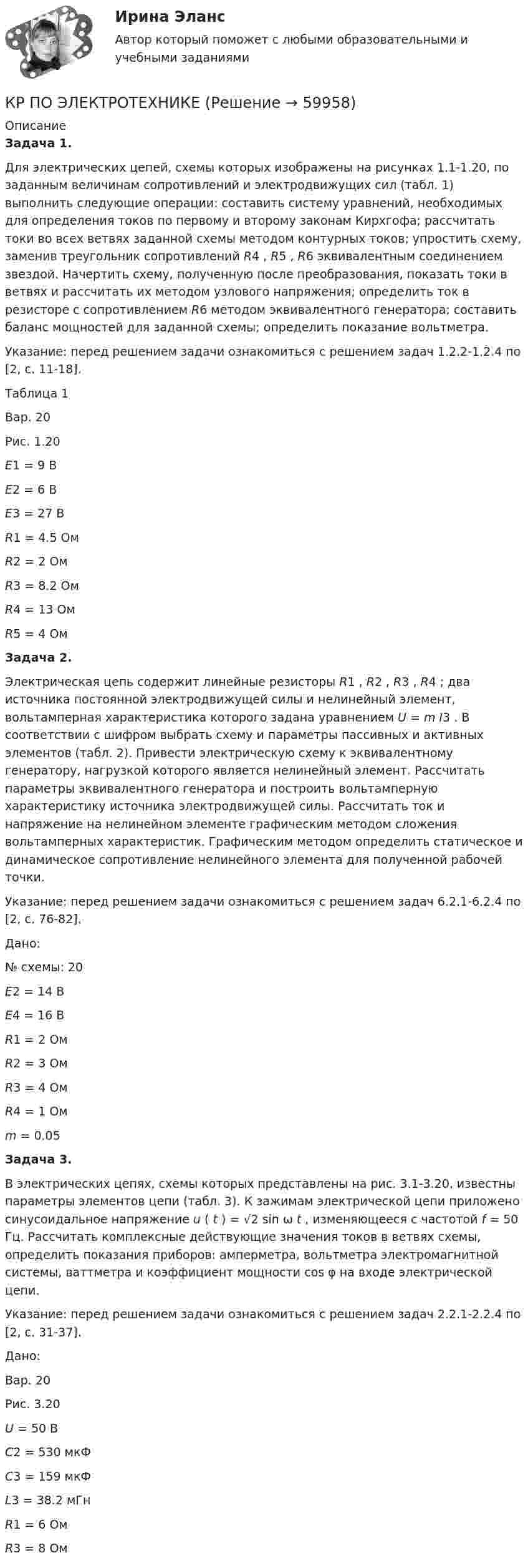      
            Описание
            	Задача 1. Для электрических цепей, схемы которых изображены на рисунках 1.1-1.20, по заданным величинам сопротивлений и электродвижущих сил (табл. 1) выполнить следующие операции: составить систему уравнений, необходимых для определения токов по первому и второму законам Кирхгофа; рассчитать токи во всех ветвях заданной схемы методом контурных токов; упростить схему, заменив треугольник сопротивлений R4 , R5 , R6 эквивалентным соединением звездой. Начертить схему, полученную после преобразования, показать токи в ветвях и рассчитать их методом узлового напряжения; определить ток в резисторе с сопротивлением R6 методом эквивалентного генератора; составить баланс мощностей для заданной схемы; определить показание вольтметра. 	 	Указание: перед решением задачи ознакомиться с решением задач 1.2.2-1.2.4 по [2, с. 11-18].    	Таблица 1                                               	Вар. 20 	Рис. 1.20  E1 = 9 В  E2 = 6 В  E3 = 27 В  R1 = 4.5 Ом  R2 = 2 Ом  R3 = 8.2 Ом  R4 = 13 Ом  R5 = 4 Ом  Задача 2. Электрическая цепь содержит линейные резисторы R1 , R2 , R3 , R4 ; два источника постоянной электродвижущей силы и нелинейный элемент, вольтамперная характеристика которого задана уравнением U = m I3 . В соответствии с шифром выбрать схему и параметры пассивных и активных элементов (табл. 2). Привести электрическую схему к эквивалентному генератору, нагрузкой которого является нелинейный элемент. Рассчитать параметры эквивалентного генератора и построить вольтамперную характеристику источника электродвижущей силы. Рассчитать ток и напряжение на нелинейном элементе графическим методом сложения вольтамперных характеристик. Графическим методом определить статическое и динамическое сопротивление нелинейного элемента для полученной рабочей точки. 	Указание: перед решением задачи ознакомиться с решением задач 6.2.1-6.2.4 по [2, с. 76-82]. Дано: 	№ схемы: 20  E2 = 14 В  E4 = 16 В  R1 = 2 Ом  R2 = 3 Ом  R3 = 4 Ом  R4 = 1 Ом  m = 0.05   	Задача 3. В электрических цепях, схемы которых представлены на рис. 3.1-3.20, известны параметры элементов цепи (табл. 3). К зажимам электрической цепи приложено синусоидальное напряжение u ( t ) = √2 sin ω t , изменяющееся с частотой f = 50 Гц. Рассчитать комплексные действующие значения токов в ветвях схемы, определить показания приборов: амперметра, вольтметра электромагнитной системы, ваттметра и коэффициент мощности cos φ на входе электрической цепи. 	Указание: перед решением задачи ознакомиться с решением задач 2.2.1-2.2.4 по [2, с. 31-37]. Дано: 	Вар. 20 	Рис. 3.20  U = 50 В  C2 = 530 мкФ  C3 = 159 мкФ  L3 = 38.2 мГн  R1 = 6 Ом  R3 = 8 Ом    
            
            
            КР ПО ЭЛЕКТРОТЕХНИКЕКР ПО ЭЛЕКТРОТЕХНИКЕКР Правовые основы противодействия коррупции[КР+ПРЕЗЕНТАЦИЯ] Системы управления базами данных. Общие принципы построенияКР психология делового общенияКР ПСО  Иванов обратился в пенсионные органы за назначением пенсии по старости. Из предоставленной трудовой книжки следовало, что он служил в армии 3 года, затем 10 лет нигде не работал, после этого 15 лет работал в качестве слесаря-сантехника в ЖЭКеК/р Работа с нормативными документами,  регулируемыми ФЗ от 29.06.2015 г. № 162-ФЗ  «О стандартизации в Российской Федерации» Расчет погрешности измерений(РГППУ)КР ПО ТЕОРИИ МЕХАНИЗМОВ И МАШИНКР ПО УГОЛВОНОМУ ПРОЦЕССУКР ПО УГОЛВОНОМУ ПРОЦЕССУкр по уголовному процессуКР ПО УПРАВЛЕНИЮ ПРОЕКТАМИКРпо ЭКОНОМИКЕкр по экономике (Дисциплина Бережливое производство)