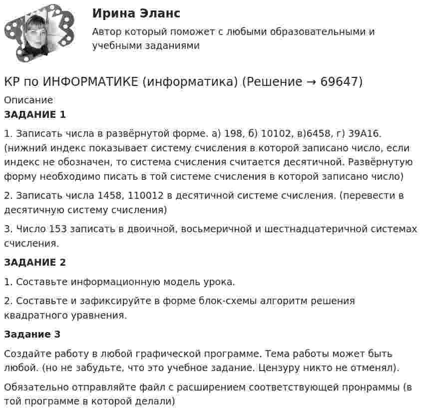     
            Описание
            ЗАДАНИЕ 11.    Записать числа в развёрнутой форме. а) 198, б) 10102, в)6458, г) 39А16. (нижний индекс показывает систему счисления в которой записано число, если индекс не обозначен, то система счисления считается десятичной. Развёрнутую форму необходимо писать в той системе счисления в которой записано число)2.     Записать числа 1458, 110012 в десятичной системе счисления. (перевести в десятичную систему счисления)3.    Число 153 записать в двоичной, восьмеричной и шестнадцатеричной системах счисления.ЗАДАНИЕ 2 1.    Составьте информационную модель урока.2.    Составьте и зафиксируйте в форме блок-схемы алгоритм решения квадратного уравнения.Задание 3Создайте работу в любой графической программе. Тема работы может быть любой. (но не забудьте, что это учебное задание. Цензуру никто не отменял).Обязательно отправляйте файл с расширением соответствующей пронраммы (в той программе в которой делали)   
            
            
            КР по информатикеКР по ИНФОРМАТИКЕ (информатика)КР по истории «Эпоха дворцовых переворотов (1725-1762 гг.)»КР ПО КРИММИНАЛИСТИКЕкр по МАРКЕТИНГУ менджментКР по международному УГОЛОВНОМУ ПРАВУ (вариант 14)КР ПО Методология и методы научного исследованияКР ПО БИОХИМИИКР ПО БИОХИМИИКР ПО ДИСКРЕТНОЙ МАТЕМАТИКЕ ( Булевы функции Вариант 7)кр по дисциплине «Бизнес-планирование»кр по дисциплине «Государственные и муниципальные финансы»кр По дисциплине «Правовое обеспечение экономической деятельности»кр По дисциплине «Страхование» вариант 8