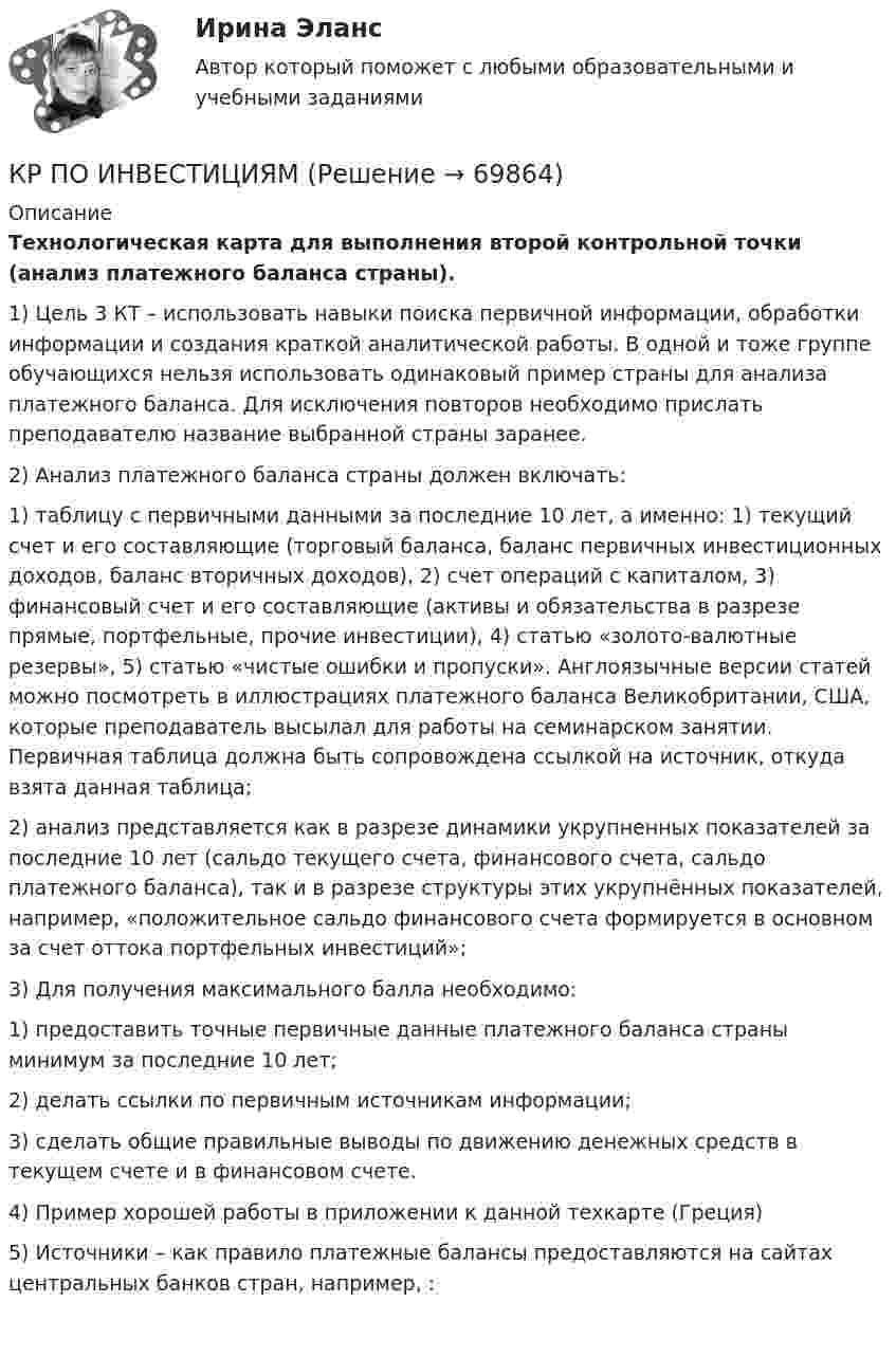     
            Описание
            Технологическая карта для выполнения второй контрольной точки (анализ платежного баланса страны).1)     Цель 3 КТ – использовать навыки поиска первичной информации, обработки информации и создания краткой аналитической работы. В одной и тоже группе обучающихся нельзя использовать одинаковый пример страны для анализа платежного баланса. Для исключения повторов необходимо прислать преподавателю название выбранной страны заранее.2)     Анализ платежного баланса страны должен включать:1) таблицу с первичными данными за последние 10 лет, а именно: 1) текущий счет и его составляющие (торговый баланса, баланс первичных инвестиционных доходов, баланс вторичных доходов), 2) счет операций с капиталом, 3) финансовый счет и его составляющие (активы и обязательства в разрезе прямые, портфельные, прочие инвестиции), 4) статью «золото-валютные резервы», 5) статью «чистые ошибки и пропуски». Англоязычные версии статей можно посмотреть в иллюстрациях платежного баланса Великобритании, США, которые преподаватель высылал для работы на семинарском занятии. Первичная таблица должна быть сопровождена ссылкой на источник, откуда взята данная таблица;2) анализ представляется как в разрезе динамики укрупненных показателей за последние 10 лет (сальдо текущего счета, финансового счета, сальдо платежного баланса), так и в разрезе структуры этих укрупнённых показателей, например, «положительное сальдо финансового счета формируется в основном за счет оттока портфельных инвестиций»;3)     Для получения максимального балла необходимо:1) предоставить точные первичные данные платежного баланса страны минимум за последние 10 лет;2) делать ссылки по первичным источникам информации;3) сделать общие правильные выводы по движению денежных средств в текущем счете и в финансовом счете.4)     Пример хорошей работы в приложении к данной техкарте (Греция)5)     Источники – как правило платежные балансы предоставляются на сайтах центральных банков стран, например, :   
            
            
            кр По дисциплине «Страхование» вариант 8КР ПО ИНВЕСТИЦИЯМКР по информатикеКР по ИНФОРМАТИКЕ (информатика)КР по истории «Эпоха дворцовых переворотов (1725-1762 гг.)»КР ПО КРИММИНАЛИСТИКЕкр по МАРКЕТИНГУ менджментКР ПО - АФХД Экономический анализ хозяйственной деятельностиКР по базам данныхКР ПО БИОХИМИИКР ПО БИОХИМИИКР ПО ДИСКРЕТНОЙ МАТЕМАТИКЕ ( Булевы функции Вариант 7)кр по дисциплине «Бизнес-планирование»кр по дисциплине «Государственные и муниципальные финансы»