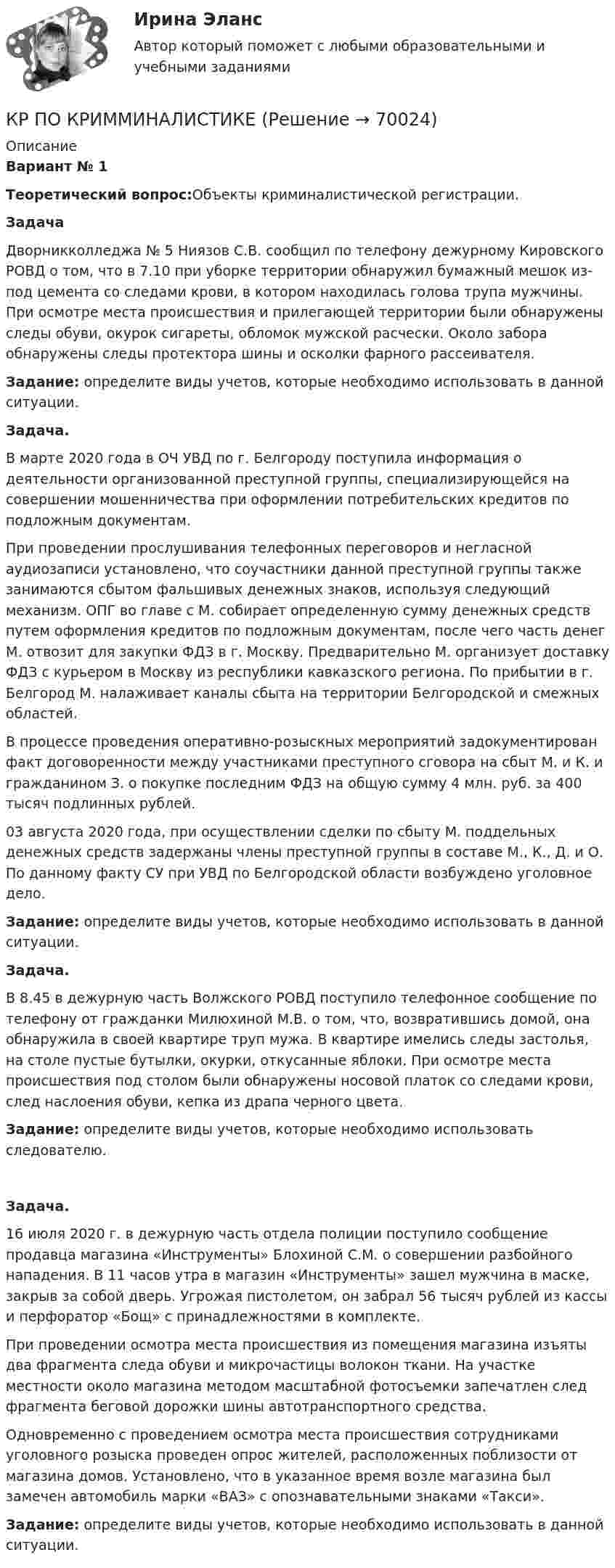     
            Описание
            Вариант № 1 Теоретический вопрос:Объекты криминалистической регистрации. Задача	Дворникколледжа № 5 Ниязов С.В. сообщил по телефону дежурному Кировского РОВД о том, что в 7.10 при уборке территории обнаружил бумажный мешок из-под цемента со следами крови, в котором находилась голова трупа мужчины. При осмотре места происшествия и прилегающей территории были обнаружены следы обуви, окурок сигареты, обломок мужской расчески. Около забора обнаружены следы протектора шины и осколки фарного рассеивателя.  Задание: определите виды учетов, которые необходимо использовать в данной ситуации. Задача.	В марте 2020 года в ОЧ УВД по г. Белгороду поступила информация о деятельности организованной преступной группы, специализирующейся на совершении мошенничества при оформлении потребительских кредитов по подложным документам.	При проведении прослушивания телефонных переговоров и негласной аудиозаписи установлено, что соучастники данной преступной группы также занимаются сбытом фальшивых денежных знаков, используя следующий механизм. ОПГ во главе с М. собирает определенную сумму денежных средств путем оформления кредитов по подложным документам, после чего часть денег М. отвозит для закупки ФДЗ в г. Москву. Предварительно М. организует доставку ФДЗ с курьером в Москву из республики кавказского региона. По прибытии в г. Белгород М. налаживает каналы сбыта на территории Белгородской и смежных областей.	В процессе проведения оперативно-розыскных мероприятий задокументирован факт договоренности между участниками преступного сговора на сбыт М. и К. и гражданином З. о покупке последним ФДЗ на общую сумму 4 млн. руб. за 400 тысяч подлинных рублей.	03 августа 2020 года, при осуществлении сделки по сбыту М. поддельных денежных средств задержаны члены преступной группы в составе М., К., Д. и О. По данному факту СУ при УВД по Белгородской области возбуждено уголовное дело.   Задание: определите виды учетов, которые необходимо использовать в данной ситуации.   Задача.	В 8.45 в дежурную часть Волжского РОВД поступило телефонное сообщение по телефону от гражданки Милюхиной М.В. о том, что, возвратившись домой, она обнаружила в своей квартире труп мужа. В квартире имелись следы застолья, на столе пустые бутылки, окурки, откусанные яблоки. При осмотре места происшествия под столом были обнаружены носовой платок со следами крови, след наслоения обуви, кепка из драпа черного цвета. Задание: определите виды учетов, которые необходимо использовать следователю. Задача.	16 июля 2020 г. в дежурную часть отдела полиции поступило сообщение продавца магазина «Инструменты» Блохиной С.М. о совершении разбойного нападения. В 11 часов утра в магазин «Инструменты» зашел мужчина в маске, закрыв за собой дверь. Угрожая пистолетом, он забрал 56 тысяч рублей из кассы и перфоратор «Бощ» с принадлежностями в комплекте.	При проведении осмотра места происшествия из помещения магазина изъяты два фрагмента следа обуви и микрочастицы волокон ткани. На участке местности около магазина методом масштабной фотосъемки запечатлен след фрагмента беговой дорожки шины автотранспортного средства.	Одновременно с проведением осмотра места происшествия сотрудниками уголовного розыска проведен опрос жителей, расположенных поблизости от магазина домов. Установлено, что в указанное время возле магазина был замечен автомобиль марки «ВАЗ» с опознавательными знаками «Такси». Задание: определите виды учетов, которые необходимо использовать в данной ситуации.    
            
            
            КР по истории «Эпоха дворцовых переворотов (1725-1762 гг.)»КР ПО КРИММИНАЛИСТИКЕкр по МАРКЕТИНГУ менджментКР по международному УГОЛОВНОМУ ПРАВУ (вариант 14)КР ПО Методология и методы научного исследованияКР ПО МИКРОЭКОНОМИКЕКР ПО ОРГАНИЗАЦИИ ТРУДАКР ПО ДИСКРЕТНОЙ МАТЕМАТИКЕ ( Булевы функции Вариант 7)кр по дисциплине «Бизнес-планирование»кр по дисциплине «Государственные и муниципальные финансы»кр По дисциплине «Правовое обеспечение экономической деятельности»кр По дисциплине «Страхование» вариант 8КР ПО ИНВЕСТИЦИЯМКР по информатике
