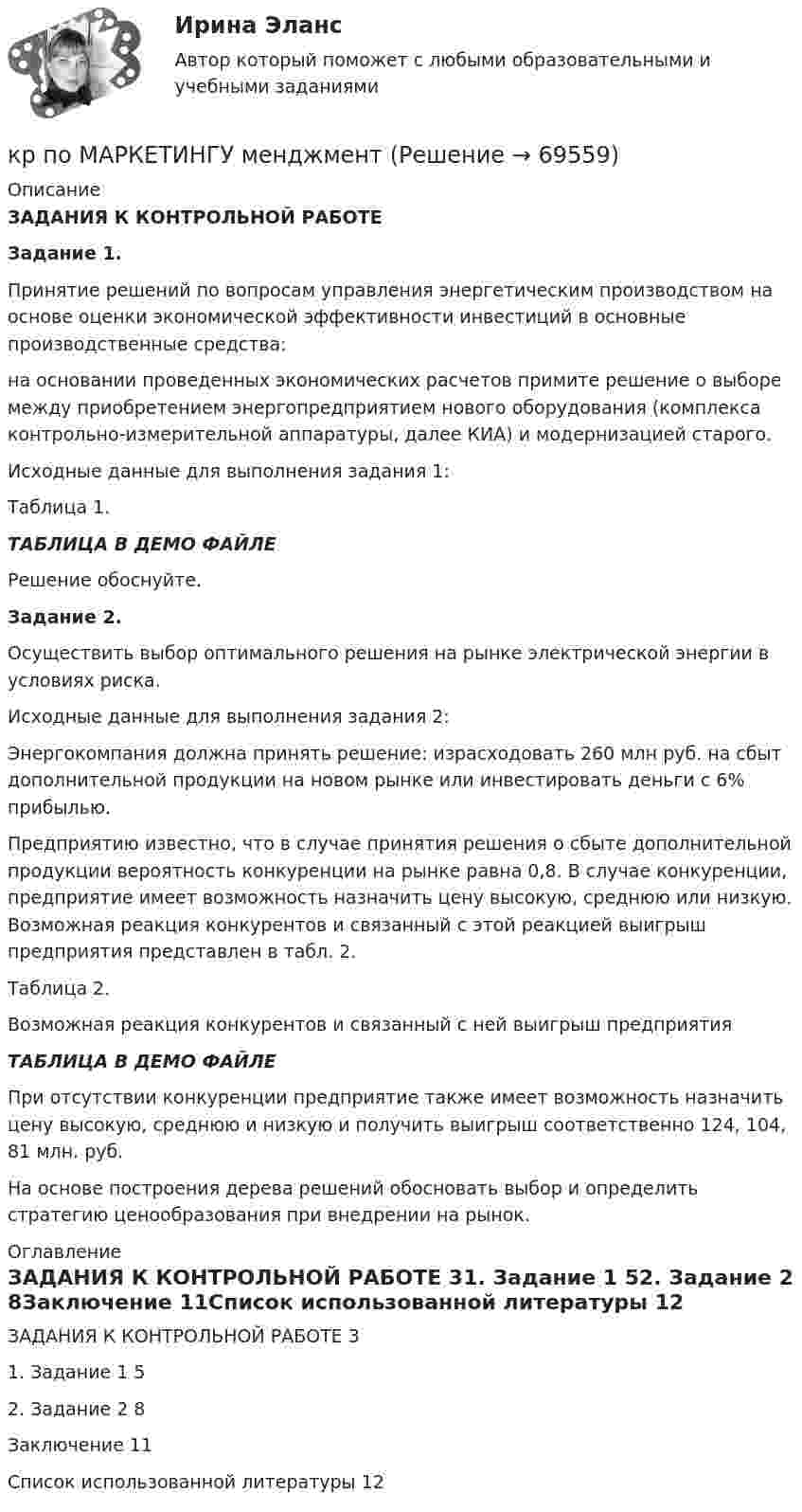     
            Описание
            ЗАДАНИЯ К КОНТРОЛЬНОЙ РАБОТЕ Задание 1. Принятие решений по вопросам управления энергетическим производством на основе оценки экономической эффективности инвестиций в основные производственные средства:	на основании проведенных экономических расчетов примите решение о выборе между приобретением энергопредприятием нового оборудования (комплекса контрольно-измерительной аппаратуры, далее КИА) и модернизацией старого.	Исходные данные для выполнения задания 1:Таблица 1.ТАБЛИЦА В ДЕМО ФАЙЛЕ	Решение обоснуйте.	 Задание 2. Осуществить выбор оптимального решения на рынке электрической энергии в условиях риска.	Исходные данные для выполнения задания 2:	Энергокомпания должна принять решение: израсходовать 260 млн руб. на сбыт дополнительной продукции на новом рынке или инвестировать деньги с 6% прибылью.	Предприятию известно, что в случае принятия решения о сбыте дополнительной продукции вероятность конкуренции на рынке равна 0,8. В случае конкуренции, предприятие имеет возможность назначить цену высокую, среднюю или низкую. Возможная реакция конкурентов и связанный с этой реакцией выигрыш предприятия представлен в табл. 2.Таблица 2.	Возможная реакция конкурентов и связанный с ней выигрыш предприятия  ТАБЛИЦА В ДЕМО ФАЙЛЕПри отсутствии конкуренции предприятие также имеет возможность назначить цену высокую, среднюю и низкую и получить выигрыш соответственно 124, 104, 81 млн. руб.	На основе построения дерева решений обосновать выбор и определить стратегию ценообразования при внедрении на рынок.  
            Оглавление
            ЗАДАНИЯ К КОНТРОЛЬНОЙ РАБОТЕ	31. Задание 1	52. Задание 2	8Заключение	11Список использованной литературы	12  
            
            
            КР ПО КРИММИНАЛИСТИКЕкр по МАРКЕТИНГУ менджментКР по международному УГОЛОВНОМУ ПРАВУ (вариант 14)КР ПО Методология и методы научного исследованияКР ПО МИКРОЭКОНОМИКЕКР ПО ОРГАНИЗАЦИИ ТРУДАКР ПО ОРГАНИЗАЦИИ ТРУДАкр по дисциплине «Бизнес-планирование»кр по дисциплине «Государственные и муниципальные финансы»кр По дисциплине «Правовое обеспечение экономической деятельности»кр По дисциплине «Страхование» вариант 8КР ПО ИНВЕСТИЦИЯМКР по информатикеКР по ИНФОРМАТИКЕ (информатика)