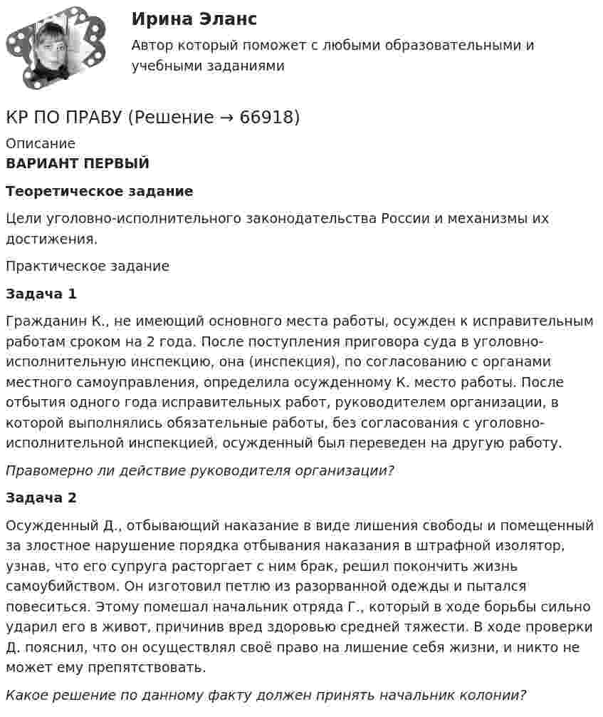      
            Описание
             ВАРИАНТ ПЕРВЫЙ Теоретическое задание	Цели уголовно-исполнительного законодательства России и механизмы их достижения.	Практическое задание	Задача 1	Гражданин К., не имеющий основного места работы, осужден к исправительным работам сроком на 2 года. После поступления приговора суда в уголовно-исполнительную инспекцию, она (инспекция), по согласованию с органами местного самоуправления, определила осужденному К. место работы. После отбытия одного года исправительных работ, руководителем организации, в которой выполнялись обязательные работы, без согласования с уголовно-исполнительной инспекцией, осужденный был переведен на другую работу. Правомерно ли действие руководителя организации?	Задача 2	Осужденный Д., отбывающий наказание в виде лишения свободы и помещенный за злостное нарушение порядка отбывания наказания в штрафной изолятор, узнав, что его супруга расторгает с ним брак, решил покончить жизнь самоубийством. Он изготовил петлю из разорванной одежды и пытался повеситься. Этому помешал начальник отряда Г., который в ходе борьбы сильно ударил его в живот, причинив вред здоровью средней тяжести. В ходе проверки Д. пояснил, что он осуществлял своё право на лишение себя жизни, и никто не может ему препятствовать. Какое решение по данному факту должен принять начальник колонии?   
            
            
            КР ПО ПРАВУКР ПО ПРАВУКР по суд. мед. экспертизеКР ПО ТЕОРИИ МЕХАНИЗМОВ И МАШИНКР ПО УГОЛВОНОМУ ПРОЦЕССУКР ПО УГОЛВОНОМУ ПРОЦЕССУкр по уголовному процессуКР ПО КРИММИНАЛИСТИКЕкр по МАРКЕТИНГУ менджментКР по международному УГОЛОВНОМУ ПРАВУ (вариант 14)КР ПО Методология и методы научного исследованияКР ПО МИКРОЭКОНОМИКЕКР ПО ОРГАНИЗАЦИИ ТРУДАКР ПО ОРГАНИЗАЦИИ ТРУДА