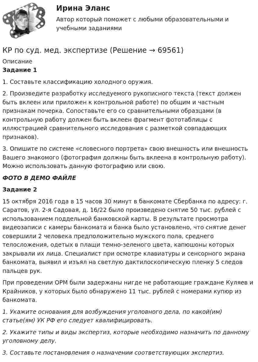     
            Описание
            Задание 11. Составьте классификацию холодного оружия.2. Произведите разработку исследуемого рукописного текста (текст должен быть вклеен или приложен к контрольной работе) по общим и частным признакам почерка. Сопоставьте его со сравнительными образцами (в контрольную работу должен быть вклеен фрагмент фототаблицы с иллюстрацией сравнительного исследования с разметкой совпадающих признаков).               3. Опишите по системе «словесного портрета» свою внешность или внешность Вашего знакомого (фотография должны быть вклеена в контрольную работу). Можно использовать данную фотографию или свою.ФОТО В ДЕМО ФАЙЛЕЗадание 215 октября 2016 года в 15 часов 30 минут в банкомате Сбербанка по адресу: г. Саратов, ул. 2-я Садовая, д. 16/22 было произведено снятие 50 тыс. рублей с использованием поддельной банковской карты. В результате просмотра видеозаписи с камеры банкомата и банка было установлено, что снятие денег совершили 2 человека предположительно мужского пола, среднего телосложения, одетых в плащи темно-зеленого цвета, капюшоны которых закрывали их лица. Специалист при осмотре клавиатуры и сенсорного экрана банкомата, выявил и изъял на светлую дактилоскопическую пленку 5 следов пальцев рук.При проведении ОРМ были задержаны нигде не работающие граждане Куляев и Крайников, у которых было обнаружено 11 тыс. рублей с номерами купюр из банкомата.1.        Укажите основания для возбуждения уголовного дела, по какой(им) статье(ям) УК РФ его следует квалифицировать. 2.        Укажите типы и виды экспертиз, которые необходимо назначить по данному уголовному делу.3.        Составьте постановления о назначении соответствующих экспертиз.   
            
            
            КР ПО ПРАВУКР по суд. мед. экспертизеКР ПО ТЕОРИИ МЕХАНИЗМОВ И МАШИНКР ПО УГОЛВОНОМУ ПРОЦЕССУКР ПО УГОЛВОНОМУ ПРОЦЕССУкр по уголовному процессуКР ПО УПРАВЛЕНИЮ ПРОЕКТАМИкр по МАРКЕТИНГУ менджментКР по международному УГОЛОВНОМУ ПРАВУ (вариант 14)КР ПО Методология и методы научного исследованияКР ПО МИКРОЭКОНОМИКЕКР ПО ОРГАНИЗАЦИИ ТРУДАКР ПО ОРГАНИЗАЦИИ ТРУДАКР по органической химии