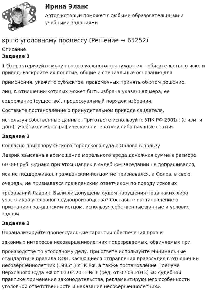      
            Описание
             Задание 1	1 Охарактеризуйте меру процессуального принуждения – обязательство о  явке и привод. Раскройте их понятие, общие и специальные основания для  применения, укажите субъектов, правомочных принять об этом решение,  лиц, в отношении которых может быть избрана указанная мера, ее  содержание (существо), процессуальный порядок избрания. 	Составьте постановление о принудительном приводе свидетеля,  используя собственные данные.  При ответе используйте УПК РФ 2001г. (с изм. и доп.), учебную и  монографическую литературу либо научные статьи  Задание 2 	Согласно приговору О-ского городского суда с Орлова в пользу  Лаврик взыскана в возмещение морального вреда денежная сумма в размере  60 000 руб. Однако при этом Лаврик в судебном заседании не допрашивался,  иск не поддерживал, гражданским истцом не признавался, а Орлов, в свою  очередь, не признавался гражданским ответчиком по поводу исковых  требований Лаврик.  Были ли допущены судом нарушения прав каких-либо участников  уголовного судопроизводства?  Составьте постановление о признании гражданским истцом, используя  собственные данные и условие задачи.  Задание 3 	Проанализируйте процессуальные гарантии обеспечения прав и  законных интересов несовершеннолетних подозреваемых, обвиняемых при  производстве по уголовному делу. При ответе используйте Минимальные стандартные правила ООН,  касающиеся отправления правосудия в отношении несовершеннолетних  (1985г.) УПК РФ, а также постановление Пленума Верховного Суда РФ от 01.02.2011 № 1 (ред. от 02.04.2013) «О судебной практике применения законодательства, регламентирующего особенности уголовной  ответственности и наказания несовершеннолетних».   
            
            
            КР ПО УГОЛВОНОМУ ПРОЦЕССУкр по уголовному процессуКР ПО УПРАВЛЕНИЮ ПРОЕКТАМИКРпо ЭКОНОМИКЕкр по экономике (Дисциплина Бережливое производство)КР по Эк.теории для ИДОКР ПО ЭЛЕКТРОТЕХНИКЕКР ПО ОРГАНИЗАЦИИ ТРУДАКР ПО ОРГАНИЗАЦИИ ТРУДАКР по органической химииКР ПО ПРАВУКР ПО ПРАВУКР по суд. мед. экспертизеКР ПО ТЕОРИИ МЕХАНИЗМОВ И МАШИН