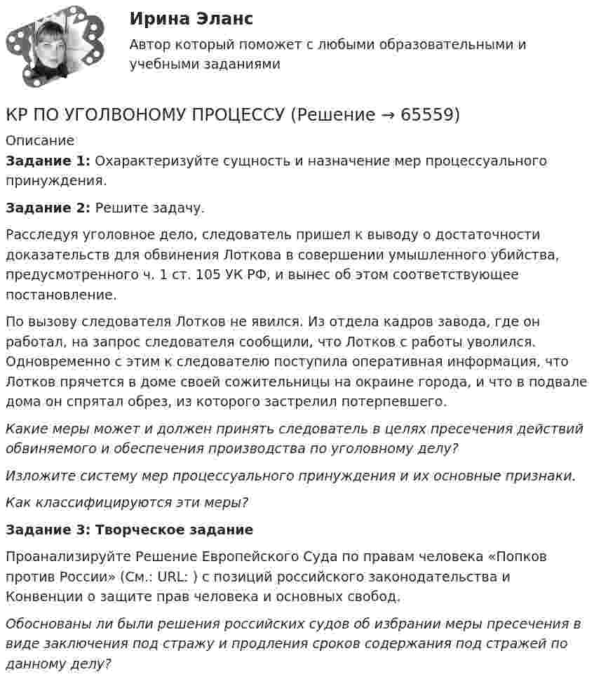      
            Описание
            Задание 1: Охарактеризуйте сущность и назначение мер процессуального принуждения.Задание 2: Решите задачу. 	Расследуя уголовное дело, следователь пришел к выводу о достаточности доказательств для обвинения Лоткова в совершении умышленного убийства, предусмотренного ч. 1 ст. 105 УК РФ, и вынес об этом соответствующее постановление. 	По вызову следователя Лотков не явился. Из отдела кадров завода, где он работал, на запрос следователя сообщили, что Лотков с работы уволился. Одновременно с этим к следователю поступила оперативная информация, что Лотков прячется в доме своей сожительницы на окраине города, и что в подвале дома он спрятал обрез, из которого застрелил потерпевшего. 	Какие меры может и должен принять следователь в целях пресечения действий обвиняемого и обеспечения производства по уголовному делу? 	Изложите систему мер процессуального принуждения и их основные признаки.	Как классифицируются эти меры? Задание 3: Творческое задание  Проанализируйте Решение Европейского Суда по правам человека «Попков против России» (См.: URL: ) с позиций российского законодательства и Конвенции о защите прав человека и основных свобод. Обоснованы ли были решения российских судов об избрании меры пресечения в виде заключения под стражу и продления сроков содержания под стражей по данному делу?    
            
            
            КР ПО УГОЛВОНОМУ ПРОЦЕССУКР ПО УГОЛВОНОМУ ПРОЦЕССУкр по уголовному процессуКР ПО УПРАВЛЕНИЮ ПРОЕКТАМИКРпо ЭКОНОМИКЕкр по экономике (Дисциплина Бережливое производство)КР по Эк.теории для ИДОКР ПО МИКРОЭКОНОМИКЕКР ПО ОРГАНИЗАЦИИ ТРУДАКР ПО ОРГАНИЗАЦИИ ТРУДАКР по органической химииКР ПО ПРАВУКР ПО ПРАВУКР по суд. мед. экспертизе