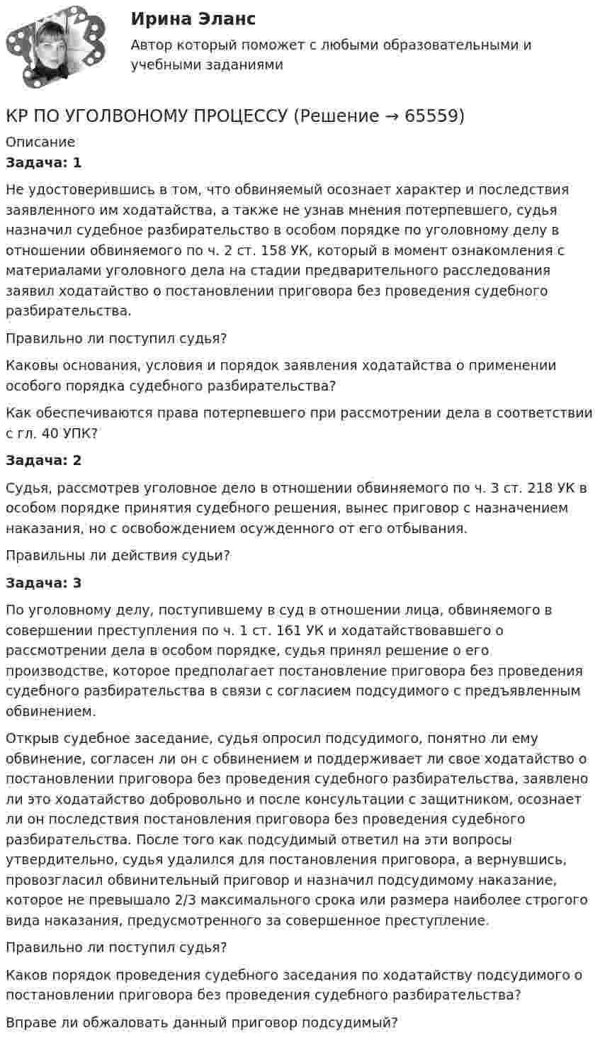      
            Описание
            Задача: 1 Не удостоверившись в том, что обвиняемый осознает характер и последствия заявленного им ходатайства, а также не узнав мнения потерпевшего, судья назначил судебное разбирательство в особом порядке по уголовному делу в отношении обвиняемого по ч. 2 ст. 158 УК, который в момент ознакомления с материалами уголовного дела на стадии предварительного расследования заявил ходатайство о постановлении приговора без проведения судебного разбирательства. 	Правильно ли поступ­­ил судья?	Каковы основания, условия и порядок заявления ходатайства о применении особого порядка судебного разбирательства?	Как обеспечиваются права потерпевшего при рассмотрении дела в соответствии с гл. 40 УПК?Задача: 2 Судья, рассмотрев уголовное дело в отношении обвиняемого по ч. 3 ст. 218 УК в особом порядке принятия судебного решения, вынес приговор с назначением наказания, но с освобождением осужденного от его отбывания.	Правильны ли действия судьи?Задача: 3 По уголовному делу, поступившему в суд в отношении лица, обвиняемого в совершении преступления по ч. 1 ст. 161 УК и ходатайствовавшего о рассмотрении дела в особом порядке, судья принял решение о его производстве, которое предполагает постановление приговора без проведения судебного разбирательства в связи с согласием подсудимого с предъявленным обвинением. 	Открыв судебное заседание, судья опросил подсудимого, понятно ли ему обвинение, согласен ли он с обвинением и поддерживает ли свое ходатайство о постановлении приговора без проведения судебного разбирательства, заявлено ли это ходатайство добровольно и после консультации с защитником, осознает ли он последствия постановления приговора без проведения судебного разбирательства. После того как подсудимый ответил на эти вопросы утвердительно, судья удалился для постановления приговора, а вернувшись, провозгласил обвинительный приговор и назначил подсудимому наказание, которое не превышало 2/3 максимального срока или размера наиболее строгого вида наказания, предусмотренного за совершенное преступ­ление.	Правильно ли поступил судья?	Каков порядок проведения судебного заседания по ходатайству подсудимого о постановлении приговора без проведения судебного разбирательства?	Вправе ли обжаловать данный приговор подсудимый?   
            
            
            КР ПО ТЕОРИИ МЕХАНИЗМОВ И МАШИНКР ПО УГОЛВОНОМУ ПРОЦЕССУКР ПО УГОЛВОНОМУ ПРОЦЕССУкр по уголовному процессуКР ПО УПРАВЛЕНИЮ ПРОЕКТАМИКРпо ЭКОНОМИКЕкр по экономике (Дисциплина Бережливое производство)КР ПО Методология и методы научного исследованияКР ПО МИКРОЭКОНОМИКЕКР ПО ОРГАНИЗАЦИИ ТРУДАКР ПО ОРГАНИЗАЦИИ ТРУДАКР по органической химииКР ПО ПРАВУКР ПО ПРАВУ